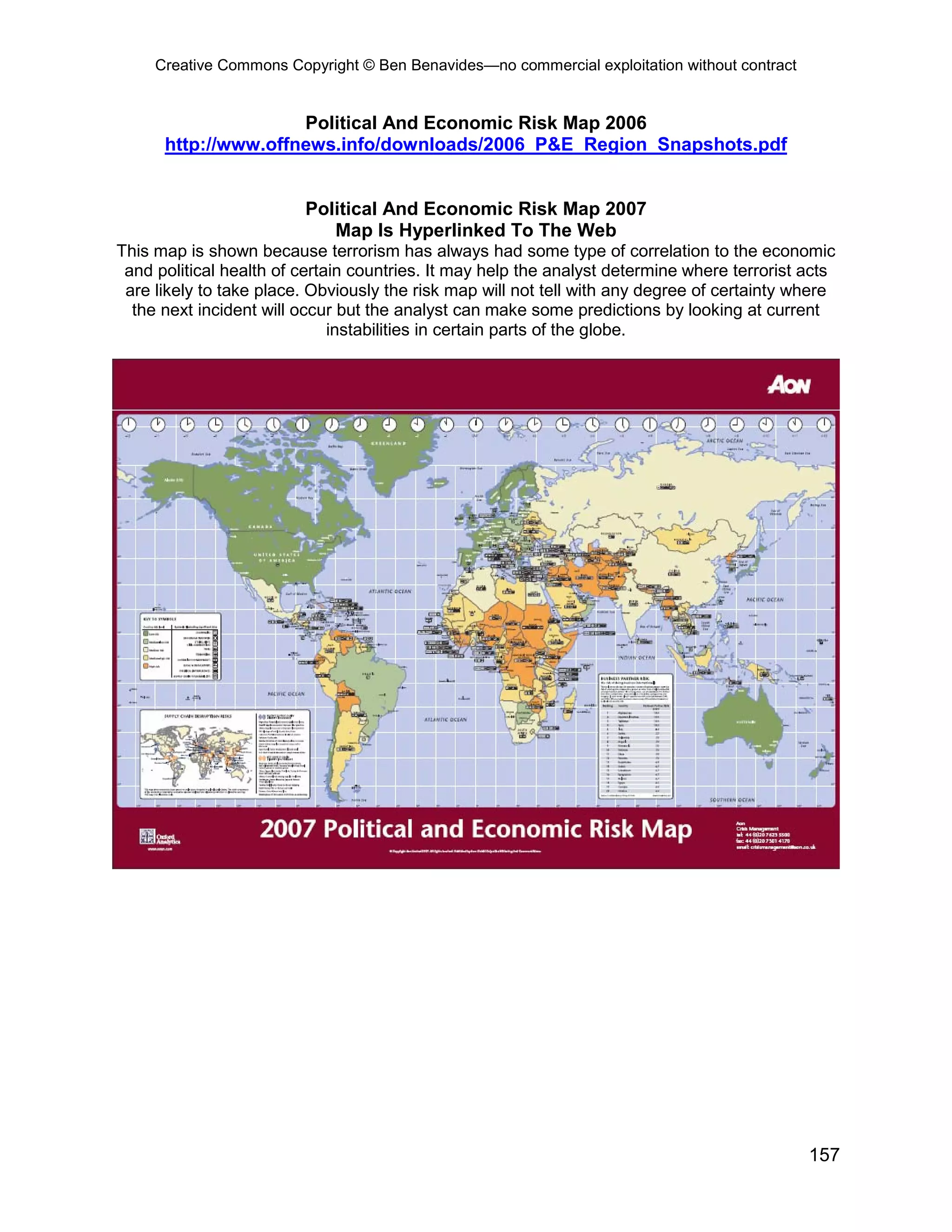 Creative Commons Copyright © Ben Benavides—no commercial exploitation without contract


                     Political And Economic Risk Map 2006
      http://www.offnews.info/downloads/2006_P&E_Region_Snapshots.pdf


                         Political And Economic Risk Map 2007
                            Map Is Hyperlinked To The Web
This map is shown because terrorism has always had some type of correlation to the economic
 and political health of certain countries. It may help the analyst determine where terrorist acts
 are likely to take place. Obviously the risk map will not tell with any degree of certainty where
  the next incident will occur but the analyst can make some predictions by looking at current
                              instabilities in certain parts of the globe.




                                                                                              157
 