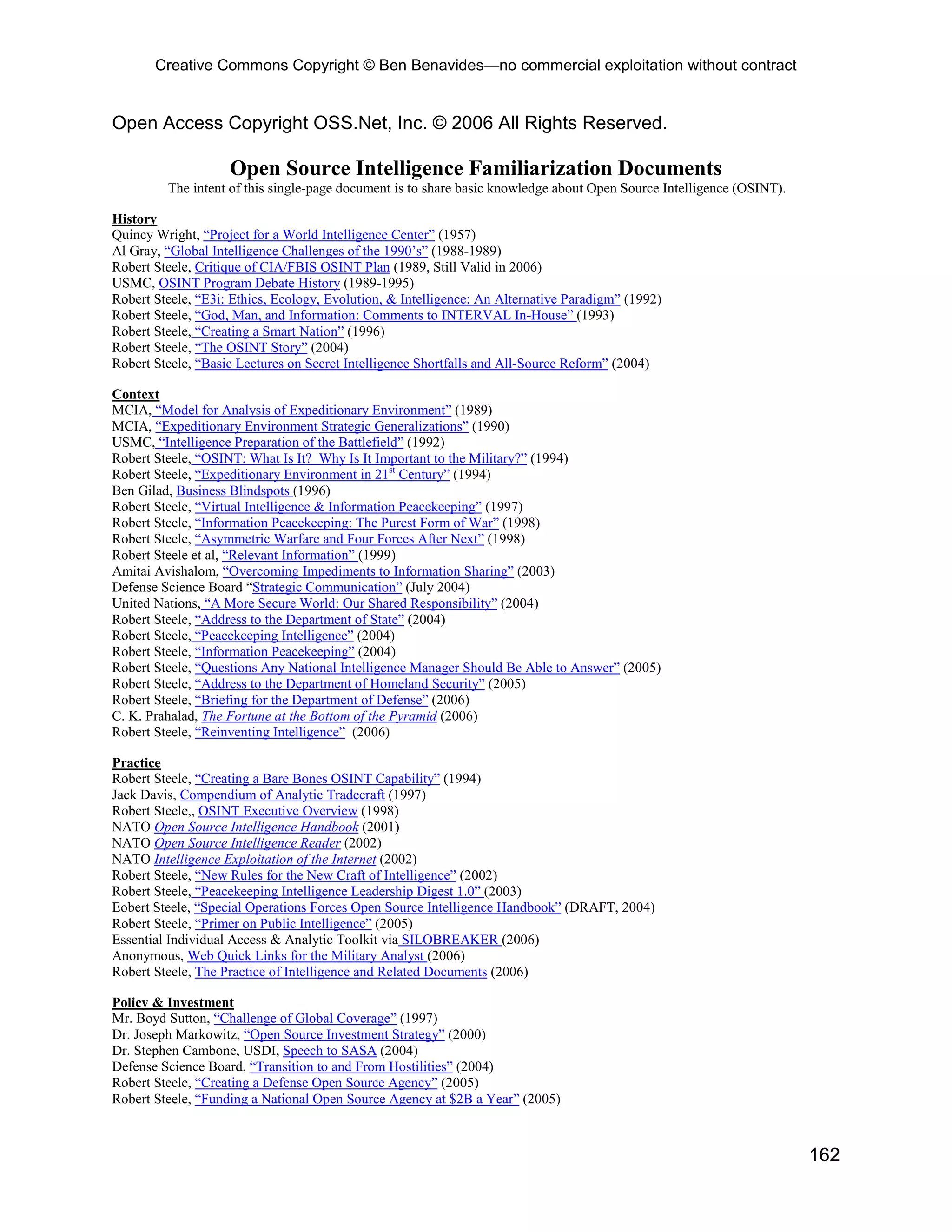 Creative Commons Copyright © Ben Benavides—no commercial exploitation without contract


Open Access Copyright OSS.Net, Inc. © 2006 All Rights Reserved.

                    Open Source Intelligence Familiarization Documents
         The intent of this single-page document is to share basic knowledge about Open Source Intelligence (OSINT).

History
Quincy Wright, “Project for a World Intelligence Center” (1957)
Al Gray, “Global Intelligence Challenges of the 1990’s” (1988-1989)
Robert Steele, Critique of CIA/FBIS OSINT Plan (1989, Still Valid in 2006)
USMC, OSINT Program Debate History (1989-1995)
Robert Steele, “E3i: Ethics, Ecology, Evolution, & Intelligence: An Alternative Paradigm” (1992)
Robert Steele, “God, Man, and Information: Comments to INTERVAL In-House” (1993)
Robert Steele, “Creating a Smart Nation” (1996)
Robert Steele, “The OSINT Story” (2004)
Robert Steele, “Basic Lectures on Secret Intelligence Shortfalls and All-Source Reform” (2004)

Context
MCIA, “Model for Analysis of Expeditionary Environment” (1989)
MCIA, “Expeditionary Environment Strategic Generalizations” (1990)
USMC, “Intelligence Preparation of the Battlefield” (1992)
Robert Steele, “OSINT: What Is It? Why Is It Important to the Military?” (1994)
Robert Steele, “Expeditionary Environment in 21st Century” (1994)
Ben Gilad, Business Blindspots (1996)
Robert Steele, “Virtual Intelligence & Information Peacekeeping” (1997)
Robert Steele, “Information Peacekeeping: The Purest Form of War” (1998)
Robert Steele, “Asymmetric Warfare and Four Forces After Next” (1998)
Robert Steele et al, “Relevant Information” (1999)
Amitai Avishalom, “Overcoming Impediments to Information Sharing” (2003)
Defense Science Board “Strategic Communication” (July 2004)
United Nations, “A More Secure World: Our Shared Responsibility” (2004)
Robert Steele, “Address to the Department of State” (2004)
Robert Steele, “Peacekeeping Intelligence” (2004)
Robert Steele, “Information Peacekeeping” (2004)
Robert Steele, “Questions Any National Intelligence Manager Should Be Able to Answer” (2005)
Robert Steele, “Address to the Department of Homeland Security” (2005)
Robert Steele, “Briefing for the Department of Defense” (2006)
C. K. Prahalad, The Fortune at the Bottom of the Pyramid (2006)
Robert Steele, “Reinventing Intelligence” (2006)

Practice
Robert Steele, “Creating a Bare Bones OSINT Capability” (1994)
Jack Davis, Compendium of Analytic Tradecraft (1997)
Robert Steele,, OSINT Executive Overview (1998)
NATO Open Source Intelligence Handbook (2001)
NATO Open Source Intelligence Reader (2002)
NATO Intelligence Exploitation of the Internet (2002)
Robert Steele, “New Rules for the New Craft of Intelligence” (2002)
Robert Steele, “Peacekeeping Intelligence Leadership Digest 1.0” (2003)
Eobert Steele, “Special Operations Forces Open Source Intelligence Handbook” (DRAFT, 2004)
Robert Steele, “Primer on Public Intelligence” (2005)
Essential Individual Access & Analytic Toolkit via SILOBREAKER (2006)
Anonymous, Web Quick Links for the Military Analyst (2006)
Robert Steele, The Practice of Intelligence and Related Documents (2006)

Policy & Investment
Mr. Boyd Sutton, “Challenge of Global Coverage” (1997)
Dr. Joseph Markowitz, “Open Source Investment Strategy” (2000)
Dr. Stephen Cambone, USDI, Speech to SASA (2004)
Defense Science Board, “Transition to and From Hostilities” (2004)
Robert Steele, “Creating a Defense Open Source Agency” (2005)
Robert Steele, “Funding a National Open Source Agency at $2B a Year” (2005)



                                                                                                                       162
 