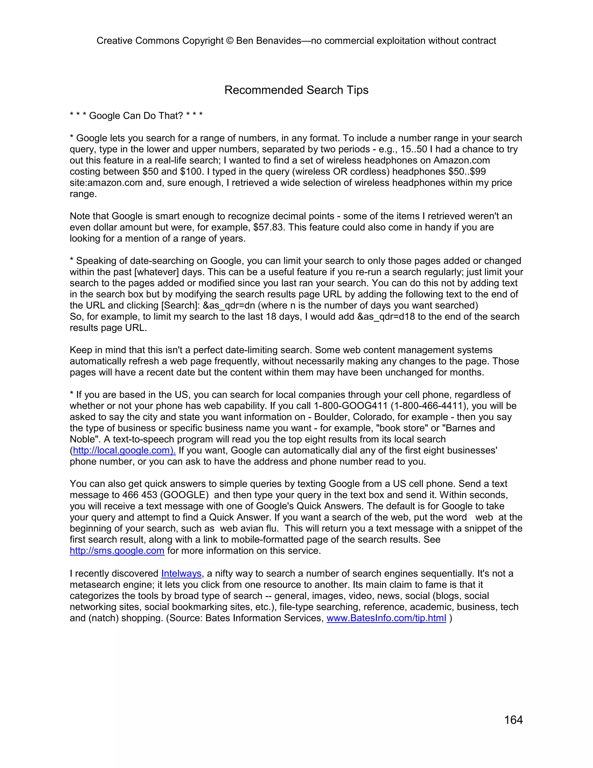 Creative Commons Copyright © Ben Benavides—no commercial exploitation without contract




                                     Recommended Search Tips

* * * Google Can Do That? * * *

* Google lets you search for a range of numbers, in any format. To include a number range in your search
query, type in the lower and upper numbers, separated by two periods - e.g., 15..50 I had a chance to try
out this feature in a real-life search; I wanted to find a set of wireless headphones on Amazon.com
costing between $50 and $100. I typed in the query (wireless OR cordless) headphones $50..$99
site:amazon.com and, sure enough, I retrieved a wide selection of wireless headphones within my price
range.

Note that Google is smart enough to recognize decimal points - some of the items I retrieved weren't an
even dollar amount but were, for example, $57.83. This feature could also come in handy if you are
looking for a mention of a range of years.

* Speaking of date-searching on Google, you can limit your search to only those pages added or changed
within the past [whatever] days. This can be a useful feature if you re-run a search regularly; just limit your
search to the pages added or modified since you last ran your search. You can do this not by adding text
in the search box but by modifying the search results page URL by adding the following text to the end of
the URL and clicking [Search]: &as_qdr=dn (where n is the number of days you want searched)
So, for example, to limit my search to the last 18 days, I would add &as_qdr=d18 to the end of the search
results page URL.

Keep in mind that this isn't a perfect date-limiting search. Some web content management systems
automatically refresh a web page frequently, without necessarily making any changes to the page. Those
pages will have a recent date but the content within them may have been unchanged for months.

* If you are based in the US, you can search for local companies through your cell phone, regardless of
whether or not your phone has web capability. If you call 1-800-GOOG411 (1-800-466-4411), you will be
asked to say the city and state you want information on - Boulder, Colorado, for example - then you say
the type of business or specific business name you want - for example, "book store" or "Barnes and
Noble". A text-to-speech program will read you the top eight results from its local search
(http://local.google.com). If you want, Google can automatically dial any of the first eight businesses'
phone number, or you can ask to have the address and phone number read to you.

You can also get quick answers to simple queries by texting Google from a US cell phone. Send a text
message to 466 453 (GOOGLE) and then type your query in the text box and send it. Within seconds,
you will receive a text message with one of Google's Quick Answers. The default is for Google to take
your query and attempt to find a Quick Answer. If you want a search of the web, put the word web at the
beginning of your search, such as web avian flu. This will return you a text message with a snippet of the
first search result, along with a link to mobile-formatted page of the search results. See
http://sms.google.com for more information on this service.

I recently discovered Intelways, a nifty way to search a number of search engines sequentially. It's not a
metasearch engine; it lets you click from one resource to another. Its main claim to fame is that it
categorizes the tools by broad type of search -- general, images, video, news, social (blogs, social
networking sites, social bookmarking sites, etc.), file-type searching, reference, academic, business, tech
and (natch) shopping. (Source: Bates Information Services, www.BatesInfo.com/tip.html )




                                                                                                          164
 