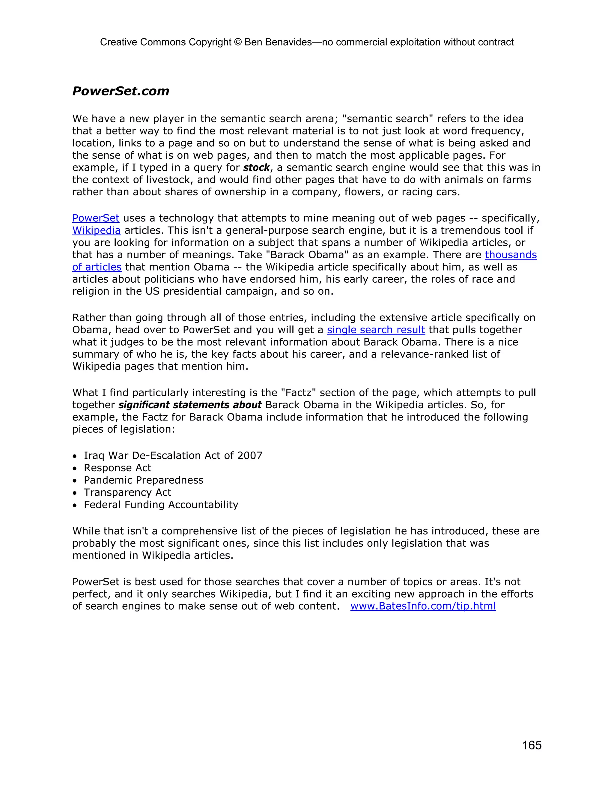 Creative Commons Copyright © Ben Benavides—no commercial exploitation without contract



PowerSet.com

We have a new player in the semantic search arena; "semantic search" refers to the idea
that a better way to find the most relevant material is to not just look at word frequency,
location, links to a page and so on but to understand the sense of what is being asked and
the sense of what is on web pages, and then to match the most applicable pages. For
example, if I typed in a query for stock, a semantic search engine would see that this was in
the context of livestock, and would find other pages that have to do with animals on farms
rather than about shares of ownership in a company, flowers, or racing cars.

PowerSet uses a technology that attempts to mine meaning out of web pages -- specifically,
Wikipedia articles. This isn't a general-purpose search engine, but it is a tremendous tool if
you are looking for information on a subject that spans a number of Wikipedia articles, or
that has a number of meanings. Take "Barack Obama" as an example. There are thousands
of articles that mention Obama -- the Wikipedia article specifically about him, as well as
articles about politicians who have endorsed him, his early career, the roles of race and
religion in the US presidential campaign, and so on.

Rather than going through all of those entries, including the extensive article specifically on
Obama, head over to PowerSet and you will get a single search result that pulls together
what it judges to be the most relevant information about Barack Obama. There is a nice
summary of who he is, the key facts about his career, and a relevance-ranked list of
Wikipedia pages that mention him.

What I find particularly interesting is the "Factz" section of the page, which attempts to pull
together significant statements about Barack Obama in the Wikipedia articles. So, for
example, the Factz for Barack Obama include information that he introduced the following
pieces of legislation:

•   Iraq War De-Escalation Act of 2007
•   Response Act
•   Pandemic Preparedness
•   Transparency Act
•   Federal Funding Accountability

While that isn't a comprehensive list of the pieces of legislation he has introduced, these are
probably the most significant ones, since this list includes only legislation that was
mentioned in Wikipedia articles.

PowerSet is best used for those searches that cover a number of topics or areas. It's not
perfect, and it only searches Wikipedia, but I find it an exciting new approach in the efforts
of search engines to make sense out of web content. www.BatesInfo.com/tip.html




                                                                                                165
 