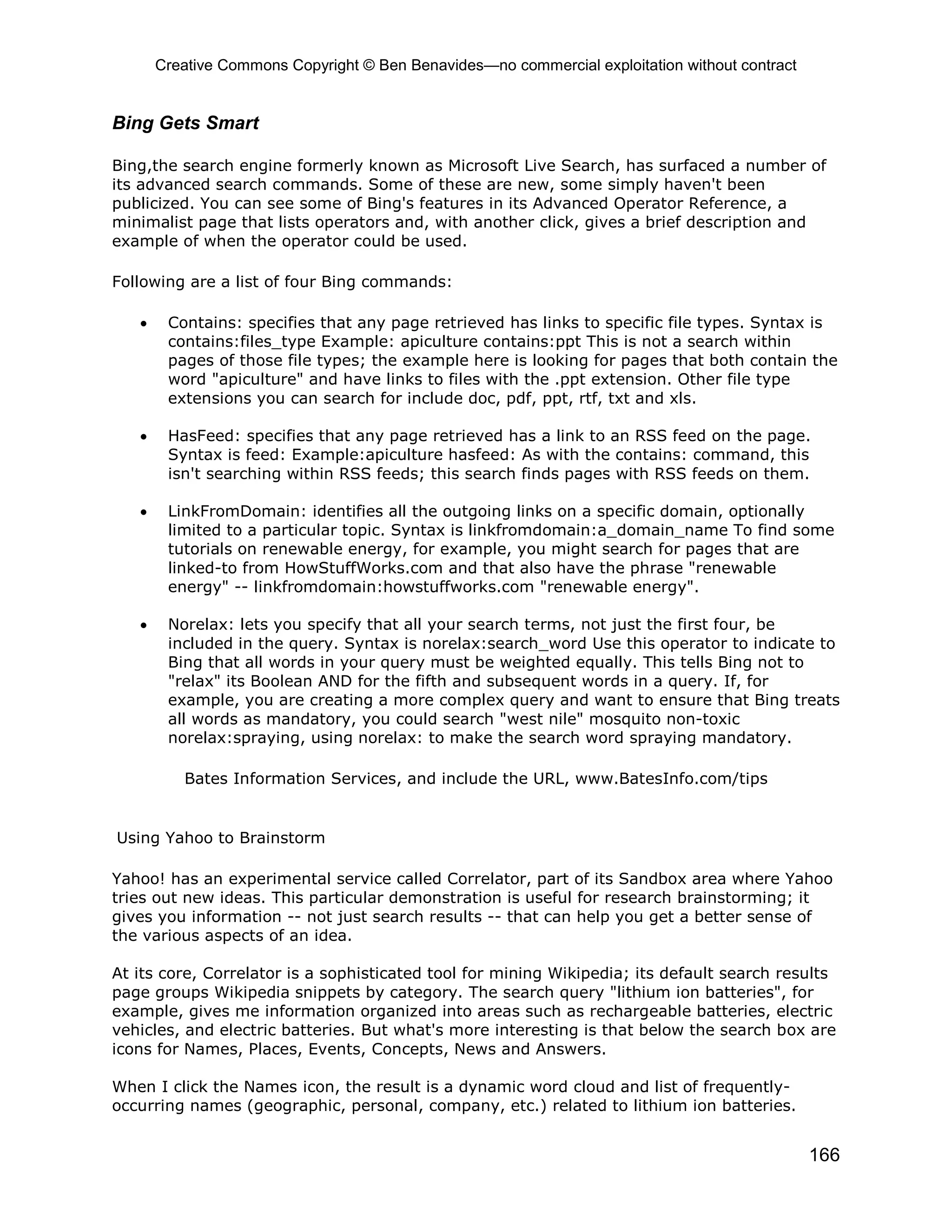 Creative Commons Copyright © Ben Benavides—no commercial exploitation without contract


Bing Gets Smart

Bing,the search engine formerly known as Microsoft Live Search, has surfaced a number of
its advanced search commands. Some of these are new, some simply haven't been
publicized. You can see some of Bing's features in its Advanced Operator Reference, a
minimalist page that lists operators and, with another click, gives a brief description and
example of when the operator could be used.

Following are a list of four Bing commands:

   •    Contains: specifies that any page retrieved has links to specific file types. Syntax is
        contains:files_type Example: apiculture contains:ppt This is not a search within
        pages of those file types; the example here is looking for pages that both contain the
        word "apiculture" and have links to files with the .ppt extension. Other file type
        extensions you can search for include doc, pdf, ppt, rtf, txt and xls.

   •    HasFeed: specifies that any page retrieved has a link to an RSS feed on the page.
        Syntax is feed: Example:apiculture hasfeed: As with the contains: command, this
        isn't searching within RSS feeds; this search finds pages with RSS feeds on them.

   •    LinkFromDomain: identifies all the outgoing links on a specific domain, optionally
        limited to a particular topic. Syntax is linkfromdomain:a_domain_name To find some
        tutorials on renewable energy, for example, you might search for pages that are
        linked-to from HowStuffWorks.com and that also have the phrase "renewable
        energy" -- linkfromdomain:howstuffworks.com "renewable energy".

   •    Norelax: lets you specify that all your search terms, not just the first four, be
        included in the query. Syntax is norelax:search_word Use this operator to indicate to
        Bing that all words in your query must be weighted equally. This tells Bing not to
        "relax" its Boolean AND for the fifth and subsequent words in a query. If, for
        example, you are creating a more complex query and want to ensure that Bing treats
        all words as mandatory, you could search "west nile" mosquito non-toxic
        norelax:spraying, using norelax: to make the search word spraying mandatory.

          Bates Information Services, and include the URL, www.BatesInfo.com/tips


Using Yahoo to Brainstorm

Yahoo! has an experimental service called Correlator, part of its Sandbox area where Yahoo
tries out new ideas. This particular demonstration is useful for research brainstorming; it
gives you information -- not just search results -- that can help you get a better sense of
the various aspects of an idea.

At its core, Correlator is a sophisticated tool for mining Wikipedia; its default search results
page groups Wikipedia snippets by category. The search query "lithium ion batteries", for
example, gives me information organized into areas such as rechargeable batteries, electric
vehicles, and electric batteries. But what's more interesting is that below the search box are
icons for Names, Places, Events, Concepts, News and Answers.

When I click the Names icon, the result is a dynamic word cloud and list of frequently-
occurring names (geographic, personal, company, etc.) related to lithium ion batteries.


                                                                                                166
 