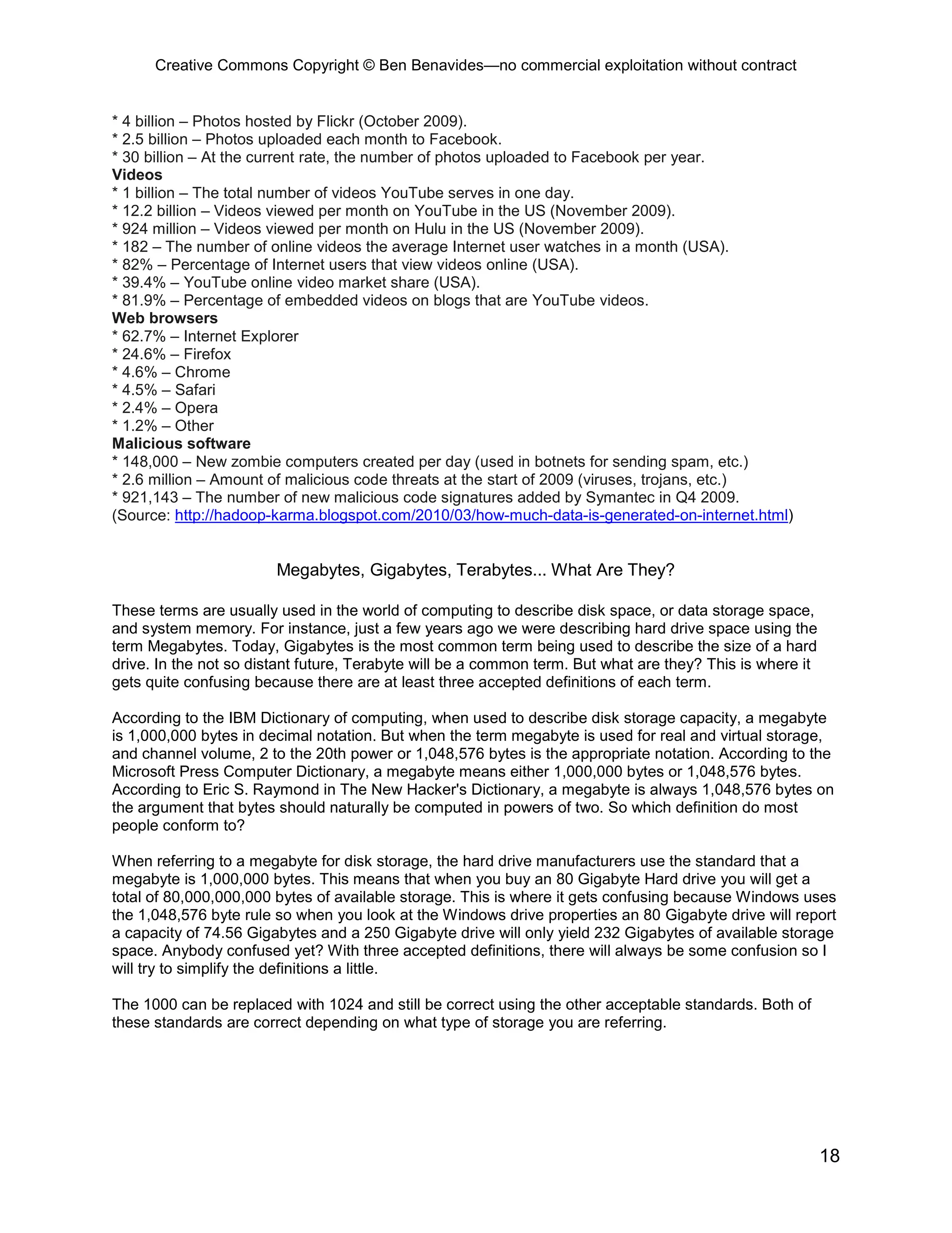 Creative Commons Copyright © Ben Benavides—no commercial exploitation without contract


* 4 billion – Photos hosted by Flickr (October 2009).
* 2.5 billion – Photos uploaded each month to Facebook.
* 30 billion – At the current rate, the number of photos uploaded to Facebook per year.
Videos
* 1 billion – The total number of videos YouTube serves in one day.
* 12.2 billion – Videos viewed per month on YouTube in the US (November 2009).
* 924 million – Videos viewed per month on Hulu in the US (November 2009).
* 182 – The number of online videos the average Internet user watches in a month (USA).
* 82% – Percentage of Internet users that view videos online (USA).
* 39.4% – YouTube online video market share (USA).
* 81.9% – Percentage of embedded videos on blogs that are YouTube videos.
Web browsers
* 62.7% – Internet Explorer
* 24.6% – Firefox
* 4.6% – Chrome
* 4.5% – Safari
* 2.4% – Opera
* 1.2% – Other
Malicious software
* 148,000 – New zombie computers created per day (used in botnets for sending spam, etc.)
* 2.6 million – Amount of malicious code threats at the start of 2009 (viruses, trojans, etc.)
* 921,143 – The number of new malicious code signatures added by Symantec in Q4 2009.
(Source: http://hadoop-karma.blogspot.com/2010/03/how-much-data-is-generated-on-internet.html)


                        Megabytes, Gigabytes, Terabytes... What Are They?

These terms are usually used in the world of computing to describe disk space, or data storage space,
and system memory. For instance, just a few years ago we were describing hard drive space using the
term Megabytes. Today, Gigabytes is the most common term being used to describe the size of a hard
drive. In the not so distant future, Terabyte will be a common term. But what are they? This is where it
gets quite confusing because there are at least three accepted definitions of each term.

According to the IBM Dictionary of computing, when used to describe disk storage capacity, a megabyte
is 1,000,000 bytes in decimal notation. But when the term megabyte is used for real and virtual storage,
and channel volume, 2 to the 20th power or 1,048,576 bytes is the appropriate notation. According to the
Microsoft Press Computer Dictionary, a megabyte means either 1,000,000 bytes or 1,048,576 bytes.
According to Eric S. Raymond in The New Hacker's Dictionary, a megabyte is always 1,048,576 bytes on
the argument that bytes should naturally be computed in powers of two. So which definition do most
people conform to?

When referring to a megabyte for disk storage, the hard drive manufacturers use the standard that a
megabyte is 1,000,000 bytes. This means that when you buy an 80 Gigabyte Hard drive you will get a
total of 80,000,000,000 bytes of available storage. This is where it gets confusing because Windows uses
the 1,048,576 byte rule so when you look at the Windows drive properties an 80 Gigabyte drive will report
a capacity of 74.56 Gigabytes and a 250 Gigabyte drive will only yield 232 Gigabytes of available storage
space. Anybody confused yet? With three accepted definitions, there will always be some confusion so I
will try to simplify the definitions a little.

The 1000 can be replaced with 1024 and still be correct using the other acceptable standards. Both of
these standards are correct depending on what type of storage you are referring.




                                                                                                           18
 