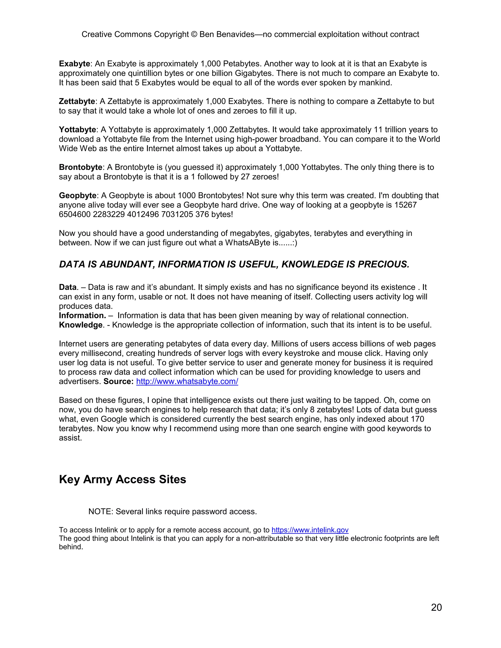Creative Commons Copyright © Ben Benavides—no commercial exploitation without contract


Exabyte: An Exabyte is approximately 1,000 Petabytes. Another way to look at it is that an Exabyte is
approximately one quintillion bytes or one billion Gigabytes. There is not much to compare an Exabyte to.
It has been said that 5 Exabytes would be equal to all of the words ever spoken by mankind.

Zettabyte: A Zettabyte is approximately 1,000 Exabytes. There is nothing to compare a Zettabyte to but
to say that it would take a whole lot of ones and zeroes to fill it up.

Yottabyte: A Yottabyte is approximately 1,000 Zettabytes. It would take approximately 11 trillion years to
download a Yottabyte file from the Internet using high-power broadband. You can compare it to the World
Wide Web as the entire Internet almost takes up about a Yottabyte.

Brontobyte: A Brontobyte is (you guessed it) approximately 1,000 Yottabytes. The only thing there is to
say about a Brontobyte is that it is a 1 followed by 27 zeroes!

Geopbyte: A Geopbyte is about 1000 Brontobytes! Not sure why this term was created. I'm doubting that
anyone alive today will ever see a Geopbyte hard drive. One way of looking at a geopbyte is 15267
6504600 2283229 4012496 7031205 376 bytes!

Now you should have a good understanding of megabytes, gigabytes, terabytes and everything in
between. Now if we can just figure out what a WhatsAByte is......:)

DATA IS ABUNDANT, INFORMATION IS USEFUL, KNOWLEDGE IS PRECIOUS.

Data. – Data is raw and it’s abundant. It simply exists and has no significance beyond its existence . It
can exist in any form, usable or not. It does not have meaning of itself. Collecting users activity log will
produces data.
Information. – Information is data that has been given meaning by way of relational connection.
Knowledge. - Knowledge is the appropriate collection of information, such that its intent is to be useful.

Internet users are generating petabytes of data every day. Millions of users access billions of web pages
every millisecond, creating hundreds of server logs with every keystroke and mouse click. Having only
user log data is not useful. To give better service to user and generate money for business it is required
to process raw data and collect information which can be used for providing knowledge to users and
advertisers. Source: http://www.whatsabyte.com/

Based on these figures, I opine that intelligence exists out there just waiting to be tapped. Oh, come on
now, you do have search engines to help research that data; it’s only 8 zetabytes! Lots of data but guess
what, even Google which is considered currently the best search engine, has only indexed about 170
terabytes. Now you know why I recommend using more than one search engine with good keywords to
assist.




Key Army Access Sites

         NOTE: Several links require password access.

To access Intelink or to apply for a remote access account, go to https://www.intelink.gov
The good thing about Intelink is that you can apply for a non-attributable so that very little electronic footprints are left
behind.




                                                                                                                          20
 