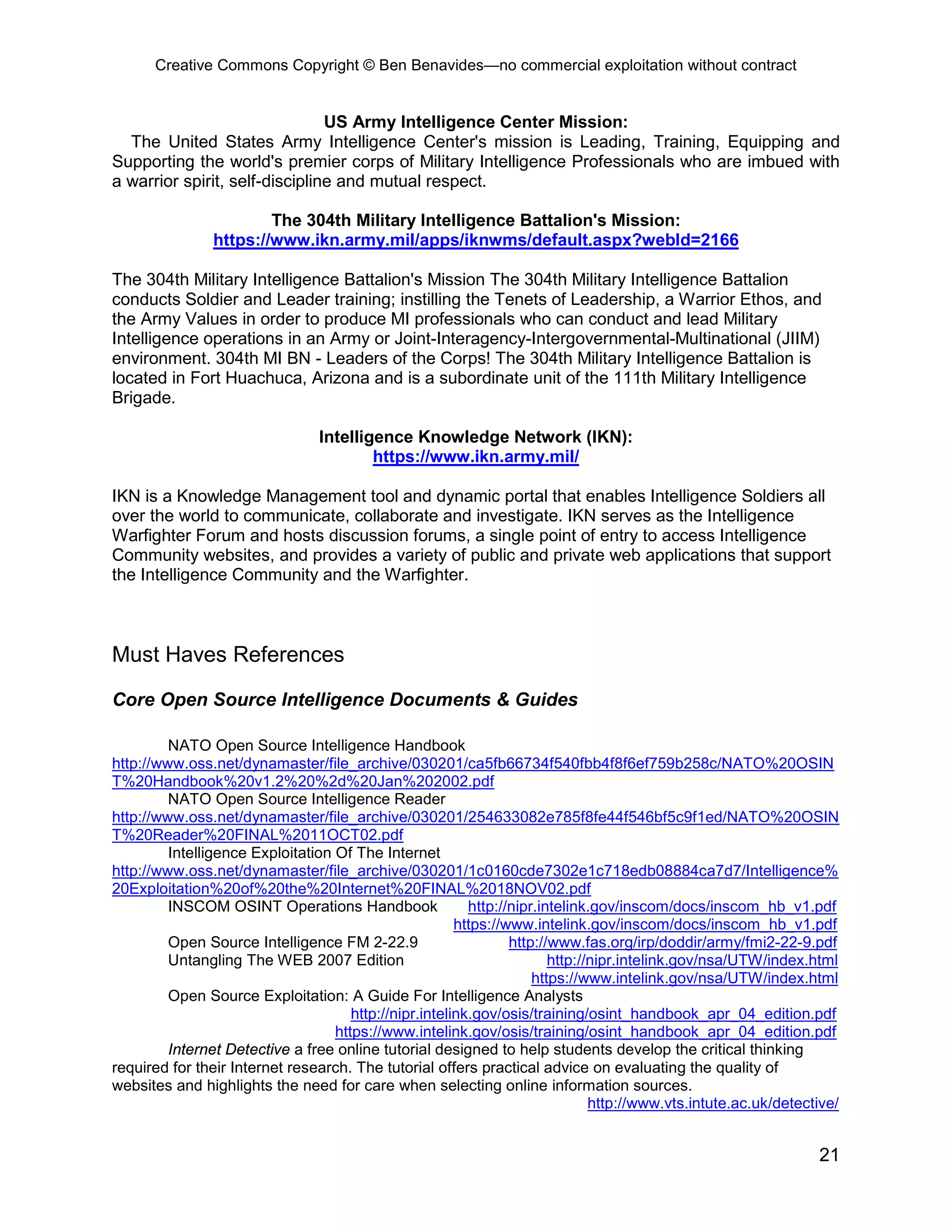 Creative Commons Copyright © Ben Benavides—no commercial exploitation without contract


                                US Army Intelligence Center Mission:
  The United States Army Intelligence Center's mission is Leading, Training, Equipping and
Supporting the world's premier corps of Military Intelligence Professionals who are imbued with
a warrior spirit, self-discipline and mutual respect.

                        The 304th Military Intelligence Battalion's Mission:
                https://www.ikn.army.mil/apps/iknwms/default.aspx?webId=2166

The 304th Military Intelligence Battalion's Mission The 304th Military Intelligence Battalion
conducts Soldier and Leader training; instilling the Tenets of Leadership, a Warrior Ethos, and
the Army Values in order to produce MI professionals who can conduct and lead Military
Intelligence operations in an Army or Joint-Interagency-Intergovernmental-Multinational (JIIM)
environment. 304th MI BN - Leaders of the Corps! The 304th Military Intelligence Battalion is
located in Fort Huachuca, Arizona and is a subordinate unit of the 111th Military Intelligence
Brigade.

                                 Intelligence Knowledge Network (IKN):
                                         https://www.ikn.army.mil/

IKN is a Knowledge Management tool and dynamic portal that enables Intelligence Soldiers all
over the world to communicate, collaborate and investigate. IKN serves as the Intelligence
Warfighter Forum and hosts discussion forums, a single point of entry to access Intelligence
Community websites, and provides a variety of public and private web applications that support
the Intelligence Community and the Warfighter.



Must Haves References

Core Open Source Intelligence Documents & Guides

         NATO Open Source Intelligence Handbook
http://www.oss.net/dynamaster/file_archive/030201/ca5fb66734f540fbb4f8f6ef759b258c/NATO%20OSIN
T%20Handbook%20v1.2%20%2d%20Jan%202002.pdf
         NATO Open Source Intelligence Reader
http://www.oss.net/dynamaster/file_archive/030201/254633082e785f8fe44f546bf5c9f1ed/NATO%20OSIN
T%20Reader%20FINAL%2011OCT02.pdf
         Intelligence Exploitation Of The Internet
http://www.oss.net/dynamaster/file_archive/030201/1c0160cde7302e1c718edb08884ca7d7/Intelligence%
20Exploitation%20of%20the%20Internet%20FINAL%2018NOV02.pdf
         INSCOM OSINT Operations Handbook                 http://nipr.intelink.gov/inscom/docs/inscom_hb_v1.pdf
                                                        https://www.intelink.gov/inscom/docs/inscom_hb_v1.pdf
         Open Source Intelligence FM 2-22.9                      http://www.fas.org/irp/doddir/army/fmi2-22-9.pdf
         Untangling The WEB 2007 Edition                                http://nipr.intelink.gov/nsa/UTW/index.html
                                                                     https://www.intelink.gov/nsa/UTW/index.html
         Open Source Exploitation: A Guide For Intelligence Analysts
                                      http://nipr.intelink.gov/osis/training/osint_handbook_apr_04_edition.pdf
                                   https://www.intelink.gov/osis/training/osint_handbook_apr_04_edition.pdf
         Internet Detective a free online tutorial designed to help students develop the critical thinking
required for their Internet research. The tutorial offers practical advice on evaluating the quality of
websites and highlights the need for care when selecting online information sources.
                                                                               http://www.vts.intute.ac.uk/detective/


                                                                                                                 21
 