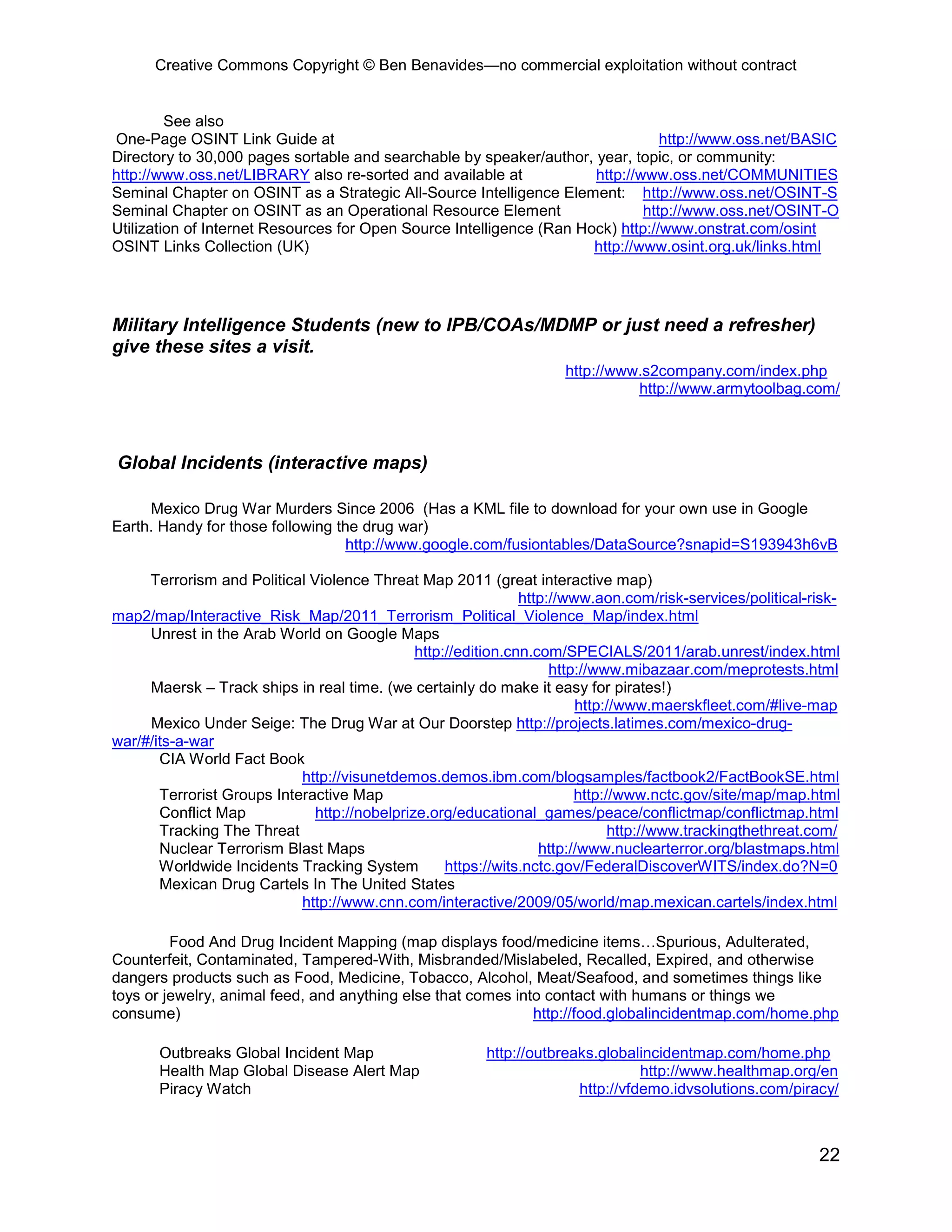Creative Commons Copyright © Ben Benavides—no commercial exploitation without contract


         See also
One-Page OSINT Link Guide at                                                     http://www.oss.net/BASIC
Directory to 30,000 pages sortable and searchable by speaker/author, year, topic, or community:
http://www.oss.net/LIBRARY also re-sorted and available at            http://www.oss.net/COMMUNITIES
Seminal Chapter on OSINT as a Strategic All-Source Intelligence Element: http://www.oss.net/OSINT-S
Seminal Chapter on OSINT as an Operational Resource Element                   http://www.oss.net/OSINT-O
Utilization of Internet Resources for Open Source Intelligence (Ran Hock) http://www.onstrat.com/osint
OSINT Links Collection (UK)                                           http://www.osint.org.uk/links.html




Military Intelligence Students (new to IPB/COAs/MDMP or just need a refresher)
give these sites a visit.
                                                                     http://www.s2company.com/index.php
                                                                               http://www.armytoolbag.com/



Global Incidents (interactive maps)

     Mexico Drug War Murders Since 2006 (Has a KML file to download for your own use in Google
Earth. Handy for those following the drug war)
                                   http://www.google.com/fusiontables/DataSource?snapid=S193943h6vB

     Terrorism and Political Violence Threat Map 2011 (great interactive map)
                                                               http://www.aon.com/risk-services/political-risk-
map2/map/Interactive_Risk_Map/2011_Terrorism_Political_Violence_Map/index.html
     Unrest in the Arab World on Google Maps
                                              http://edition.cnn.com/SPECIALS/2011/arab.unrest/index.html
                                                                    http://www.mibazaar.com/meprotests.html
     Maersk – Track ships in real time. (we certainly do make it easy for pirates!)
                                                                        http://www.maerskfleet.com/#live-map
     Mexico Under Seige: The Drug War at Our Doorstep http://projects.latimes.com/mexico-drug-
war/#/its-a-war
       CIA World Fact Book
                            http://visunetdemos.demos.ibm.com/blogsamples/factbook2/FactBookSE.html
       Terrorist Groups Interactive Map                                 http://www.nctc.gov/site/map/map.html
       Conflict Map           http://nobelprize.org/educational_games/peace/conflictmap/conflictmap.html
       Tracking The Threat                                                    http://www.trackingthethreat.com/
       Nuclear Terrorism Blast Maps                               http://www.nuclearterror.org/blastmaps.html
       Worldwide Incidents Tracking System         https://wits.nctc.gov/FederalDiscoverWITS/index.do?N=0
       Mexican Drug Cartels In The United States
                            http://www.cnn.com/interactive/2009/05/world/map.mexican.cartels/index.html

         Food And Drug Incident Mapping (map displays food/medicine items…Spurious, Adulterated,
Counterfeit, Contaminated, Tampered-With, Misbranded/Mislabeled, Recalled, Expired, and otherwise
dangers products such as Food, Medicine, Tobacco, Alcohol, Meat/Seafood, and sometimes things like
toys or jewelry, animal feed, and anything else that comes into contact with humans or things we
consume)                                                      http://food.globalincidentmap.com/home.php

       Outbreaks Global Incident Map                     http://outbreaks.globalincidentmap.com/home.php
       Health Map Global Disease Alert Map                                       http://www.healthmap.org/en
       Piracy Watch                                                    http://vfdemo.idvsolutions.com/piracy/



                                                                                                           22
 