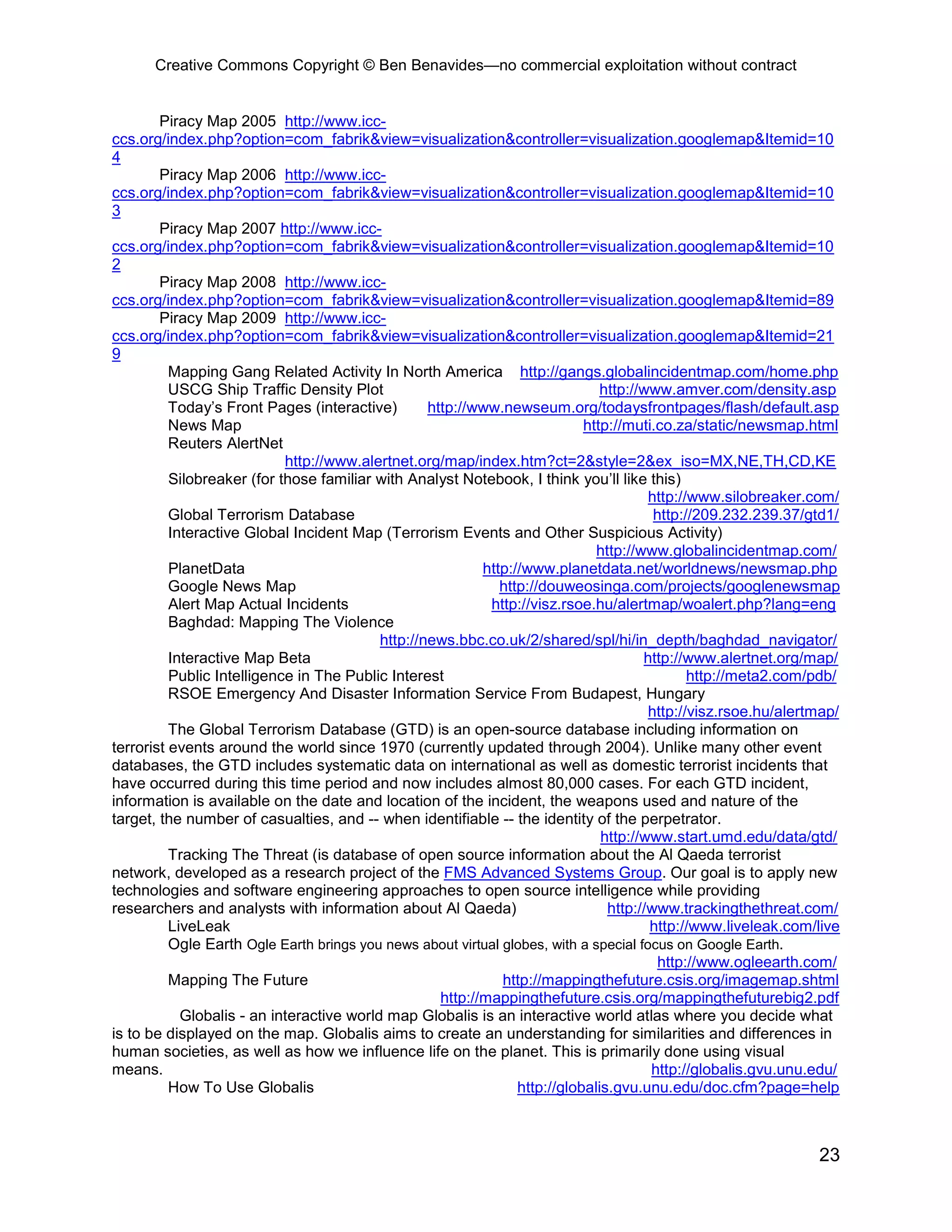 Creative Commons Copyright © Ben Benavides—no commercial exploitation without contract


        Piracy Map 2005 http://www.icc-
ccs.org/index.php?option=com_fabrik&view=visualization&controller=visualization.googlemap&Itemid=10
4
        Piracy Map 2006 http://www.icc-
ccs.org/index.php?option=com_fabrik&view=visualization&controller=visualization.googlemap&Itemid=10
3
        Piracy Map 2007 http://www.icc-
ccs.org/index.php?option=com_fabrik&view=visualization&controller=visualization.googlemap&Itemid=10
2
        Piracy Map 2008 http://www.icc-
ccs.org/index.php?option=com_fabrik&view=visualization&controller=visualization.googlemap&Itemid=89
        Piracy Map 2009 http://www.icc-
ccs.org/index.php?option=com_fabrik&view=visualization&controller=visualization.googlemap&Itemid=21
9
          Mapping Gang Related Activity In North America http://gangs.globalincidentmap.com/home.php
          USCG Ship Traffic Density Plot                                        http://www.amver.com/density.asp
          Today’s Front Pages (interactive)        http://www.newseum.org/todaysfrontpages/flash/default.asp
          News Map                                                           http://muti.co.za/static/newsmap.html
          Reuters AlertNet
                            http://www.alertnet.org/map/index.htm?ct=2&style=2&ex_iso=MX,NE,TH,CD,KE
          Silobreaker (for those familiar with Analyst Notebook, I think you’ll like this)
                                                                                        http://www.silobreaker.com/
          Global Terrorism Database                                                      http://209.232.239.37/gtd1/
          Interactive Global Incident Map (Terrorism Events and Other Suspicious Activity)
                                                                               http://www.globalincidentmap.com/
          PlanetData                                        http://www.planetdata.net/worldnews/newsmap.php
          Google News Map                                      http://douweosinga.com/projects/googlenewsmap
          Alert Map Actual Incidents                         http://visz.rsoe.hu/alertmap/woalert.php?lang=eng
          Baghdad: Mapping The Violence
                                           http://news.bbc.co.uk/2/shared/spl/hi/in_depth/baghdad_navigator/
          Interactive Map Beta                                                         http://www.alertnet.org/map/
          Public Intelligence in The Public Interest                                           http://meta2.com/pdb/
          RSOE Emergency And Disaster Information Service From Budapest, Hungary
                                                                                        http://visz.rsoe.hu/alertmap/
          The Global Terrorism Database (GTD) is an open-source database including information on
terrorist events around the world since 1970 (currently updated through 2004). Unlike many other event
databases, the GTD includes systematic data on international as well as domestic terrorist incidents that
have occurred during this time period and now includes almost 80,000 cases. For each GTD incident,
information is available on the date and location of the incident, the weapons used and nature of the
target, the number of casualties, and -- when identifiable -- the identity of the perpetrator.
                                                                                http://www.start.umd.edu/data/gtd/
          Tracking The Threat (is database of open source information about the Al Qaeda terrorist
network, developed as a research project of the FMS Advanced Systems Group. Our goal is to apply new
technologies and software engineering approaches to open source intelligence while providing
researchers and analysts with information about Al Qaeda)                        http://www.trackingthethreat.com/
          LiveLeak                                                                      http://www.liveleak.com/live
          Ogle Earth Ogle Earth brings you news about virtual globes, with a special focus on Google Earth.
                                                                                          http://www.ogleearth.com/
          Mapping The Future                                   http://mappingthefuture.csis.org/imagemap.shtml
                                                     http://mappingthefuture.csis.org/mappingthefuturebig2.pdf
            Globalis - an interactive world map Globalis is an interactive world atlas where you decide what
is to be displayed on the map. Globalis aims to create an understanding for similarities and differences in
human societies, as well as how we influence life on the planet. This is primarily done using visual
means.                                                                                  http://globalis.gvu.unu.edu/
          How To Use Globalis                                     http://globalis.gvu.unu.edu/doc.cfm?page=help



                                                                                                                 23
 