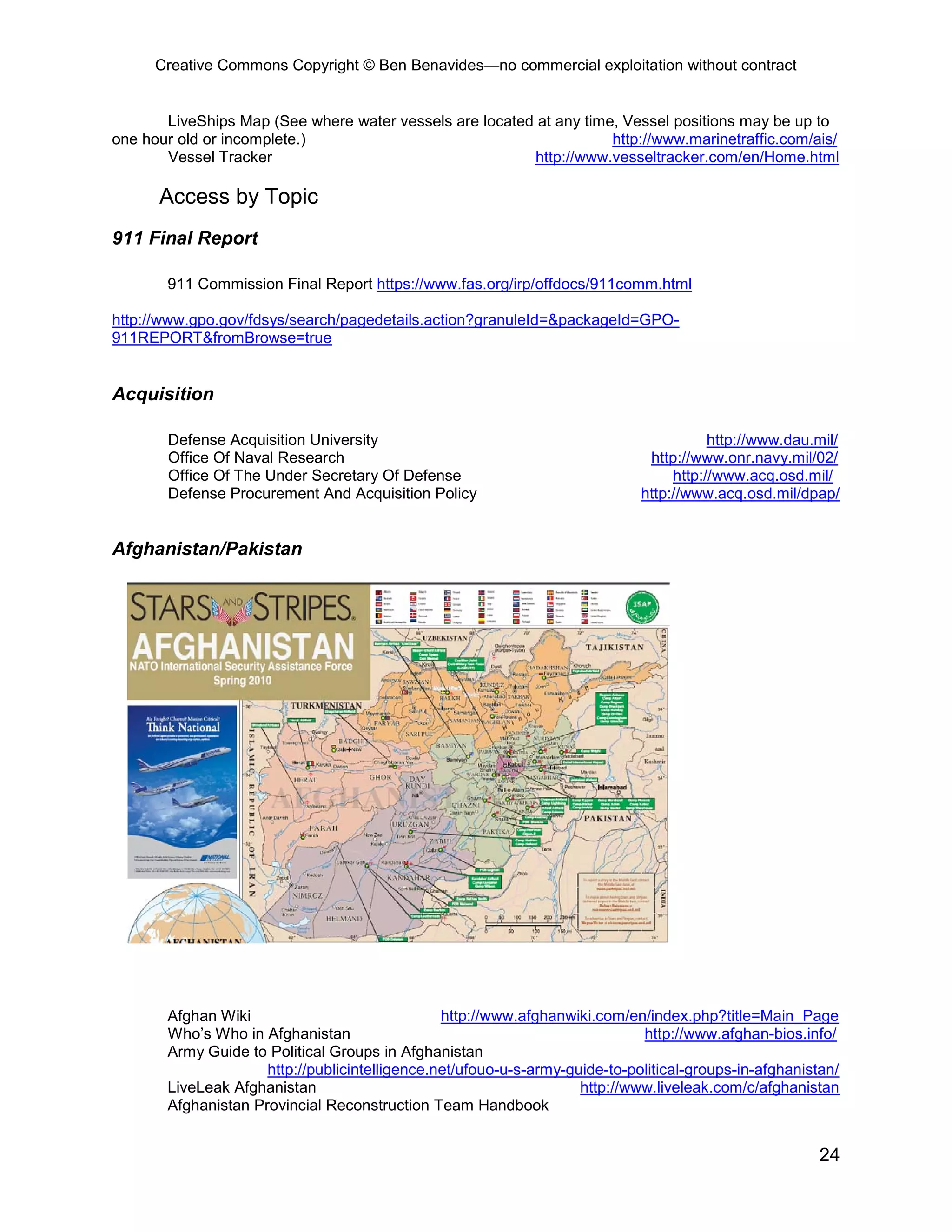 Creative Commons Copyright © Ben Benavides—no commercial exploitation without contract


       LiveShips Map (See where water vessels are located at any time, Vessel positions may be up to
one hour old or incomplete.)                                         http://www.marinetraffic.com/ais/
       Vessel Tracker                                    http://www.vesseltracker.com/en/Home.html

      Access by Topic
911 Final Report

       911 Commission Final Report https://www.fas.org/irp/offdocs/911comm.html

http://www.gpo.gov/fdsys/search/pagedetails.action?granuleId=&packageId=GPO-
911REPORT&fromBrowse=true


Acquisition

       Defense Acquisition University                                                   http://www.dau.mil/
       Office Of Naval Research                                               http://www.onr.navy.mil/02/
       Office Of The Under Secretary Of Defense                                   http://www.acq.osd.mil/
       Defense Procurement And Acquisition Policy                            http://www.acq.osd.mil/dpap/


Afghanistan/Pakistan




       Afghan Wiki                              http://www.afghanwiki.com/en/index.php?title=Main_Page
       Who’s Who in Afghanistan                                              http://www.afghan-bios.info/
       Army Guide to Political Groups in Afghanistan
                     http://publicintelligence.net/ufouo-u-s-army-guide-to-political-groups-in-afghanistan/
       LiveLeak Afghanistan                                         http://www.liveleak.com/c/afghanistan
       Afghanistan Provincial Reconstruction Team Handbook


                                                                                                        24
 