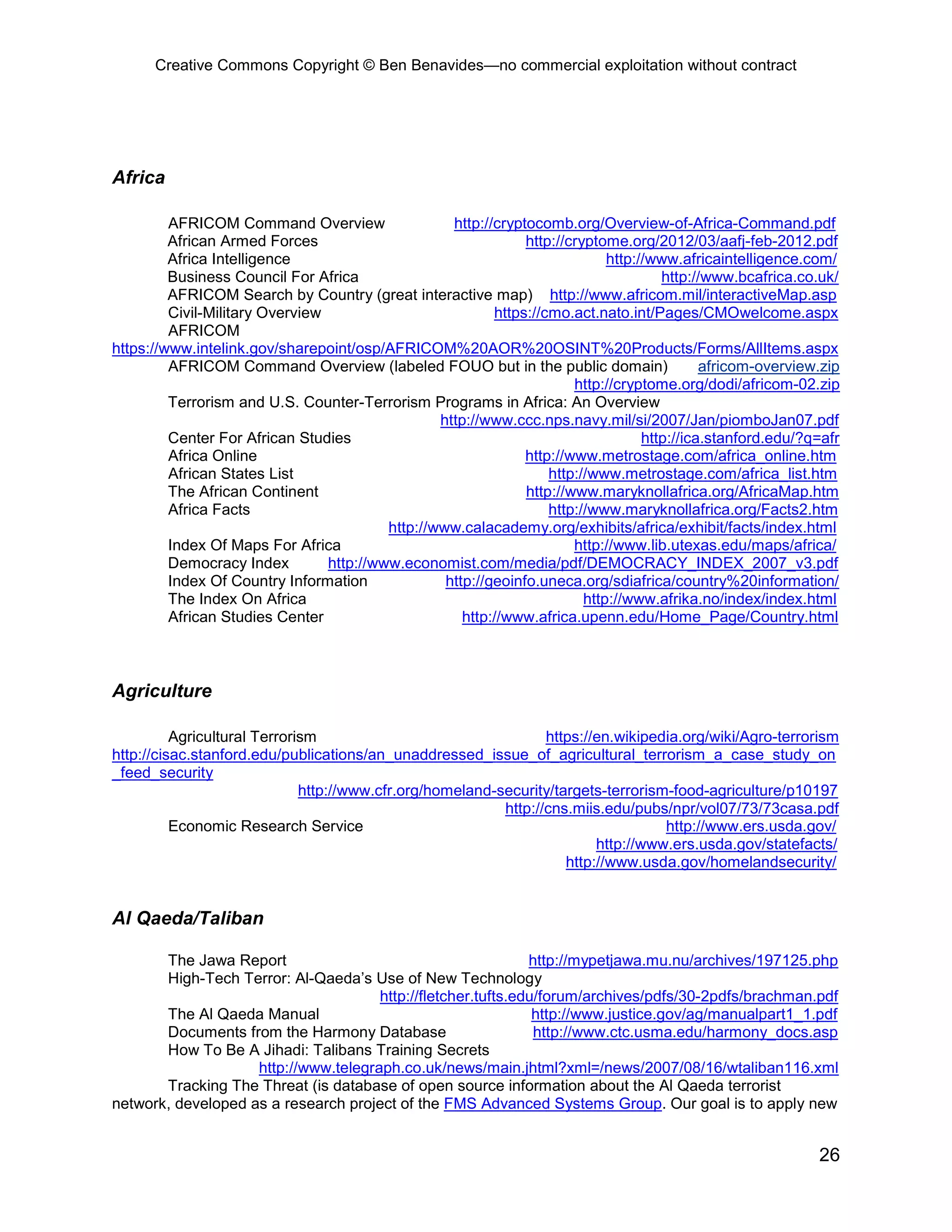 Creative Commons Copyright © Ben Benavides—no commercial exploitation without contract




Africa

         AFRICOM Command Overview                   http://cryptocomb.org/Overview-of-Africa-Command.pdf
         African Armed Forces                                   http://cryptome.org/2012/03/aafj-feb-2012.pdf
         Africa Intelligence                                                  http://www.africaintelligence.com/
         Business Council For Africa                                                   http://www.bcafrica.co.uk/
         AFRICOM Search by Country (great interactive map) http://www.africom.mil/interactiveMap.asp
         Civil-Military Overview                           https://cmo.act.nato.int/Pages/CMOwelcome.aspx
         AFRICOM
https://www.intelink.gov/sharepoint/osp/AFRICOM%20AOR%20OSINT%20Products/Forms/AllItems.aspx
         AFRICOM Command Overview (labeled FOUO but in the public domain)                     africom-overview.zip
                                                                        http://cryptome.org/dodi/africom-02.zip
         Terrorism and U.S. Counter-Terrorism Programs in Africa: An Overview
                                                  http://www.ccc.nps.navy.mil/si/2007/Jan/piomboJan07.pdf
         Center For African Studies                                                 http://ica.stanford.edu/?q=afr
         Africa Online                                          http://www.metrostage.com/africa_online.htm
         African States List                                        http://www.metrostage.com/africa_list.htm
         The African Continent                                  http://www.maryknollafrica.org/AfricaMap.htm
         Africa Facts                                               http://www.maryknollafrica.org/Facts2.htm
                                          http://www.calacademy.org/exhibits/africa/exhibit/facts/index.html
         Index Of Maps For Africa                                       http://www.lib.utexas.edu/maps/africa/
         Democracy Index         http://www.economist.com/media/pdf/DEMOCRACY_INDEX_2007_v3.pdf
         Index Of Country Information              http://geoinfo.uneca.org/sdiafrica/country%20information/
         The Index On Africa                                              http://www.afrika.no/index/index.html
         African Studies Center                       http://www.africa.upenn.edu/Home_Page/Country.html



Agriculture

          Agricultural Terrorism                                  https://en.wikipedia.org/wiki/Agro-terrorism
http://cisac.stanford.edu/publications/an_unaddressed_issue_of_agricultural_terrorism_a_case_study_on
_feed_security
                              http://www.cfr.org/homeland-security/targets-terrorism-food-agriculture/p10197
                                                           http://cns.miis.edu/pubs/npr/vol07/73/73casa.pdf
          Economic Research Service                                                 http://www.ers.usda.gov/
                                                                          http://www.ers.usda.gov/statefacts/
                                                                     http://www.usda.gov/homelandsecurity/


Al Qaeda/Taliban

       The Jawa Report                                        http://mypetjawa.mu.nu/archives/197125.php
       High-Tech Terror: Al-Qaeda’s Use of New Technology
                                      http://fletcher.tufts.edu/forum/archives/pdfs/30-2pdfs/brachman.pdf
       The Al Qaeda Manual                                     http://www.justice.gov/ag/manualpart1_1.pdf
       Documents from the Harmony Database                     http://www.ctc.usma.edu/harmony_docs.asp
       How To Be A Jihadi: Talibans Training Secrets
                    http://www.telegraph.co.uk/news/main.jhtml?xml=/news/2007/08/16/wtaliban116.xml
       Tracking The Threat (is database of open source information about the Al Qaeda terrorist
network, developed as a research project of the FMS Advanced Systems Group. Our goal is to apply new


                                                                                                              26
 