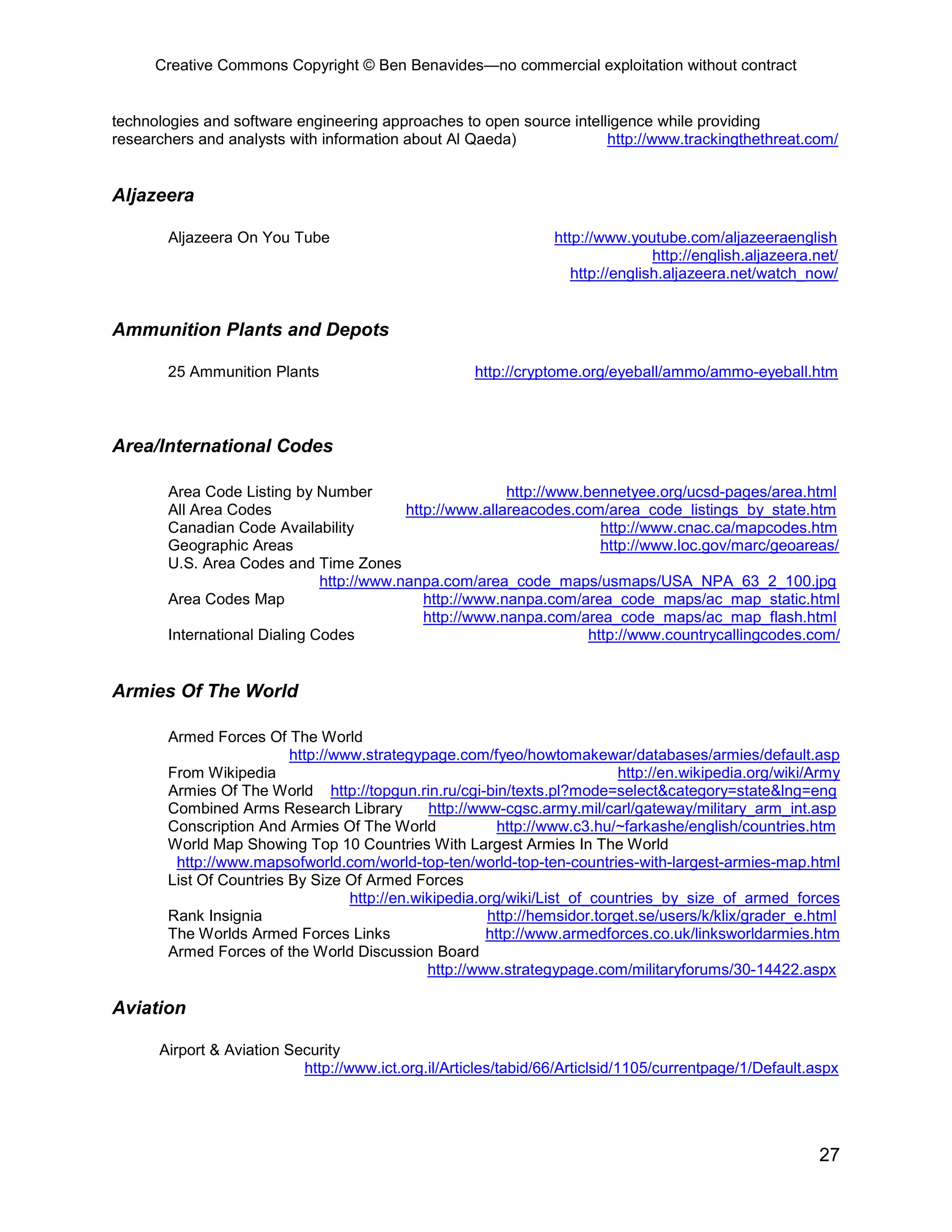 Creative Commons Copyright © Ben Benavides—no commercial exploitation without contract


technologies and software engineering approaches to open source intelligence while providing
researchers and analysts with information about Al Qaeda)             http://www.trackingthethreat.com/


Aljazeera

       Aljazeera On You Tube                                     http://www.youtube.com/aljazeeraenglish
                                                                                 http://english.aljazeera.net/
                                                                    http://english.aljazeera.net/watch_now/


Ammunition Plants and Depots

       25 Ammunition Plants                          http://cryptome.org/eyeball/ammo/ammo-eyeball.htm



Area/International Codes

       Area Code Listing by Number                       http://www.bennetyee.org/ucsd-pages/area.html
       All Area Codes                     http://www.allareacodes.com/area_code_listings_by_state.htm
       Canadian Code Availability                                      http://www.cnac.ca/mapcodes.htm
       Geographic Areas                                                http://www.loc.gov/marc/geoareas/
       U.S. Area Codes and Time Zones
                              http://www.nanpa.com/area_code_maps/usmaps/USA_NPA_63_2_100.jpg
       Area Codes Map                        http://www.nanpa.com/area_code_maps/ac_map_static.html
                                             http://www.nanpa.com/area_code_maps/ac_map_flash.html
       International Dialing Codes                                   http://www.countrycallingcodes.com/


Armies Of The World

       Armed Forces Of The World
                         http://www.strategypage.com/fyeo/howtomakewar/databases/armies/default.asp
       From Wikipedia                                                      http://en.wikipedia.org/wiki/Army
       Armies Of The World http://topgun.rin.ru/cgi-bin/texts.pl?mode=select&category=state&lng=eng
       Combined Arms Research Library         http://www-cgsc.army.mil/carl/gateway/military_arm_int.asp
       Conscription And Armies Of The World              http://www.c3.hu/~farkashe/english/countries.htm
       World Map Showing Top 10 Countries With Largest Armies In The World
        http://www.mapsofworld.com/world-top-ten/world-top-ten-countries-with-largest-armies-map.html
       List Of Countries By Size Of Armed Forces
                                  http://en.wikipedia.org/wiki/List_of_countries_by_size_of_armed_forces
       Rank Insignia                                   http://hemsidor.torget.se/users/k/klix/grader_e.html
       The Worlds Armed Forces Links                   http://www.armedforces.co.uk/linksworldarmies.htm
       Armed Forces of the World Discussion Board
                                              http://www.strategypage.com/militaryforums/30-14422.aspx

Aviation

      Airport & Aviation Security
                           http://www.ict.org.il/Articles/tabid/66/Articlsid/1105/currentpage/1/Default.aspx




                                                                                                           27
 