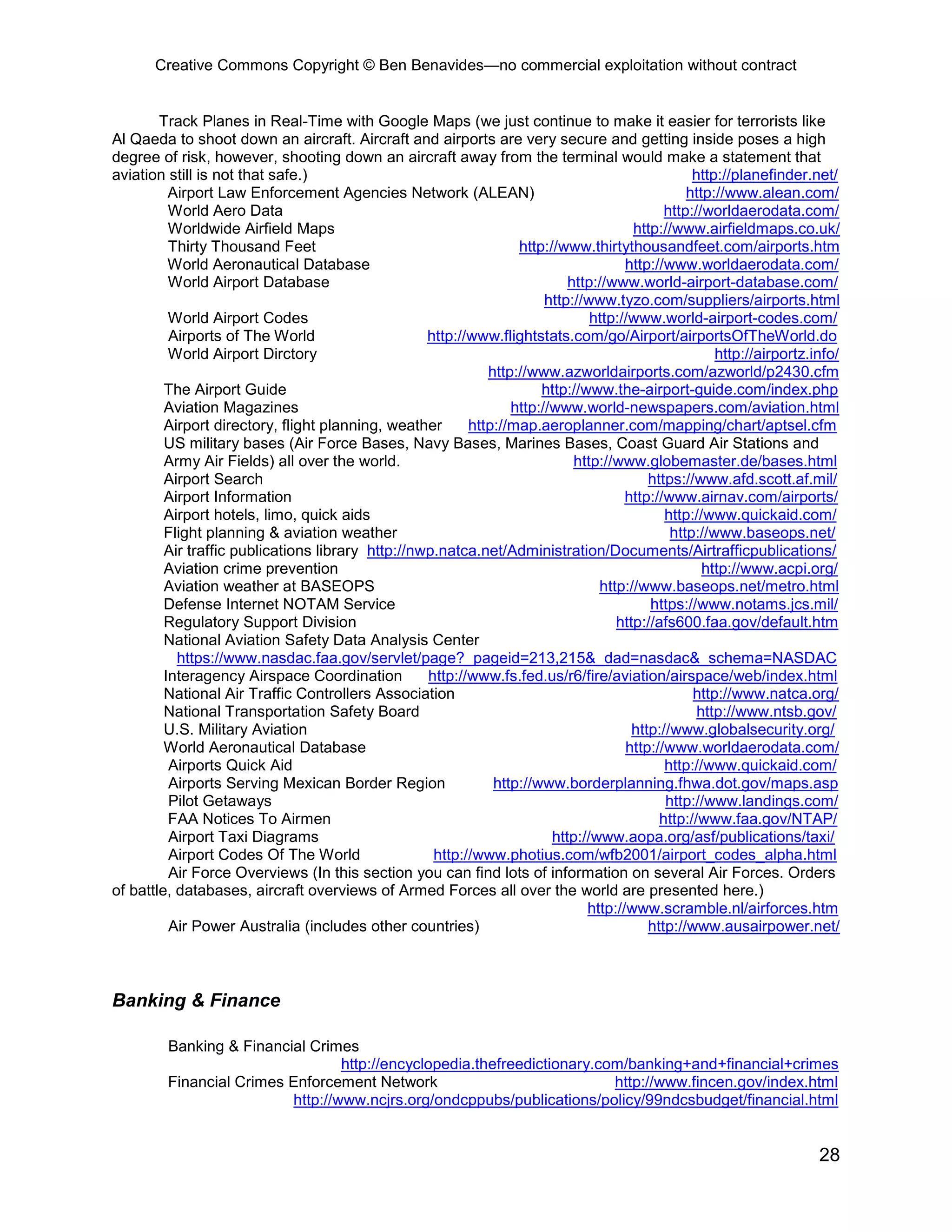 Creative Commons Copyright © Ben Benavides—no commercial exploitation without contract


        Track Planes in Real-Time with Google Maps (we just continue to make it easier for terrorists like
Al Qaeda to shoot down an aircraft. Aircraft and airports are very secure and getting inside poses a high
degree of risk, however, shooting down an aircraft away from the terminal would make a statement that
aviation still is not that safe.)                                                                http://planefinder.net/
          Airport Law Enforcement Agencies Network (ALEAN)                                      http://www.alean.com/
          World Aero Data                                                                   http://worldaerodata.com/
          Worldwide Airfield Maps                                                     http://www.airfieldmaps.co.uk/
          Thirty Thousand Feet                                    http://www.thirtythousandfeet.com/airports.htm
          World Aeronautical Database                                                http://www.worldaerodata.com/
          World Airport Database                                           http://www.world-airport-database.com/
                                                                       http://www.tyzo.com/suppliers/airports.html
          World Airport Codes                                                  http://www.world-airport-codes.com/
          Airports of The World                    http://www.flightstats.com/go/Airport/airportsOfTheWorld.do
          World Airport Dirctory                                                                     http://airportz.info/
                                                             http://www.azworldairports.com/azworld/p2430.cfm
         The Airport Guide                                            http://www.the-airport-guide.com/index.php
         Aviation Magazines                                      http://www.world-newspapers.com/aviation.html
         Airport directory, flight planning, weather      http://map.aeroplanner.com/mapping/chart/aptsel.cfm
         US military bases (Air Force Bases, Navy Bases, Marines Bases, Coast Guard Air Stations and
         Army Air Fields) all over the world.                               http://www.globemaster.de/bases.html
         Airport Search                                                                  https://www.afd.scott.af.mil/
         Airport Information                                                         http://www.airnav.com/airports/
         Airport hotels, limo, quick aids                                                   http://www.quickaid.com/
         Flight planning & aviation weather                                                  http://www.baseops.net/
         Air traffic publications library http://nwp.natca.net/Administration/Documents/Airtrafficpublications/
         Aviation crime prevention                                                                 http://www.acpi.org/
         Aviation weather at BASEOPS                                            http://www.baseops.net/metro.html
         Defense Internet NOTAM Service                                                  https://www.notams.jcs.mil/
         Regulatory Support Division                                               http://afs600.faa.gov/default.htm
         National Aviation Safety Data Analysis Center
           https://www.nasdac.faa.gov/servlet/page?_pageid=213,215&_dad=nasdac&_schema=NASDAC
         Interagency Airspace Coordination         http://www.fs.fed.us/r6/fire/aviation/airspace/web/index.html
         National Air Traffic Controllers Association                                            http://www.natca.org/
         National Transportation Safety Board                                                     http://www.ntsb.gov/
         U.S. Military Aviation                                                       http://www.globalsecurity.org/
         World Aeronautical Database                                                 http://www.worldaerodata.com/
          Airports Quick Aid                                                                http://www.quickaid.com/
          Airports Serving Mexican Border Region              http://www.borderplanning.fhwa.dot.gov/maps.asp
          Pilot Getaways                                                                    http://www.landings.com/
          FAA Notices To Airmen                                                            http://www.faa.gov/NTAP/
          Airport Taxi Diagrams                                         http://www.aopa.org/asf/publications/taxi/
          Airport Codes Of The World                http://www.photius.com/wfb2001/airport_codes_alpha.html
          Air Force Overviews (In this section you can find lots of information on several Air Forces. Orders
of battle, databases, aircraft overviews of Armed Forces all over the world are presented here.)
                                                                              http://www.scramble.nl/airforces.htm
          Air Power Australia (includes other countries)                                 http://www.ausairpower.net/



Banking & Finance

         Banking & Financial Crimes
                                  http://encyclopedia.thefreedictionary.com/banking+and+financial+crimes
         Financial Crimes Enforcement Network                             http://www.fincen.gov/index.html
                          http://www.ncjrs.org/ondcppubs/publications/policy/99ndcsbudget/financial.html


                                                                                                                      28
 
