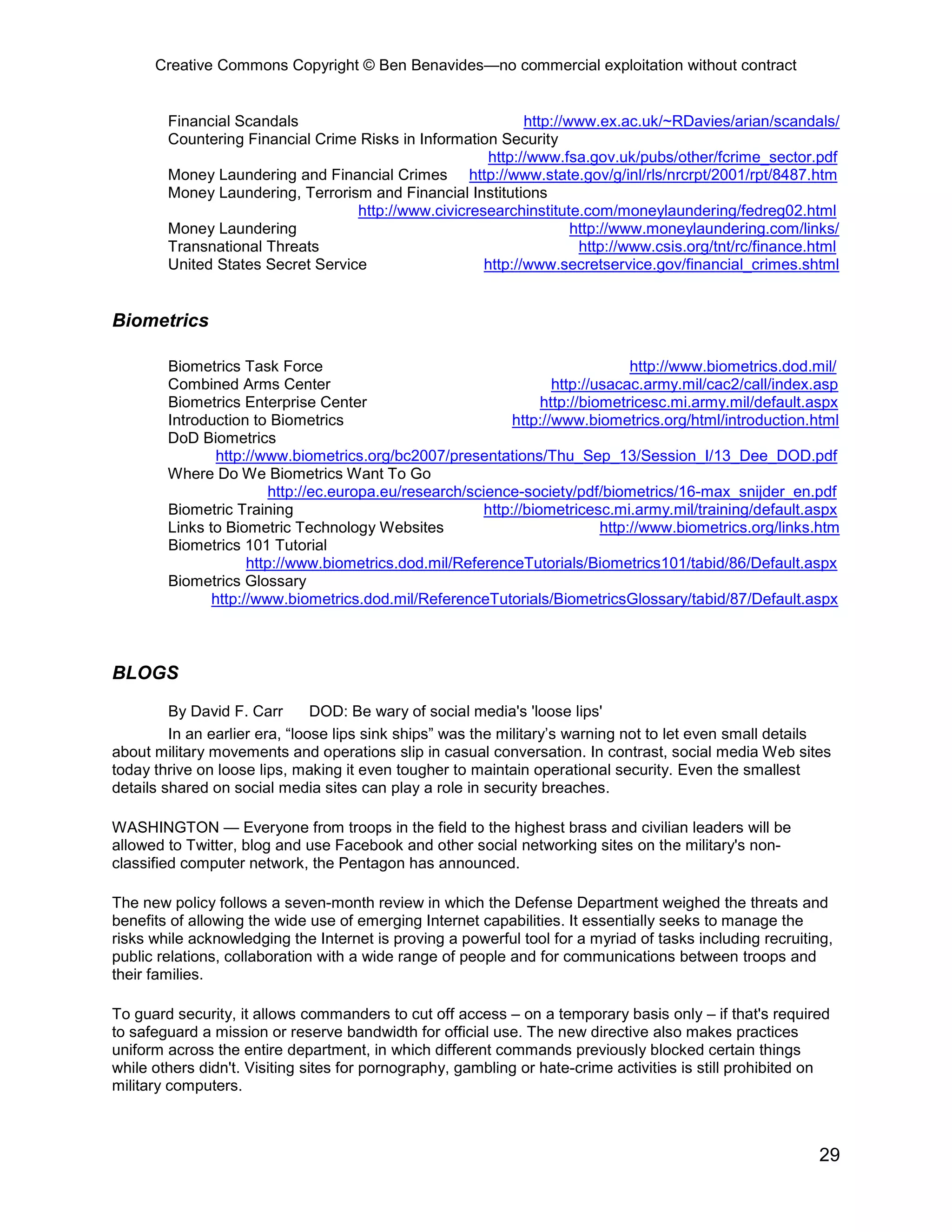 Creative Commons Copyright © Ben Benavides—no commercial exploitation without contract


        Financial Scandals                                   http://www.ex.ac.uk/~RDavies/arian/scandals/
        Countering Financial Crime Risks in Information Security
                                                       http://www.fsa.gov.uk/pubs/other/fcrime_sector.pdf
        Money Laundering and Financial Crimes http://www.state.gov/g/inl/rls/nrcrpt/2001/rpt/8487.htm
        Money Laundering, Terrorism and Financial Institutions
                                   http://www.civicresearchinstitute.com/moneylaundering/fedreg02.html
        Money Laundering                                             http://www.moneylaundering.com/links/
        Transnational Threats                                         http://www.csis.org/tnt/rc/finance.html
        United States Secret Service                  http://www.secretservice.gov/financial_crimes.shtml


Biometrics

        Biometrics Task Force                                                    http://www.biometrics.dod.mil/
        Combined Arms Center                                        http://usacac.army.mil/cac2/call/index.asp
        Biometrics Enterprise Center                              http://biometricesc.mi.army.mil/default.aspx
        Introduction to Biometrics                           http://www.biometrics.org/html/introduction.html
        DoD Biometrics
                http://www.biometrics.org/bc2007/presentations/Thu_Sep_13/Session_I/13_Dee_DOD.pdf
        Where Do We Biometrics Want To Go
                         http://ec.europa.eu/research/science-society/pdf/biometrics/16-max_snijder_en.pdf
        Biometric Training                              http://biometricesc.mi.army.mil/training/default.aspx
        Links to Biometric Technology Websites                              http://www.biometrics.org/links.htm
        Biometrics 101 Tutorial
                     http://www.biometrics.dod.mil/ReferenceTutorials/Biometrics101/tabid/86/Default.aspx
        Biometrics Glossary
               http://www.biometrics.dod.mil/ReferenceTutorials/BiometricsGlossary/tabid/87/Default.aspx



BLOGS

         By David F. Carr       DOD: Be wary of social media's 'loose lips'
         In an earlier era, “loose lips sink ships” was the military’s warning not to let even small details
about military movements and operations slip in casual conversation. In contrast, social media Web sites
today thrive on loose lips, making it even tougher to maintain operational security. Even the smallest
details shared on social media sites can play a role in security breaches.

WASHINGTON — Everyone from troops in the field to the highest brass and civilian leaders will be
allowed to Twitter, blog and use Facebook and other social networking sites on the military's non-
classified computer network, the Pentagon has announced.

The new policy follows a seven-month review in which the Defense Department weighed the threats and
benefits of allowing the wide use of emerging Internet capabilities. It essentially seeks to manage the
risks while acknowledging the Internet is proving a powerful tool for a myriad of tasks including recruiting,
public relations, collaboration with a wide range of people and for communications between troops and
their families.

To guard security, it allows commanders to cut off access – on a temporary basis only – if that's required
to safeguard a mission or reserve bandwidth for official use. The new directive also makes practices
uniform across the entire department, in which different commands previously blocked certain things
while others didn't. Visiting sites for pornography, gambling or hate-crime activities is still prohibited on
military computers.



                                                                                                           29
 
