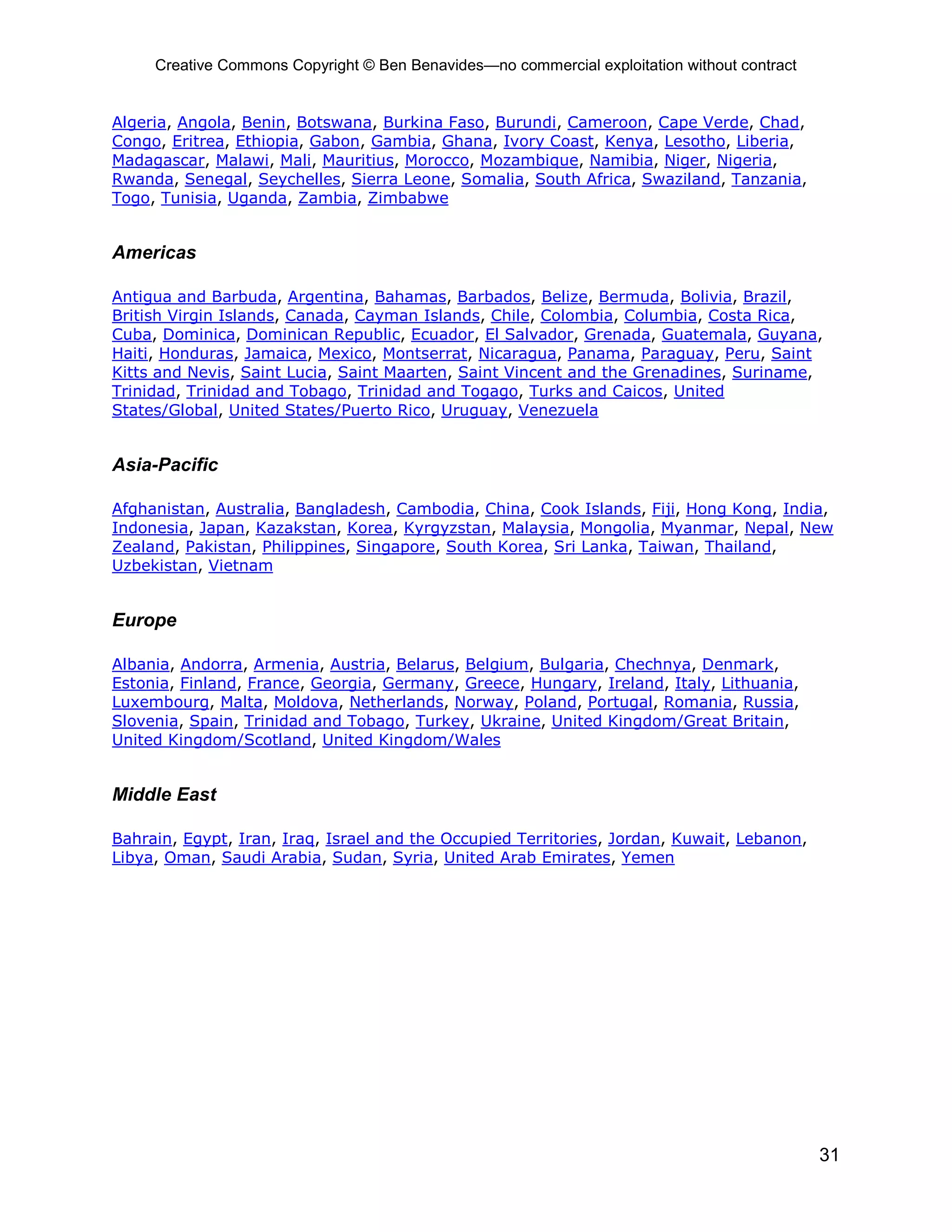 Creative Commons Copyright © Ben Benavides—no commercial exploitation without contract


Algeria, Angola, Benin, Botswana, Burkina Faso, Burundi, Cameroon, Cape Verde, Chad,
Congo, Eritrea, Ethiopia, Gabon, Gambia, Ghana, Ivory Coast, Kenya, Lesotho, Liberia,
Madagascar, Malawi, Mali, Mauritius, Morocco, Mozambique, Namibia, Niger, Nigeria,
Rwanda, Senegal, Seychelles, Sierra Leone, Somalia, South Africa, Swaziland, Tanzania,
Togo, Tunisia, Uganda, Zambia, Zimbabwe


Americas

Antigua and Barbuda, Argentina, Bahamas, Barbados, Belize, Bermuda, Bolivia, Brazil,
British Virgin Islands, Canada, Cayman Islands, Chile, Colombia, Columbia, Costa Rica,
Cuba, Dominica, Dominican Republic, Ecuador, El Salvador, Grenada, Guatemala, Guyana,
Haiti, Honduras, Jamaica, Mexico, Montserrat, Nicaragua, Panama, Paraguay, Peru, Saint
Kitts and Nevis, Saint Lucia, Saint Maarten, Saint Vincent and the Grenadines, Suriname,
Trinidad, Trinidad and Tobago, Trinidad and Togago, Turks and Caicos, United
States/Global, United States/Puerto Rico, Uruguay, Venezuela


Asia-Pacific

Afghanistan, Australia, Bangladesh, Cambodia, China, Cook Islands, Fiji, Hong Kong, India,
Indonesia, Japan, Kazakstan, Korea, Kyrgyzstan, Malaysia, Mongolia, Myanmar, Nepal, New
Zealand, Pakistan, Philippines, Singapore, South Korea, Sri Lanka, Taiwan, Thailand,
Uzbekistan, Vietnam


Europe

Albania, Andorra, Armenia, Austria, Belarus, Belgium, Bulgaria, Chechnya, Denmark,
Estonia, Finland, France, Georgia, Germany, Greece, Hungary, Ireland, Italy, Lithuania,
Luxembourg, Malta, Moldova, Netherlands, Norway, Poland, Portugal, Romania, Russia,
Slovenia, Spain, Trinidad and Tobago, Turkey, Ukraine, United Kingdom/Great Britain,
United Kingdom/Scotland, United Kingdom/Wales


Middle East

Bahrain, Egypt, Iran, Iraq, Israel and the Occupied Territories, Jordan, Kuwait, Lebanon,
Libya, Oman, Saudi Arabia, Sudan, Syria, United Arab Emirates, Yemen




                                                                                              31
 