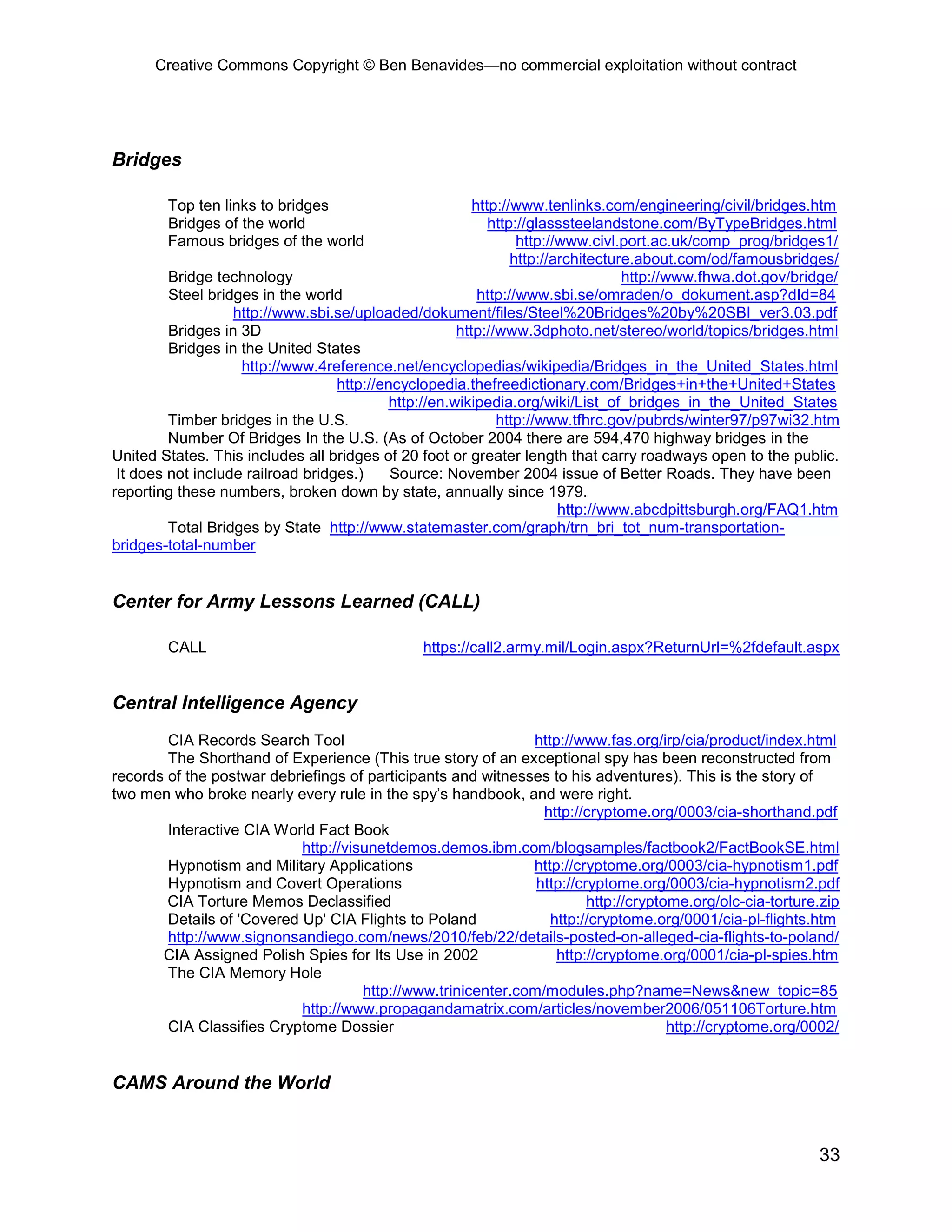 Creative Commons Copyright © Ben Benavides—no commercial exploitation without contract




Bridges

        Top ten links to bridges                          http://www.tenlinks.com/engineering/civil/bridges.htm
        Bridges of the world                                 http://glasssteelandstone.com/ByTypeBridges.html
        Famous bridges of the world                               http://www.civl.port.ac.uk/comp_prog/bridges1/
                                                                 http://architecture.about.com/od/famousbridges/
         Bridge technology                                                         http://www.fhwa.dot.gov/bridge/
         Steel bridges in the world                        http://www.sbi.se/omraden/o_dokument.asp?dId=84
                   http://www.sbi.se/uploaded/dokument/files/Steel%20Bridges%20by%20SBI_ver3.03.pdf
         Bridges in 3D                                 http://www.3dphoto.net/stereo/world/topics/bridges.html
         Bridges in the United States
                    http://www.4reference.net/encyclopedias/wikipedia/Bridges_in_the_United_States.html
                                   http://encyclopedia.thefreedictionary.com/Bridges+in+the+United+States
                                            http://en.wikipedia.org/wiki/List_of_bridges_in_the_United_States
         Timber bridges in the U.S.                           http://www.tfhrc.gov/pubrds/winter97/p97wi32.htm
         Number Of Bridges In the U.S. (As of October 2004 there are 594,470 highway bridges in the
United States. This includes all bridges of 20 foot or greater length that carry roadways open to the public.
 It does not include railroad bridges.)     Source: November 2004 issue of Better Roads. They have been
reporting these numbers, broken down by state, annually since 1979.
                                                                         http://www.abcdpittsburgh.org/FAQ1.htm
         Total Bridges by State http://www.statemaster.com/graph/trn_bri_tot_num-transportation-
bridges-total-number


Center for Army Lessons Learned (CALL)

        CALL                                    https://call2.army.mil/Login.aspx?ReturnUrl=%2fdefault.aspx


Central Intelligence Agency
        CIA Records Search Tool                                http://www.fas.org/irp/cia/product/index.html
        The Shorthand of Experience (This true story of an exceptional spy has been reconstructed from
records of the postwar debriefings of participants and witnesses to his adventures). This is the story of
two men who broke nearly every rule in the spy’s handbook, and were right.
                                                                 http://cryptome.org/0003/cia-shorthand.pdf
        Interactive CIA World Fact Book
                            http://visunetdemos.demos.ibm.com/blogsamples/factbook2/FactBookSE.html
        Hypnotism and Military Applications                    http://cryptome.org/0003/cia-hypnotism1.pdf
        Hypnotism and Covert Operations                         http://cryptome.org/0003/cia-hypnotism2.pdf
        CIA Torture Memos Declassified                                   http://cryptome.org/olc-cia-torture.zip
        Details of 'Covered Up' CIA Flights to Poland             http://cryptome.org/0001/cia-pl-flights.htm
        http://www.signonsandiego.com/news/2010/feb/22/details-posted-on-alleged-cia-flights-to-poland/
       CIA Assigned Polish Spies for Its Use in 2002               http://cryptome.org/0001/cia-pl-spies.htm
        The CIA Memory Hole
                                      http://www.trinicenter.com/modules.php?name=News&new_topic=85
                            http://www.propagandamatrix.com/articles/november2006/051106Torture.htm
        CIA Classifies Cryptome Dossier                                               http://cryptome.org/0002/


CAMS Around the World


                                                                                                              33
 