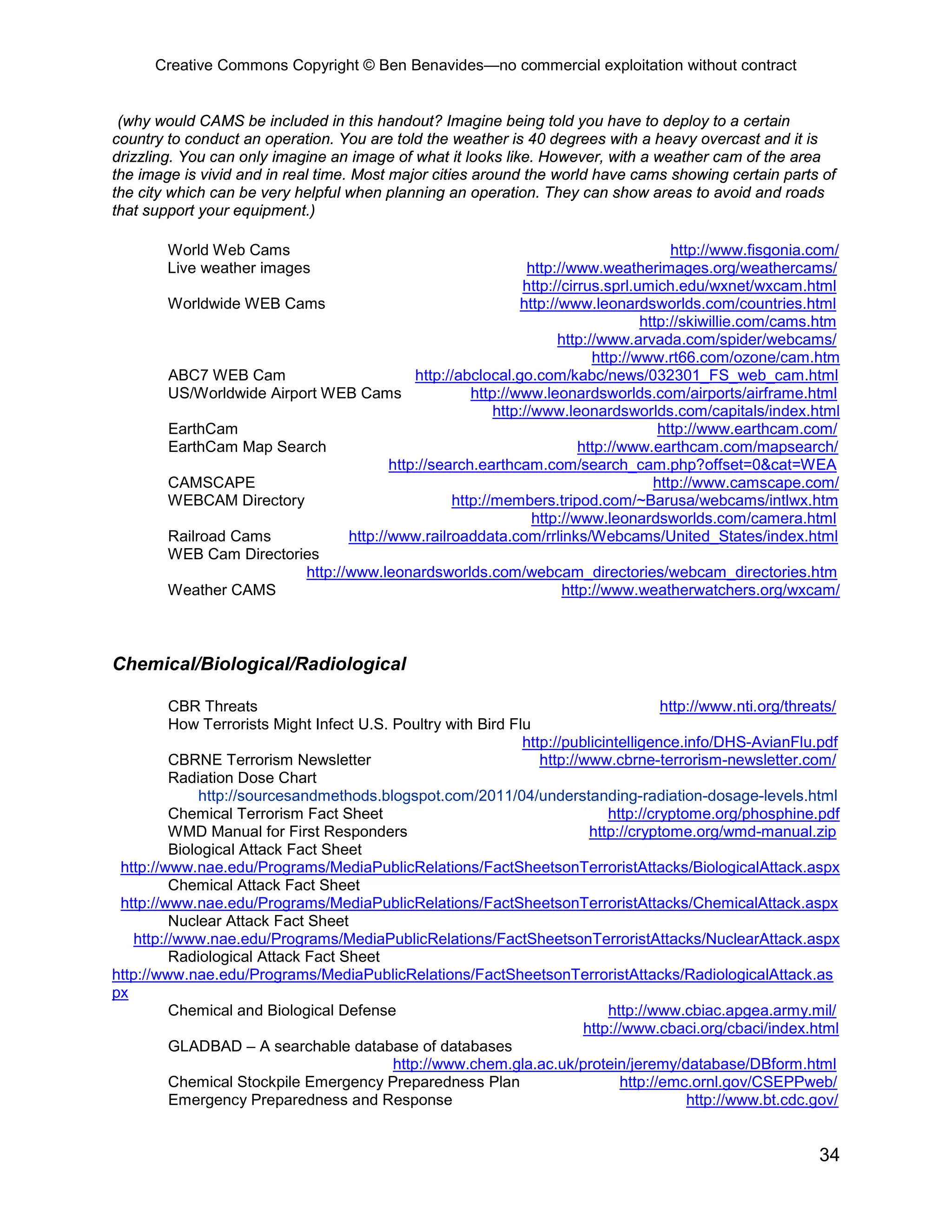 Creative Commons Copyright © Ben Benavides—no commercial exploitation without contract


 (why would CAMS be included in this handout? Imagine being told you have to deploy to a certain
country to conduct an operation. You are told the weather is 40 degrees with a heavy overcast and it is
drizzling. You can only imagine an image of what it looks like. However, with a weather cam of the area
the image is vivid and in real time. Most major cities around the world have cams showing certain parts of
the city which can be very helpful when planning an operation. They can show areas to avoid and roads
that support your equipment.)

        World Web Cams                                                                 http://www.fisgonia.com/
        Live weather images                                    http://www.weatherimages.org/weathercams/
                                                              http://cirrus.sprl.umich.edu/wxnet/wxcam.html
        Worldwide WEB Cams                                   http://www.leonardsworlds.com/countries.html
                                                                                  http://skiwillie.com/cams.htm
                                                                    http://www.arvada.com/spider/webcams/
                                                                          http://www.rt66.com/ozone/cam.htm
        ABC7 WEB Cam                        http://abclocal.go.com/kabc/news/032301_FS_web_cam.html
        US/Worldwide Airport WEB Cams                http://www.leonardsworlds.com/airports/airframe.html
                                                         http://www.leonardsworlds.com/capitals/index.html
        EarthCam                                                                     http://www.earthcam.com/
        EarthCam Map Search                                             http://www.earthcam.com/mapsearch/
                                        http://search.earthcam.com/search_cam.php?offset=0&cat=WEA
        CAMSCAPE                                                                    http://www.camscape.com/
        WEBCAM Directory                          http://members.tripod.com/~Barusa/webcams/intlwx.htm
                                                                http://www.leonardsworlds.com/camera.html
        Railroad Cams            http://www.railroaddata.com/rrlinks/Webcams/United_States/index.html
        WEB Cam Directories
                          http://www.leonardsworlds.com/webcam_directories/webcam_directories.htm
        Weather CAMS                                                 http://www.weatherwatchers.org/wxcam/



Chemical/Biological/Radiological

          CBR Threats                                                                 http://www.nti.org/threats/
          How Terrorists Might Infect U.S. Poultry with Bird Flu
                                                               http://publicintelligence.info/DHS-AvianFlu.pdf
          CBRNE Terrorism Newsletter                              http://www.cbrne-terrorism-newsletter.com/
          Radiation Dose Chart
              http://sourcesandmethods.blogspot.com/2011/04/understanding-radiation-dosage-levels.html
          Chemical Terrorism Fact Sheet                                      http://cryptome.org/phosphine.pdf
          WMD Manual for First Responders                                 http://cryptome.org/wmd-manual.zip
          Biological Attack Fact Sheet
 http://www.nae.edu/Programs/MediaPublicRelations/FactSheetsonTerroristAttacks/BiologicalAttack.aspx
          Chemical Attack Fact Sheet
 http://www.nae.edu/Programs/MediaPublicRelations/FactSheetsonTerroristAttacks/ChemicalAttack.aspx
          Nuclear Attack Fact Sheet
    http://www.nae.edu/Programs/MediaPublicRelations/FactSheetsonTerroristAttacks/NuclearAttack.aspx
          Radiological Attack Fact Sheet
http://www.nae.edu/Programs/MediaPublicRelations/FactSheetsonTerroristAttacks/RadiologicalAttack.as
px
          Chemical and Biological Defense                                    http://www.cbiac.apgea.army.mil/
                                                                         http://www.cbaci.org/cbaci/index.html
          GLADBAD – A searchable database of databases
                                           http://www.chem.gla.ac.uk/protein/jeremy/database/DBform.html
          Chemical Stockpile Emergency Preparedness Plan                       http://emc.ornl.gov/CSEPPweb/
          Emergency Preparedness and Response                                             http://www.bt.cdc.gov/


                                                                                                             34
 