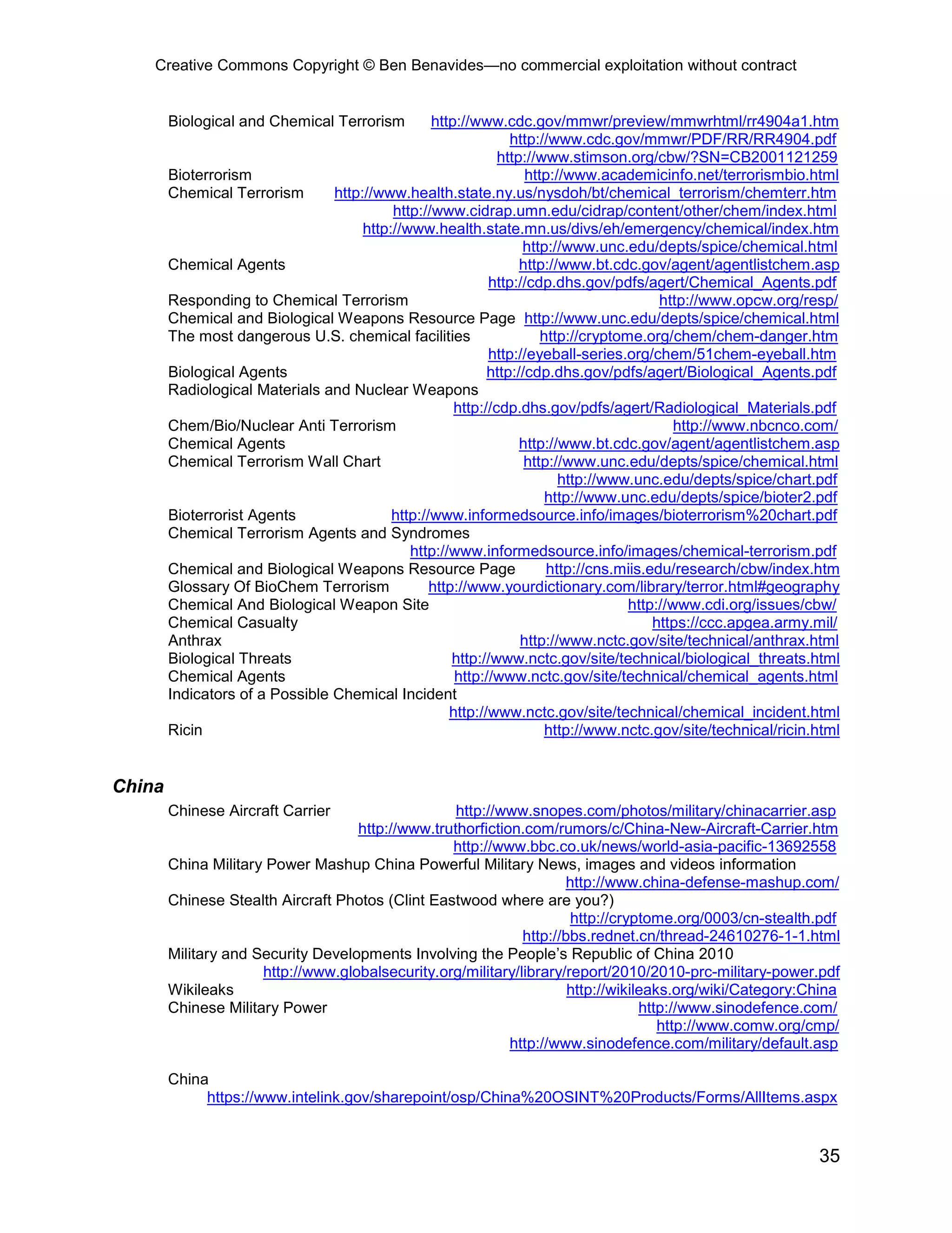 Creative Commons Copyright © Ben Benavides—no commercial exploitation without contract


        Biological and Chemical Terrorism         http://www.cdc.gov/mmwr/preview/mmwrhtml/rr4904a1.htm
                                                                http://www.cdc.gov/mmwr/PDF/RR/RR4904.pdf
                                                              http://www.stimson.org/cbw/?SN=CB2001121259
        Bioterrorism                                               http://www.academicinfo.net/terrorismbio.html
        Chemical Terrorism       http://www.health.state.ny.us/nysdoh/bt/chemical_terrorism/chemterr.htm
                                           http://www.cidrap.umn.edu/cidrap/content/other/chem/index.html
                                      http://www.health.state.mn.us/divs/eh/emergency/chemical/index.htm
                                                                  http://www.unc.edu/depts/spice/chemical.html
        Chemical Agents                                           http://www.bt.cdc.gov/agent/agentlistchem.asp
                                                            http://cdp.dhs.gov/pdfs/agert/Chemical_Agents.pdf
        Responding to Chemical Terrorism                                                 http://www.opcw.org/resp/
        Chemical and Biological Weapons Resource Page http://www.unc.edu/depts/spice/chemical.html
        The most dangerous U.S. chemical facilities                   http://cryptome.org/chem/chem-danger.htm
                                                            http://eyeball-series.org/chem/51chem-eyeball.htm
        Biological Agents                                   http://cdp.dhs.gov/pdfs/agert/Biological_Agents.pdf
        Radiological Materials and Nuclear Weapons
                                                      http://cdp.dhs.gov/pdfs/agert/Radiological_Materials.pdf
        Chem/Bio/Nuclear Anti Terrorism                                                     http://www.nbcnco.com/
        Chemical Agents                                           http://www.bt.cdc.gov/agent/agentlistchem.asp
        Chemical Terrorism Wall Chart                              http://www.unc.edu/depts/spice/chemical.html
                                                                         http://www.unc.edu/depts/spice/chart.pdf
                                                                       http://www.unc.edu/depts/spice/bioter2.pdf
        Bioterrorist Agents                http://www.informedsource.info/images/bioterrorism%20chart.pdf
        Chemical Terrorism Agents and Syndromes
                                              http://www.informedsource.info/images/chemical-terrorism.pdf
        Chemical and Biological Weapons Resource Page                  http://cns.miis.edu/research/cbw/index.htm
        Glossary Of BioChem Terrorism             http://www.yourdictionary.com/library/terror.html#geography
        Chemical And Biological Weapon Site                                         http://www.cdi.org/issues/cbw/
        Chemical Casualty                                                               https://ccc.apgea.army.mil/
        Anthrax                                                   http://www.nctc.gov/site/technical/anthrax.html
        Biological Threats                            http://www.nctc.gov/site/technical/biological_threats.html
        Chemical Agents                               http://www.nctc.gov/site/technical/chemical_agents.html
        Indicators of a Possible Chemical Incident
                                                     http://www.nctc.gov/site/technical/chemical_incident.html
        Ricin                                                          http://www.nctc.gov/site/technical/ricin.html


China
        Chinese Aircraft Carrier                   http://www.snopes.com/photos/military/chinacarrier.asp
                                    http://www.truthorfiction.com/rumors/c/China-New-Aircraft-Carrier.htm
                                                  http://www.bbc.co.uk/news/world-asia-pacific-13692558
        China Military Power Mashup China Powerful Military News, images and videos information
                                                                      http://www.china-defense-mashup.com/
        Chinese Stealth Aircraft Photos (Clint Eastwood where are you?)
                                                                       http://cryptome.org/0003/cn-stealth.pdf
                                                              http://bbs.rednet.cn/thread-24610276-1-1.html
        Military and Security Developments Involving the People’s Republic of China 2010
                      http://www.globalsecurity.org/military/library/report/2010/2010-prc-military-power.pdf
        Wikileaks                                                     http://wikileaks.org/wiki/Category:China
        Chinese Military Power                                                    http://www.sinodefence.com/
                                                                                     http://www.comw.org/cmp/
                                                            http://www.sinodefence.com/military/default.asp

        China
             https://www.intelink.gov/sharepoint/osp/China%20OSINT%20Products/Forms/AllItems.aspx


                                                                                                                35
 
