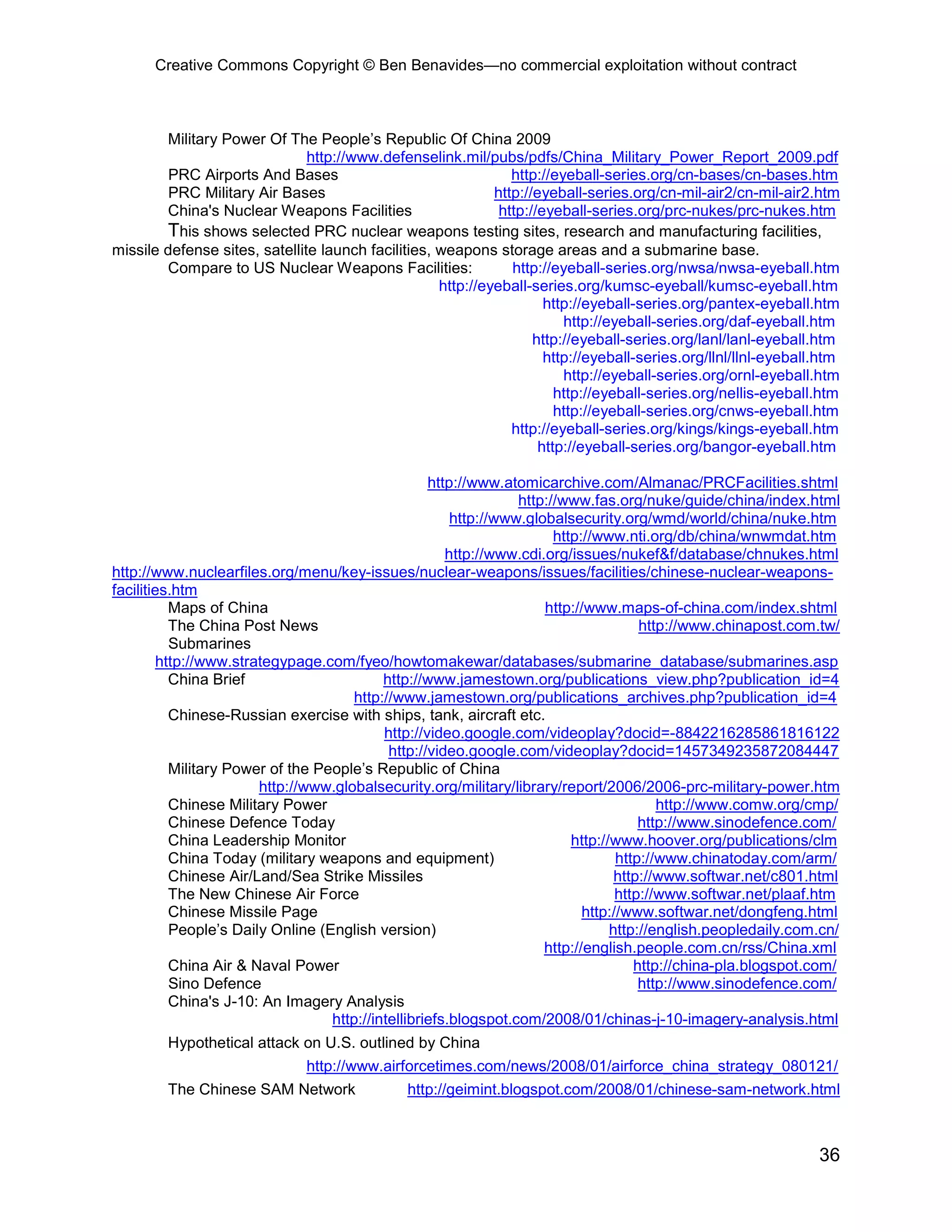 Creative Commons Copyright © Ben Benavides—no commercial exploitation without contract



        Military Power Of The People’s Republic Of China 2009
                               http://www.defenselink.mil/pubs/pdfs/China_Military_Power_Report_2009.pdf
         PRC Airports And Bases                                 http://eyeball-series.org/cn-bases/cn-bases.htm
         PRC Military Air Bases                              http://eyeball-series.org/cn-mil-air2/cn-mil-air2.htm
        China's Nuclear Weapons Facilities                    http://eyeball-series.org/prc-nukes/prc-nukes.htm
        This shows selected PRC nuclear weapons testing sites, research and manufacturing facilities,
missile defense sites, satellite launch facilities, weapons storage areas and a submarine base.
        Compare to US Nuclear Weapons Facilities:               http://eyeball-series.org/nwsa/nwsa-eyeball.htm
                                                    http://eyeball-series.org/kumsc-eyeball/kumsc-eyeball.htm
                                                                      http://eyeball-series.org/pantex-eyeball.htm
                                                                         http://eyeball-series.org/daf-eyeball.htm
                                                                    http://eyeball-series.org/lanl/lanl-eyeball.htm
                                                                      http://eyeball-series.org/llnl/llnl-eyeball.htm
                                                                         http://eyeball-series.org/ornl-eyeball.htm
                                                                        http://eyeball-series.org/nellis-eyeball.htm
                                                                        http://eyeball-series.org/cnws-eyeball.htm
                                                                http://eyeball-series.org/kings/kings-eyeball.htm
                                                                     http://eyeball-series.org/bangor-eyeball.htm

                                                    http://www.atomicarchive.com/Almanac/PRCFacilities.shtml
                                                                  http://www.fas.org/nuke/guide/china/index.html
                                                        http://www.globalsecurity.org/wmd/world/china/nuke.htm
                                                                        http://www.nti.org/db/china/wnwmdat.htm
                                                       http://www.cdi.org/issues/nukef&f/database/chnukes.html
http://www.nuclearfiles.org/menu/key-issues/nuclear-weapons/issues/facilities/chinese-nuclear-weapons-
facilities.htm
           Maps of China                                              http://www.maps-of-china.com/index.shtml
           The China Post News                                                         http://www.chinapost.com.tw/
           Submarines
         http://www.strategypage.com/fyeo/howtomakewar/databases/submarine_database/submarines.asp
           China Brief                      http://www.jamestown.org/publications_view.php?publication_id=4
                                       http://www.jamestown.org/publications_archives.php?publication_id=4
           Chinese-Russian exercise with ships, tank, aircraft etc.
                                            http://video.google.com/videoplay?docid=-8842216285861816122
                                             http://video.google.com/videoplay?docid=1457349235872084447
           Military Power of the People’s Republic of China
                        http://www.globalsecurity.org/military/library/report/2006/2006-prc-military-power.htm
           Chinese Military Power                                                         http://www.comw.org/cmp/
           Chinese Defence Today                                                       http://www.sinodefence.com/
           China Leadership Monitor                                        http://www.hoover.org/publications/clm
           China Today (military weapons and equipment)                            http://www.chinatoday.com/arm/
           Chinese Air/Land/Sea Strike Missiles                                    http://www.softwar.net/c801.html
           The New Chinese Air Force                                               http://www.softwar.net/plaaf.htm
           Chinese Missile Page                                              http://www.softwar.net/dongfeng.html
           People’s Daily Online (English version)                                http://english.peopledaily.com.cn/
                                                                      http://english.people.com.cn/rss/China.xml
           China Air & Naval Power                                                    http://china-pla.blogspot.com/
           Sino Defence                                                                http://www.sinodefence.com/
           China's J-10: An Imagery Analysis
                                   http://intellibriefs.blogspot.com/2008/01/chinas-j-10-imagery-analysis.html
        Hypothetical attack on U.S. outlined by China
                               http://www.airforcetimes.com/news/2008/01/airforce_china_strategy_080121/
        The Chinese SAM Network                http://geimint.blogspot.com/2008/01/chinese-sam-network.html



                                                                                                                 36
 
