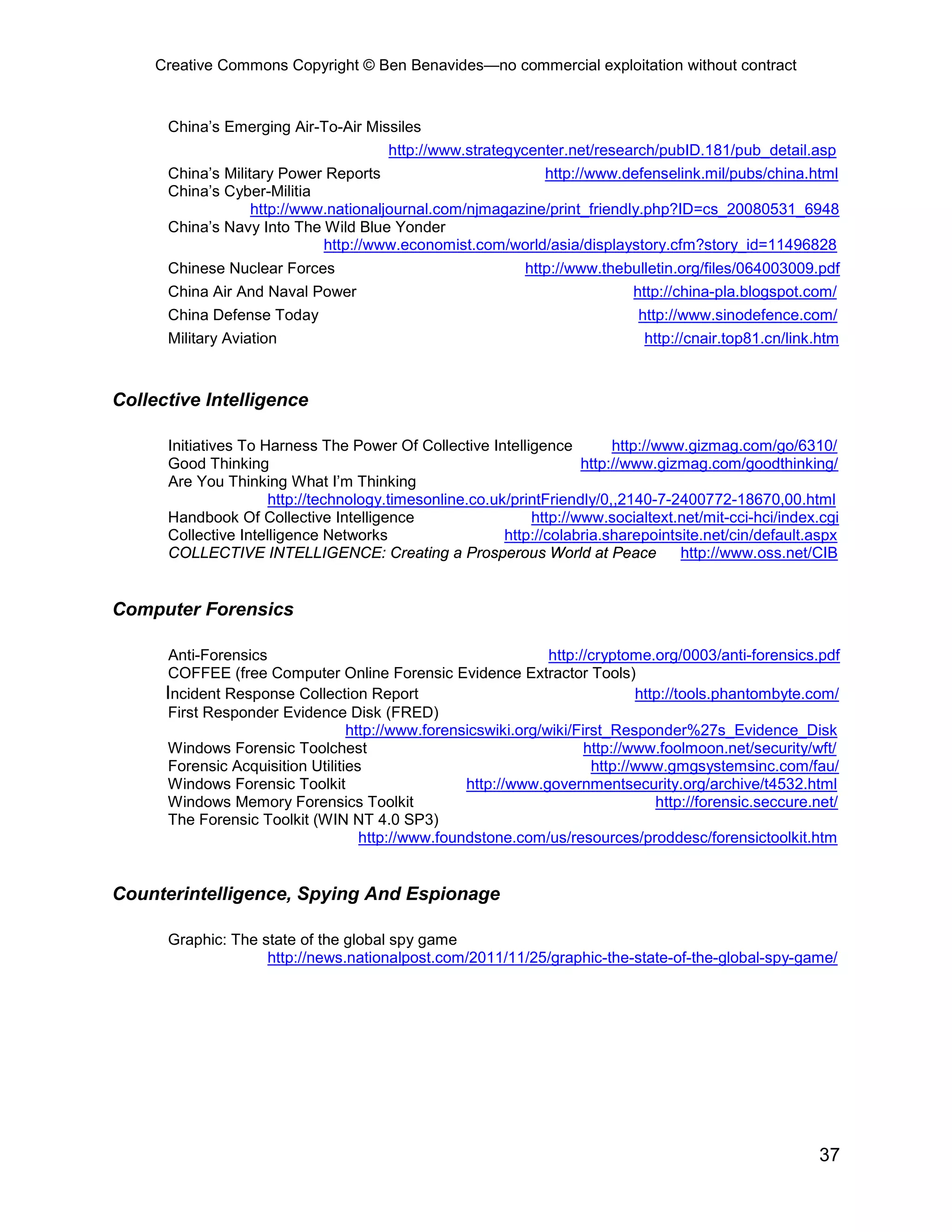 Creative Commons Copyright © Ben Benavides—no commercial exploitation without contract


      China’s Emerging Air-To-Air Missiles
                                        http://www.strategycenter.net/research/pubID.181/pub_detail.asp
      China’s Military Power Reports                        http://www.defenselink.mil/pubs/china.html
      China’s Cyber-Militia
                   http://www.nationaljournal.com/njmagazine/print_friendly.php?ID=cs_20080531_6948
      China’s Navy Into The Wild Blue Yonder
                             http://www.economist.com/world/asia/displaystory.cfm?story_id=11496828
      Chinese Nuclear Forces                                http://www.thebulletin.org/files/064003009.pdf
      China Air And Naval Power                                              http://china-pla.blogspot.com/
      China Defense Today                                                     http://www.sinodefence.com/
      Military Aviation                                                        http://cnair.top81.cn/link.htm



Collective Intelligence

      Initiatives To Harness The Power Of Collective Intelligence         http://www.gizmag.com/go/6310/
      Good Thinking                                                  http://www.gizmag.com/goodthinking/
      Are You Thinking What I’m Thinking
                      http://technology.timesonline.co.uk/printFriendly/0,,2140-7-2400772-18670,00.html
      Handbook Of Collective Intelligence                    http://www.socialtext.net/mit-cci-hci/index.cgi
      Collective Intelligence Networks                   http://colabria.sharepointsite.net/cin/default.aspx
      COLLECTIVE INTELLIGENCE: Creating a Prosperous World at Peace                 http://www.oss.net/CIB


Computer Forensics

       Anti-Forensics                                           http://cryptome.org/0003/anti-forensics.pdf
      COFFEE (free Computer Online Forensic Evidence Extractor Tools)
      Incident Response Collection Report                                     http://tools.phantombyte.com/
      First Responder Evidence Disk (FRED)
                                  http://www.forensicswiki.org/wiki/First_Responder%27s_Evidence_Disk
      Windows Forensic Toolchest                                      http://www.foolmoon.net/security/wft/
      Forensic Acquisition Utilities                                   http://www.gmgsystemsinc.com/fau/
      Windows Forensic Toolkit                     http://www.governmentsecurity.org/archive/t4532.html
      Windows Memory Forensics Toolkit                                           http://forensic.seccure.net/
      The Forensic Toolkit (WIN NT 4.0 SP3)
                                    http://www.foundstone.com/us/resources/proddesc/forensictoolkit.htm


Counterintelligence, Spying And Espionage

      Graphic: The state of the global spy game
                    http://news.nationalpost.com/2011/11/25/graphic-the-state-of-the-global-spy-game/




                                                                                                         37
 
