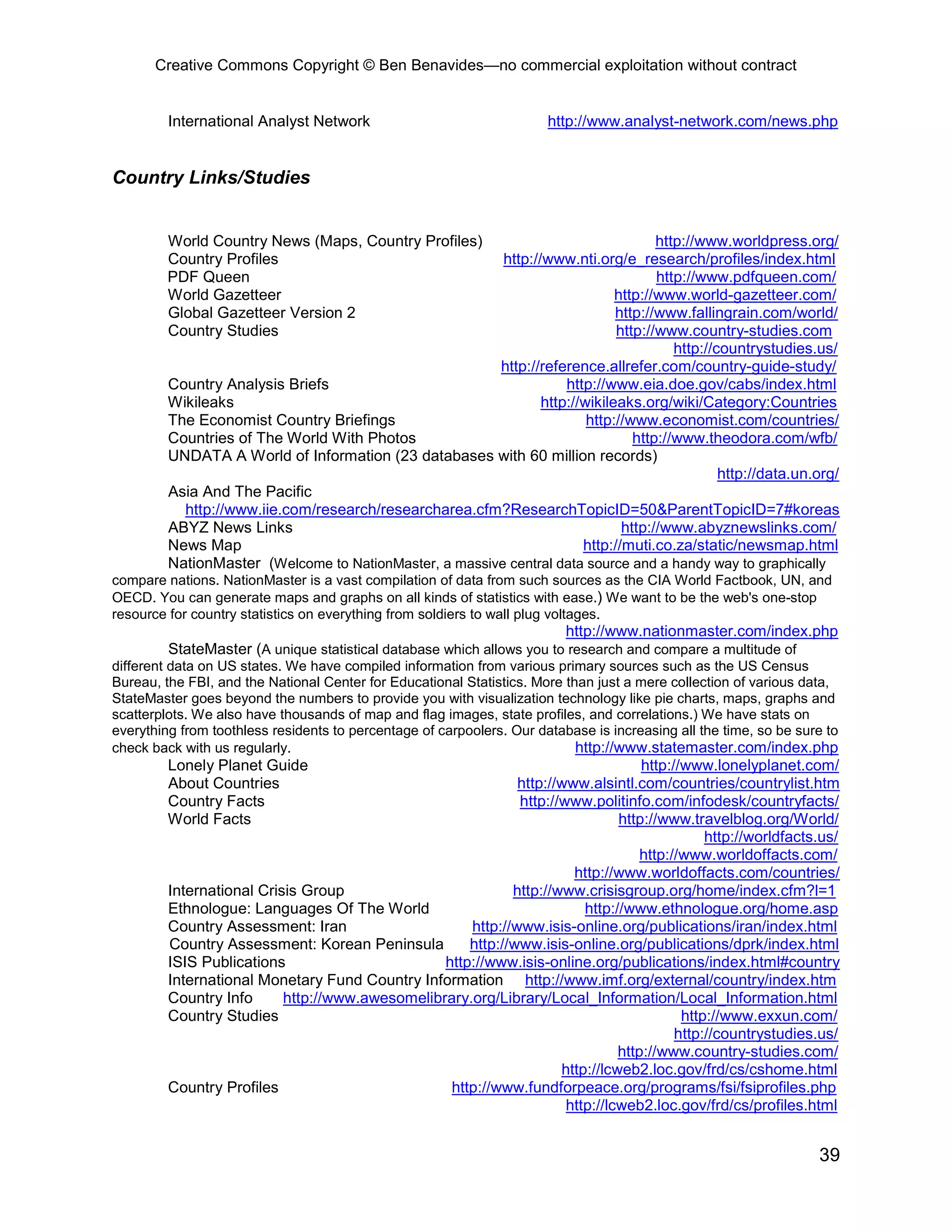 Creative Commons Copyright © Ben Benavides—no commercial exploitation without contract


         International Analyst Network                                 http://www.analyst-network.com/news.php


Country Links/Studies


         World Country News (Maps, Country Profiles)                                http://www.worldpress.org/
         Country Profiles                                http://www.nti.org/e_research/profiles/index.html
         PDF Queen                                                                  http://www.pdfqueen.com/
         World Gazetteer                                                     http://www.world-gazetteer.com/
         Global Gazetteer Version 2                                          http://www.fallingrain.com/world/
         Country Studies                                                     http://www.country-studies.com
                                                                                       http://countrystudies.us/
                                                        http://reference.allrefer.com/country-guide-study/
         Country Analysis Briefs                                    http://www.eia.doe.gov/cabs/index.html
         Wikileaks                                              http://wikileaks.org/wiki/Category:Countries
         The Economist Country Briefings                                http://www.economist.com/countries/
         Countries of The World With Photos                                     http://www.theodora.com/wfb/
         UNDATA A World of Information (23 databases with 60 million records)
                                                                                               http://data.un.org/
         Asia And The Pacific
           http://www.iie.com/research/researcharea.cfm?ResearchTopicID=50&ParentTopicID=7#koreas
         ABYZ News Links                                                      http://www.abyznewslinks.com/
         News Map                                                      http://muti.co.za/static/newsmap.html
         NationMaster (Welcome to NationMaster, a massive central data source and a handy way to graphically
compare nations. NationMaster is a vast compilation of data from such sources as the CIA World Factbook, UN, and
OECD. You can generate maps and graphs on all kinds of statistics with ease.) We want to be the web's one-stop
resource for country statistics on everything from soldiers to wall plug voltages.
                                                                       http://www.nationmaster.com/index.php
         StateMaster (A unique statistical database which allows you to research and compare a multitude of
different data on US states. We have compiled information from various primary sources such as the US Census
Bureau, the FBI, and the National Center for Educational Statistics. More than just a mere collection of various data,
StateMaster goes beyond the numbers to provide you with visualization technology like pie charts, maps, graphs and
scatterplots. We also have thousands of map and flag images, state profiles, and correlations.) We have stats on
everything from toothless residents to percentage of carpoolers. Our database is increasing all the time, so be sure to
check back with us regularly.                                               http://www.statemaster.com/index.php
         Lonely Planet Guide                                                      http://www.lonelyplanet.com/
         About Countries                                     http://www.alsintl.com/countries/countrylist.htm
         Country Facts                                       http://www.politinfo.com/infodesk/countryfacts/
         World Facts                                                          http://www.travelblog.org/World/
                                                                                             http://worldfacts.us/
                                                                                  http://www.worldoffacts.com/
                                                                      http://www.worldoffacts.com/countries/
         International Crisis Group                         http://www.crisisgroup.org/home/index.cfm?l=1
         Ethnologue: Languages Of The World                             http://www.ethnologue.org/home.asp
         Country Assessment: Iran                    http://www.isis-online.org/publications/iran/index.html
         Country Assessment: Korean Peninsula        http://www.isis-online.org/publications/dprk/index.html
         ISIS Publications                       http://www.isis-online.org/publications/index.html#country
         International Monetary Fund Country Information http://www.imf.org/external/country/index.htm
         Country Info      http://www.awesomelibrary.org/Library/Local_Information/Local_Information.html
         Country Studies                                                                 http://www.exxun.com/
                                                                                        http://countrystudies.us/
                                                                              http://www.country-studies.com/
                                                                    http://lcweb2.loc.gov/frd/cs/cshome.html
         Country Profiles                         http://www.fundforpeace.org/programs/fsi/fsiprofiles.php
                                                                     http://lcweb2.loc.gov/frd/cs/profiles.html


                                                                                                                   39
 