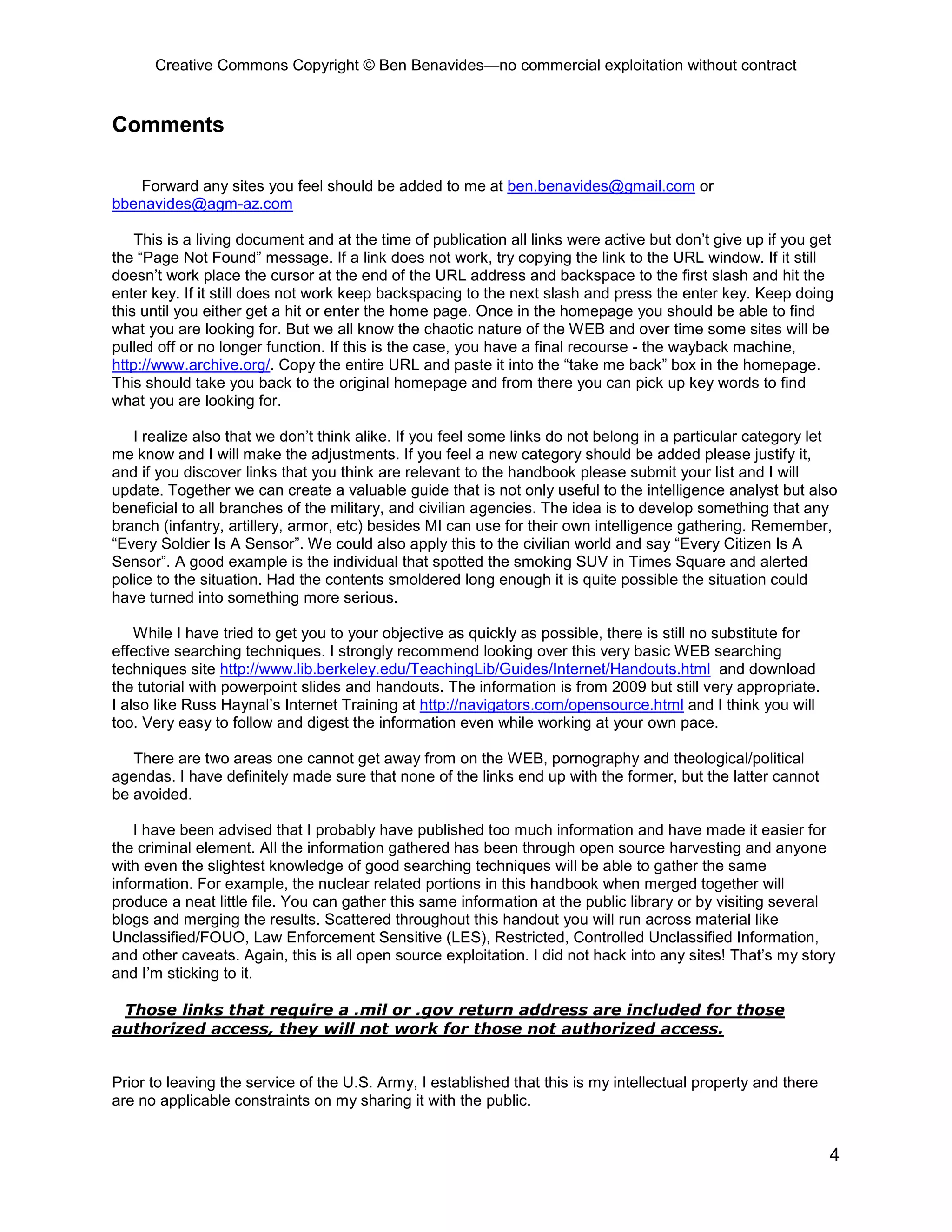 Creative Commons Copyright © Ben Benavides—no commercial exploitation without contract


Comments

   Forward any sites you feel should be added to me at ben.benavides@gmail.com or
bbenavides@agm-az.com

    This is a living document and at the time of publication all links were active but don’t give up if you get
the “Page Not Found” message. If a link does not work, try copying the link to the URL window. If it still
doesn’t work place the cursor at the end of the URL address and backspace to the first slash and hit the
enter key. If it still does not work keep backspacing to the next slash and press the enter key. Keep doing
this until you either get a hit or enter the home page. Once in the homepage you should be able to find
what you are looking for. But we all know the chaotic nature of the WEB and over time some sites will be
pulled off or no longer function. If this is the case, you have a final recourse - the wayback machine,
http://www.archive.org/. Copy the entire URL and paste it into the “take me back” box in the homepage.
This should take you back to the original homepage and from there you can pick up key words to find
what you are looking for.

   I realize also that we don’t think alike. If you feel some links do not belong in a particular category let
me know and I will make the adjustments. If you feel a new category should be added please justify it,
and if you discover links that you think are relevant to the handbook please submit your list and I will
update. Together we can create a valuable guide that is not only useful to the intelligence analyst but also
beneficial to all branches of the military, and civilian agencies. The idea is to develop something that any
branch (infantry, artillery, armor, etc) besides MI can use for their own intelligence gathering. Remember,
“Every Soldier Is A Sensor”. We could also apply this to the civilian world and say “Every Citizen Is A
Sensor”. A good example is the individual that spotted the smoking SUV in Times Square and alerted
police to the situation. Had the contents smoldered long enough it is quite possible the situation could
have turned into something more serious.

    While I have tried to get you to your objective as quickly as possible, there is still no substitute for
effective searching techniques. I strongly recommend looking over this very basic WEB searching
techniques site http://www.lib.berkeley.edu/TeachingLib/Guides/Internet/Handouts.html and download
the tutorial with powerpoint slides and handouts. The information is from 2009 but still very appropriate.
I also like Russ Haynal’s Internet Training at http://navigators.com/opensource.html and I think you will
too. Very easy to follow and digest the information even while working at your own pace.

   There are two areas one cannot get away from on the WEB, pornography and theological/political
agendas. I have definitely made sure that none of the links end up with the former, but the latter cannot
be avoided.

    I have been advised that I probably have published too much information and have made it easier for
the criminal element. All the information gathered has been through open source harvesting and anyone
with even the slightest knowledge of good searching techniques will be able to gather the same
information. For example, the nuclear related portions in this handbook when merged together will
produce a neat little file. You can gather this same information at the public library or by visiting several
blogs and merging the results. Scattered throughout this handout you will run across material like
Unclassified/FOUO, Law Enforcement Sensitive (LES), Restricted, Controlled Unclassified Information,
and other caveats. Again, this is all open source exploitation. I did not hack into any sites! That’s my story
and I’m sticking to it.

 Those links that require a .mil or .gov return address are included for those
authorized access, they will not work for those not authorized access.


Prior to leaving the service of the U.S. Army, I established that this is my intellectual property and there
are no applicable constraints on my sharing it with the public.


                                                                                                               4
 