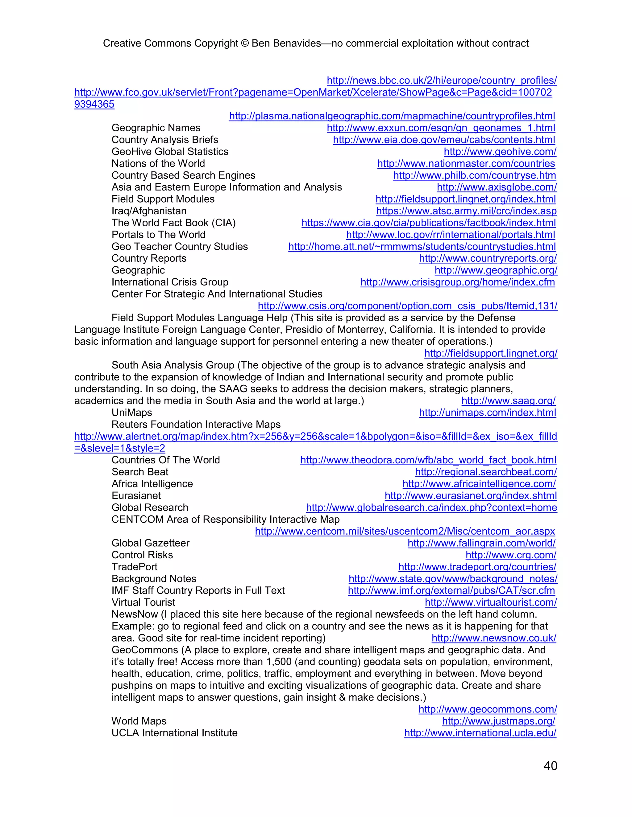 Creative Commons Copyright © Ben Benavides—no commercial exploitation without contract


                                                               http://news.bbc.co.uk/2/hi/europe/country_profiles/
http://www.fco.gov.uk/servlet/Front?pagename=OpenMarket/Xcelerate/ShowPage&c=Page&cid=100702
9394365
                                     http://plasma.nationalgeographic.com/mapmachine/countryprofiles.html
         Geographic Names                                      http://www.exxun.com/esgn/gn_geonames_1.html
         Country Analysis Briefs                                http://www.eia.doe.gov/emeu/cabs/contents.html
         GeoHive Global Statistics                                                             http://www.geohive.com/
         Nations of the World                                               http://www.nationmaster.com/countries
         Country Based Search Engines                                           http://www.philb.com/countryse.htm
         Asia and Eastern Europe Information and Analysis                                    http://www.axisglobe.com/
         Field Support Modules                                              http://fieldsupport.lingnet.org/index.html
         Iraq/Afghanistan                                                   https://www.atsc.army.mil/crc/index.asp
         The World Fact Book (CIA)                      https://www.cia.gov/cia/publications/factbook/index.html
         Portals to The World                                       http://www.loc.gov/rr/international/portals.html
         Geo Teacher Country Studies                 http://home.att.net/~rmmwms/students/countrystudies.html
         Country Reports                                                                http://www.countryreports.org/
         Geographic                                                                         http://www.geographic.org/
         International Crisis Group                                     http://www.crisisgroup.org/home/index.cfm
         Center For Strategic And International Studies
                                             http://www.csis.org/component/option,com_csis_pubs/Itemid,131/
         Field Support Modules Language Help (This site is provided as a service by the Defense
Language Institute Foreign Language Center, Presidio of Monterrey, California. It is intended to provide
basic information and language support for personnel entering a new theater of operations.)
                                                                                         http://fieldsupport.lingnet.org/
         South Asia Analysis Group (The objective of the group is to advance strategic analysis and
contribute to the expansion of knowledge of Indian and International security and promote public
understanding. In so doing, the SAAG seeks to address the decision makers, strategic planners,
academics and the media in South Asia and the world at large.)                                      http://www.saag.org/
         UniMaps                                                                        http://unimaps.com/index.html
         Reuters Foundation Interactive Maps
http://www.alertnet.org/map/index.htm?x=256&y=256&scale=1&bpolygon=&iso=&fillId=&ex_iso=&ex_fillId
=&slevel=1&style=2
         Countries Of The World                         http://www.theodora.com/wfb/abc_world_fact_book.html
         Search Beat                                                                   http://regional.searchbeat.com/
         Africa Intelligence                                                       http://www.africaintelligence.com/
         Eurasianet                                                           http://www.eurasianet.org/index.shtml
         Global Research                                 http://www.globalresearch.ca/index.php?context=home
         CENTCOM Area of Responsibility Interactive Map
                                            http://www.centcom.mil/sites/uscentcom2/Misc/centcom_aor.aspx
         Global Gazetteer                                                            http://www.fallingrain.com/world/
         Control Risks                                                                               http://www.crg.com/
         TradePort                                                                http://www.tradeport.org/countries/
         Background Notes                                            http://www.state.gov/www/background_notes/
         IMF Staff Country Reports in Full Text                     http://www.imf.org/external/pubs/CAT/scr.cfm
         Virtual Tourist                                                                 http://www.virtualtourist.com/
         NewsNow (I placed this site here because of the regional newsfeeds on the left hand column.
         Example: go to regional feed and click on a country and see the news as it is happening for that
         area. Good site for real-time incident reporting)                                 http://www.newsnow.co.uk/
         GeoCommons (A place to explore, create and share intelligent maps and geographic data. And
         it’s totally free! Access more than 1,500 (and counting) geodata sets on population, environment,
         health, education, crime, politics, traffic, employment and everything in between. Move beyond
         pushpins on maps to intuitive and exciting visualizations of geographic data. Create and share
         intelligent maps to answer questions, gain insight & make decisions.)
                                                                                        http://www.geocommons.com/
         World Maps                                                                           http://www.justmaps.org/
         UCLA International Institute                                               http://www.international.ucla.edu/


                                                                                                                     40
 