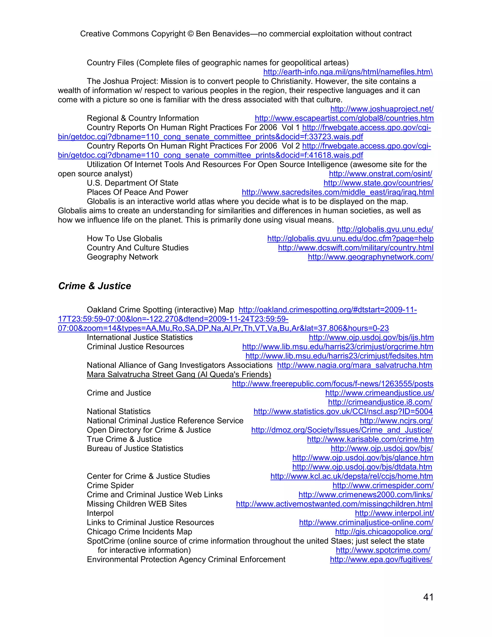 Creative Commons Copyright © Ben Benavides—no commercial exploitation without contract


        Country Files (Complete files of geographic names for geopolitical arteas)
                                                             http://earth-info.nga.mil/gns/html/namefiles.htm
        The Joshua Project: Mission is to convert people to Christianity. However, the site contains a
wealth of information w/ respect to various peoples in the region, their respective languages and it can
come with a picture so one is familiar with the dress associated with that culture.
                                                                                  http://www.joshuaproject.net/
        Regional & Country Information                    http://www.escapeartist.com/global8/countries.htm
        Country Reports On Human Right Practices For 2006 Vol 1 http://frwebgate.access.gpo.gov/cgi-
bin/getdoc.cgi?dbname=110_cong_senate_committee_prints&docid=f:33723.wais.pdf
        Country Reports On Human Right Practices For 2006 Vol 2 http://frwebgate.access.gpo.gov/cgi-
bin/getdoc.cgi?dbname=110_cong_senate_committee_prints&docid=f:41618.wais.pdf
        Utilization Of Internet Tools And Resources For Open Source Intelligence (awesome site for the
open source analyst)                                                              http://www.onstrat.com/osint/
        U.S. Department Of State                                                http://www.state.gov/countries/
        Places Of Peace And Power                     http://www.sacredsites.com/middle_east/iraq/iraq.html
        Globalis is an interactive world atlas where you decide what is to be displayed on the map.
Globalis aims to create an understanding for similarities and differences in human societies, as well as
how we influence life on the planet. This is primarily done using visual means.
                                                                                     http://globalis.gvu.unu.edu/
        How To Use Globalis                                   http://globalis.gvu.unu.edu/doc.cfm?page=help
        Country And Culture Studies                               http://www.dcswift.com/military/country.html
        Geography Network                                                  http://www.geographynetwork.com/


Crime & Justice

       Oakland Crime Spotting (interactive) Map http://oakland.crimespotting.org/#dtstart=2009-11-
17T23:59:59-07:00&lon=-122.270&dtend=2009-11-24T23:59:59-
07:00&zoom=14&types=AA,Mu,Ro,SA,DP,Na,Al,Pr,Th,VT,Va,Bu,Ar&lat=37.806&hours=0-23
       International Justice Statistics                                   http://www.ojp.usdoj.gov/bjs/ijs.htm
       Criminal Justice Resources                  http://www.lib.msu.edu/harris23/crimjust/orgcrime.htm
                                                    http://www.lib.msu.edu/harris23/crimjust/fedsites.htm
       National Alliance of Gang Investigators Associations http://www.nagia.org/mara_salvatrucha.htm
       Mara Salvatrucha Street Gang (Al Queda's Friends)
                                                http://www.freerepublic.com/focus/f-news/1263555/posts
       Crime and Justice                                                        http://www.crimeandjustice.us/
                                                                                 http://crimeandjustice.i8.com/
       National Statistics                              http://www.statistics.gov.uk/CCI/nscl.asp?ID=5004
       National Criminal Justice Reference Service                                         http://www.ncjrs.org/
       Open Directory for Crime & Justice              http://dmoz.org/Society/Issues/Crime_and_Justice/
       True Crime & Justice                                               http://www.karisable.com/crime.htm
       Bureau of Justice Statistics                                               http://www.ojp.usdoj.gov/bjs/
                                                                     http://www.ojp.usdoj.gov/bjs/glance.htm
                                                                     http://www.ojp.usdoj.gov/bjs/dtdata.htm
       Center for Crime & Justice Studies                     http://www.kcl.ac.uk/depsta/rel/ccjs/home.htm
       Crime Spider                                                               http://www.crimespider.com/
       Crime and Criminal Justice Web Links                            http://www.crimenews2000.com/links/
       Missing Children WEB Sites                http://www.activemostwanted.com/missingchildren.html
       Interpol                                                                           http://www.interpol.int/
       Links to Criminal Justice Resources                             http://www.criminaljustice-online.com/
       Chicago Crime Incidents Map                                                 http://gis.chicagopolice.org/
       SpotCrime (online source of crime information throughout the united Staes; just select the state
          for interactive information)                                             http://www.spotcrime.com/
       Environmental Protection Agency Criminal Enforcement                      http://www.epa.gov/fugitives/



                                                                                                              41
 