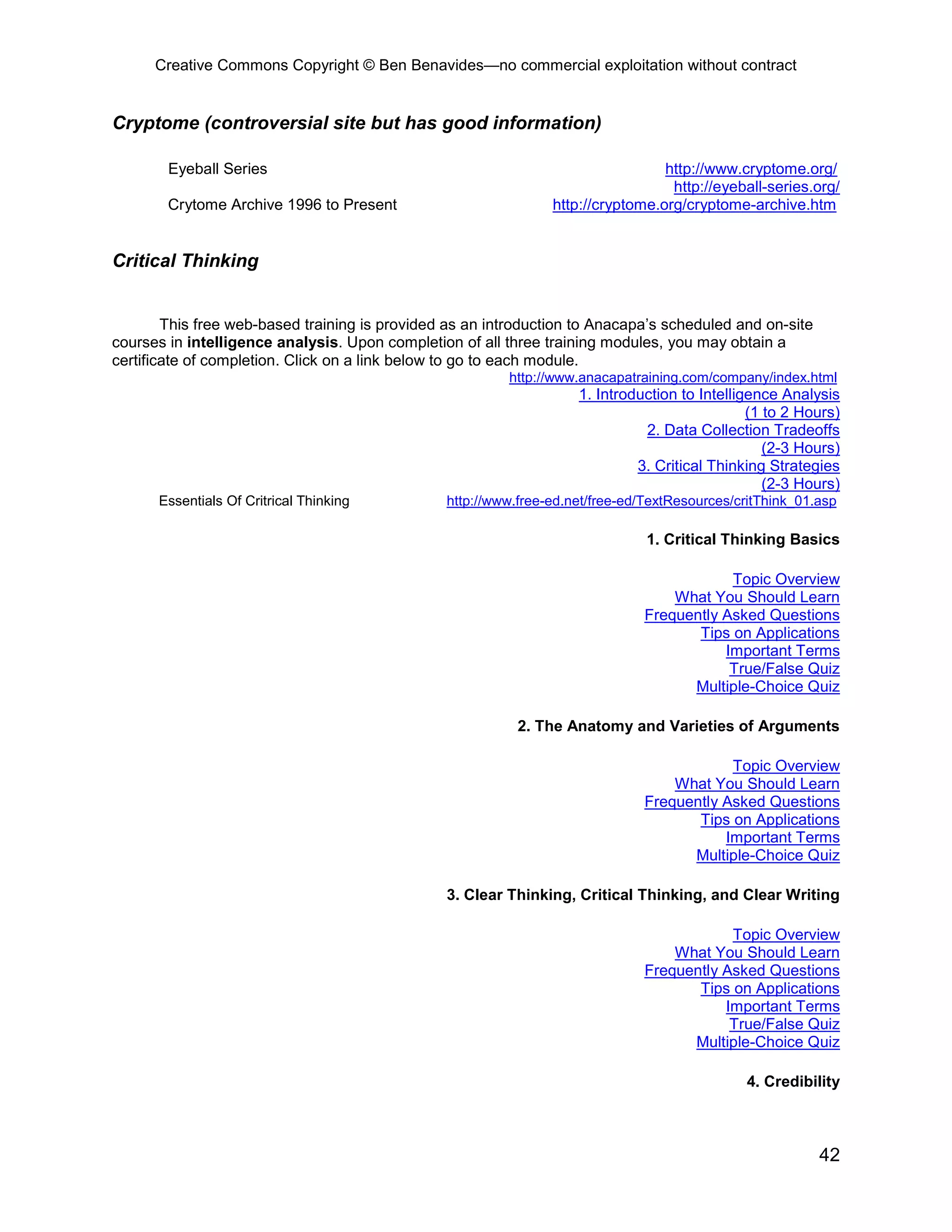 Creative Commons Copyright © Ben Benavides—no commercial exploitation without contract


Cryptome (controversial site but has good information)

        Eyeball Series                                                           http://www.cryptome.org/
                                                                                  http://eyeball-series.org/
        Crytome Archive 1996 to Present                         http://cryptome.org/cryptome-archive.htm


Critical Thinking


        This free web-based training is provided as an introduction to Anacapa’s scheduled and on-site
courses in intelligence analysis. Upon completion of all three training modules, you may obtain a
certificate of completion. Click on a link below to go to each module.
                                                         http://www.anacapatraining.com/company/index.html
                                                                    1. Introduction to Intelligence Analysis
                                                                                               (1 to 2 Hours)
                                                                              2. Data Collection Tradeoffs
                                                                                                  (2-3 Hours)
                                                                             3. Critical Thinking Strategies
                                                                                                  (2-3 Hours)
      Essentials Of Critrical Thinking          http://www.free-ed.net/free-ed/TextResources/critThink_01.asp

                                                                               1. Critical Thinking Basics

                                                                                          Topic Overview
                                                                                  What You Should Learn
                                                                              Frequently Asked Questions
                                                                                     Tips on Applications
                                                                                         Important Terms
                                                                                          True/False Quiz
                                                                                    Multiple-Choice Quiz

                                                           2. The Anatomy and Varieties of Arguments

                                                                                          Topic Overview
                                                                                  What You Should Learn
                                                                              Frequently Asked Questions
                                                                                     Tips on Applications
                                                                                         Important Terms
                                                                                    Multiple-Choice Quiz

                                                3. Clear Thinking, Critical Thinking, and Clear Writing

                                                                                          Topic Overview
                                                                                  What You Should Learn
                                                                              Frequently Asked Questions
                                                                                     Tips on Applications
                                                                                         Important Terms
                                                                                          True/False Quiz
                                                                                    Multiple-Choice Quiz

                                                                                              4. Credibility



                                                                                                          42
 