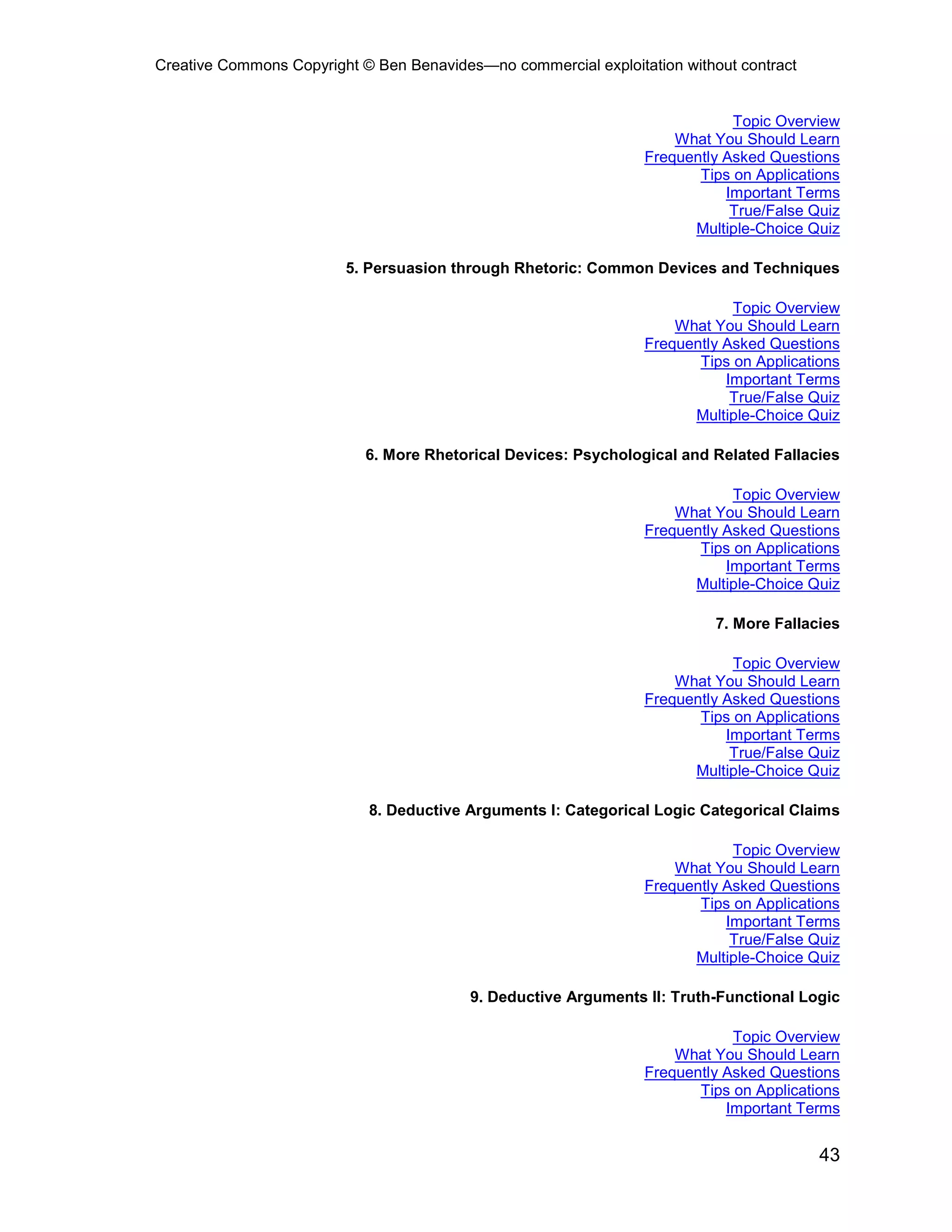 Creative Commons Copyright © Ben Benavides—no commercial exploitation without contract


                                                                             Topic Overview
                                                                     What You Should Learn
                                                                 Frequently Asked Questions
                                                                        Tips on Applications
                                                                            Important Terms
                                                                             True/False Quiz
                                                                       Multiple-Choice Quiz

                         5. Persuasion through Rhetoric: Common Devices and Techniques

                                                                             Topic Overview
                                                                     What You Should Learn
                                                                 Frequently Asked Questions
                                                                        Tips on Applications
                                                                            Important Terms
                                                                             True/False Quiz
                                                                       Multiple-Choice Quiz

                            6. More Rhetorical Devices: Psychological and Related Fallacies

                                                                             Topic Overview
                                                                     What You Should Learn
                                                                 Frequently Asked Questions
                                                                        Tips on Applications
                                                                            Important Terms
                                                                       Multiple-Choice Quiz

                                                                           7. More Fallacies

                                                                             Topic Overview
                                                                     What You Should Learn
                                                                 Frequently Asked Questions
                                                                        Tips on Applications
                                                                            Important Terms
                                                                             True/False Quiz
                                                                       Multiple-Choice Quiz

                            8. Deductive Arguments I: Categorical Logic Categorical Claims

                                                                             Topic Overview
                                                                     What You Should Learn
                                                                 Frequently Asked Questions
                                                                        Tips on Applications
                                                                            Important Terms
                                                                             True/False Quiz
                                                                       Multiple-Choice Quiz

                                          9. Deductive Arguments II: Truth-Functional Logic

                                                                             Topic Overview
                                                                     What You Should Learn
                                                                 Frequently Asked Questions
                                                                        Tips on Applications
                                                                            Important Terms


                                                                                         43
 