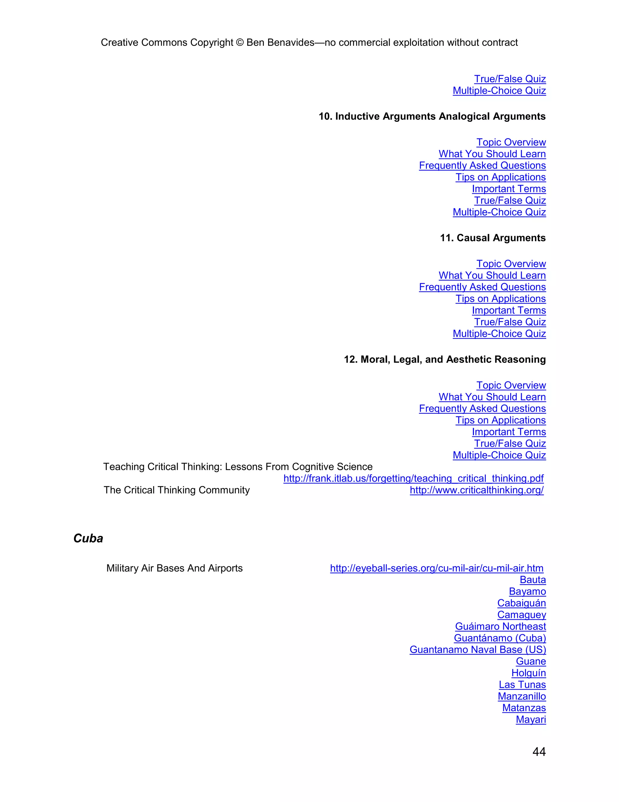 Creative Commons Copyright © Ben Benavides—no commercial exploitation without contract


                                                                                             True/False Quiz
                                                                                        Multiple-Choice Quiz

                                                         10. Inductive Arguments Analogical Arguments

                                                                                            Topic Overview
                                                                                    What You Should Learn
                                                                                Frequently Asked Questions
                                                                                       Tips on Applications
                                                                                           Important Terms
                                                                                            True/False Quiz
                                                                                      Multiple-Choice Quiz

                                                                                     11. Causal Arguments

                                                                                            Topic Overview
                                                                                    What You Should Learn
                                                                                Frequently Asked Questions
                                                                                       Tips on Applications
                                                                                           Important Terms
                                                                                            True/False Quiz
                                                                                      Multiple-Choice Quiz

                                                               12. Moral, Legal, and Aesthetic Reasoning

                                                                                            Topic Overview
                                                                                    What You Should Learn
                                                                                Frequently Asked Questions
                                                                                       Tips on Applications
                                                                                           Important Terms
                                                                                            True/False Quiz
                                                                                      Multiple-Choice Quiz
       Teaching Critical Thinking: Lessons From Cognitive Science
                                              http://frank.itlab.us/forgetting/teaching_critical_thinking.pdf
       The Critical Thinking Community                                        http://www.criticalthinking.org/



Cuba

       Military Air Bases And Airports                      http://eyeball-series.org/cu-mil-air/cu-mil-air.htm
                                                                                                          Bauta
                                                                                                       Bayamo
                                                                                                    Cabaiguán
                                                                                                    Camaguey
                                                                                         Guáimaro Northeast
                                                                                         Guantánamo (Cuba)
                                                                               Guantanamo Naval Base (US)
                                                                                                         Guane
                                                                                                        Holguín
                                                                                                    Las Tunas
                                                                                                    Manzanillo
                                                                                                     Matanzas
                                                                                                         Mayari


                                                                                                           44
 