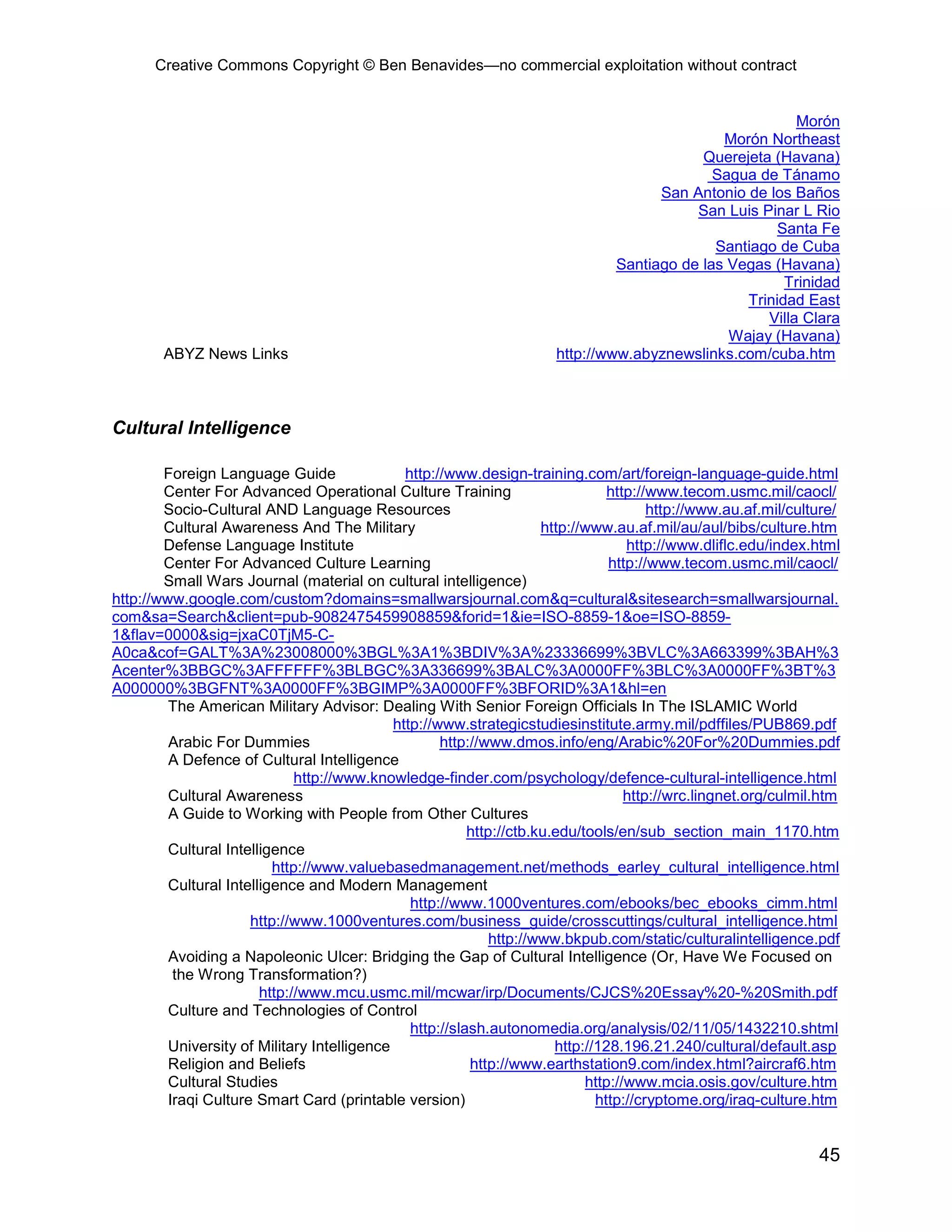 Creative Commons Copyright © Ben Benavides—no commercial exploitation without contract


                                                                                                          Morón
                                                                                               Morón Northeast
                                                                                            Querejeta (Havana)
                                                                                              Sagua de Tánamo
                                                                                      San Antonio de los Baños
                                                                                           San Luis Pinar L Rio
                                                                                                       Santa Fe
                                                                                              Santiago de Cuba
                                                                                Santiago de las Vegas (Havana)
                                                                                                        Trinidad
                                                                                                  Trinidad East
                                                                                                     Villa Clara
                                                                                                Wajay (Havana)
        ABYZ News Links                                                http://www.abyznewslinks.com/cuba.htm



Cultural Intelligence

        Foreign Language Guide                 http://www.design-training.com/art/foreign-language-guide.html
        Center For Advanced Operational Culture Training                         http://www.tecom.usmc.mil/caocl/
        Socio-Cultural AND Language Resources                                           http://www.au.af.mil/culture/
        Cultural Awareness And The Military                           http://www.au.af.mil/au/aul/bibs/culture.htm
        Defense Language Institute                                                  http://www.dliflc.edu/index.html
        Center For Advanced Culture Learning                                     http://www.tecom.usmc.mil/caocl/
        Small Wars Journal (material on cultural intelligence)
http://www.google.com/custom?domains=smallwarsjournal.com&q=cultural&sitesearch=smallwarsjournal.
com&sa=Search&client=pub-9082475459908859&forid=1&ie=ISO-8859-1&oe=ISO-8859-
1&flav=0000&sig=jxaC0TjM5-C-
A0ca&cof=GALT%3A%23008000%3BGL%3A1%3BDIV%3A%23336699%3BVLC%3A663399%3BAH%3
Acenter%3BBGC%3AFFFFFF%3BLBGC%3A336699%3BALC%3A0000FF%3BLC%3A0000FF%3BT%3
A000000%3BGFNT%3A0000FF%3BGIMP%3A0000FF%3BFORID%3A1&hl=en
         The American Military Advisor: Dealing With Senior Foreign Officials In The ISLAMIC World
                                             http://www.strategicstudiesinstitute.army.mil/pdffiles/PUB869.pdf
         Arabic For Dummies                          http://www.dmos.info/eng/Arabic%20For%20Dummies.pdf
         A Defence of Cultural Intelligence
                              http://www.knowledge-finder.com/psychology/defence-cultural-intelligence.html
         Cultural Awareness                                                         http://wrc.lingnet.org/culmil.htm
         A Guide to Working with People from Other Cultures
                                                          http://ctb.ku.edu/tools/en/sub_section_main_1170.htm
         Cultural Intelligence
                          http://www.valuebasedmanagement.net/methods_earley_cultural_intelligence.html
         Cultural Intelligence and Modern Management
                                                http://www.1000ventures.com/ebooks/bec_ebooks_cimm.html
                      http://www.1000ventures.com/business_guide/crosscuttings/cultural_intelligence.html
                                                              http://www.bkpub.com/static/culturalintelligence.pdf
         Avoiding a Napoleonic Ulcer: Bridging the Gap of Cultural Intelligence (Or, Have We Focused on
          the Wrong Transformation?)
                        http://www.mcu.usmc.mil/mcwar/irp/Documents/CJCS%20Essay%20-%20Smith.pdf
         Culture and Technologies of Control
                                                http://slash.autonomedia.org/analysis/02/11/05/1432210.shtml
         University of Military Intelligence                            http://128.196.21.240/cultural/default.asp
         Religion and Beliefs                             http://www.earthstation9.com/index.html?aircraf6.htm
         Cultural Studies                                                    http://www.mcia.osis.gov/culture.htm
         Iraqi Culture Smart Card (printable version)                          http://cryptome.org/iraq-culture.htm


                                                                                                                 45
 