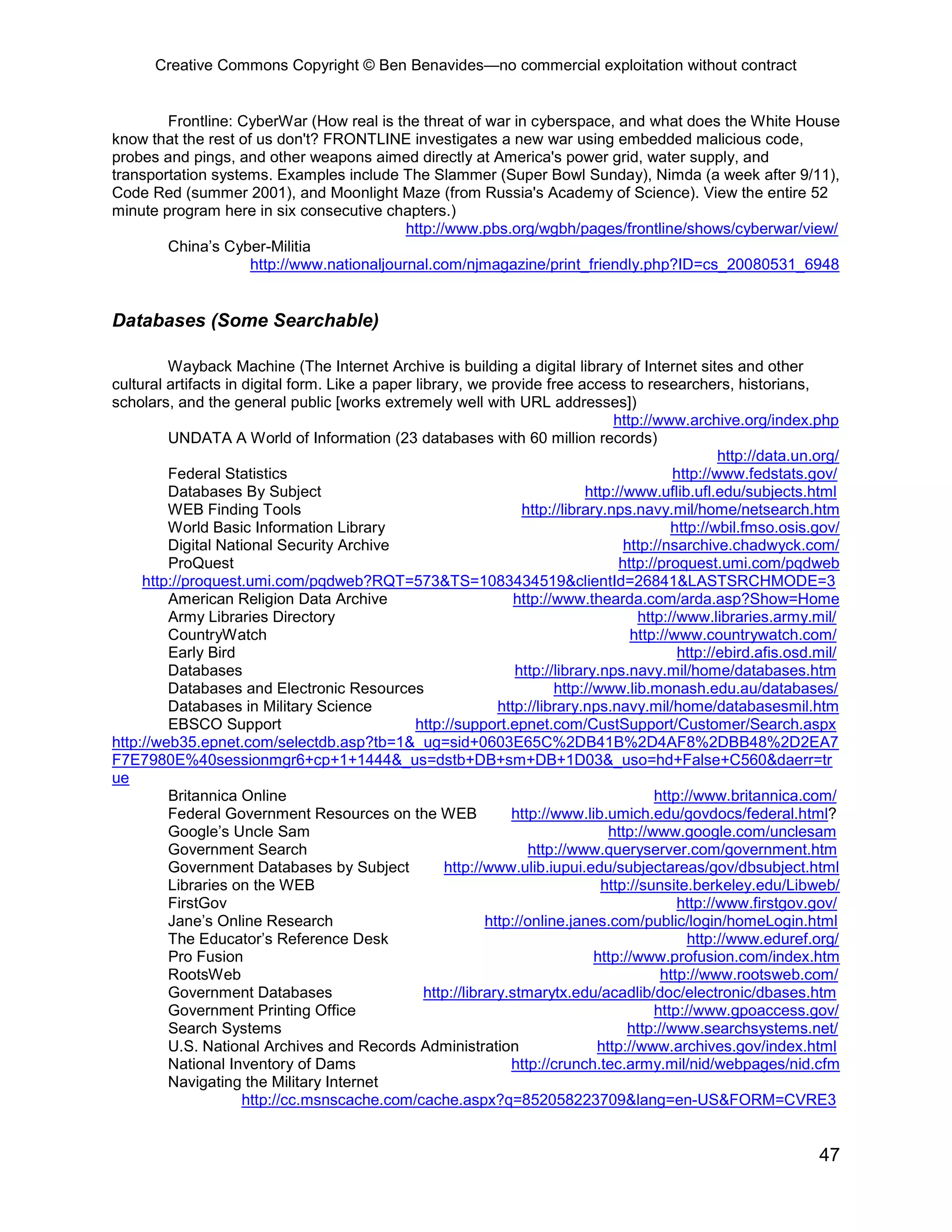 Creative Commons Copyright © Ben Benavides—no commercial exploitation without contract


        Frontline: CyberWar (How real is the threat of war in cyberspace, and what does the White House
know that the rest of us don't? FRONTLINE investigates a new war using embedded malicious code,
probes and pings, and other weapons aimed directly at America's power grid, water supply, and
transportation systems. Examples include The Slammer (Super Bowl Sunday), Nimda (a week after 9/11),
Code Red (summer 2001), and Moonlight Maze (from Russia's Academy of Science). View the entire 52
minute program here in six consecutive chapters.)
                                            http://www.pbs.org/wgbh/pages/frontline/shows/cyberwar/view/
        China’s Cyber-Militia
                     http://www.nationaljournal.com/njmagazine/print_friendly.php?ID=cs_20080531_6948


Databases (Some Searchable)

         Wayback Machine (The Internet Archive is building a digital library of Internet sites and other
cultural artifacts in digital form. Like a paper library, we provide free access to researchers, historians,
scholars, and the general public [works extremely well with URL addresses])
                                                                                     http://www.archive.org/index.php
         UNDATA A World of Information (23 databases with 60 million records)
                                                                                                        http://data.un.org/
         Federal Statistics                                                                     http://www.fedstats.gov/
         Databases By Subject                                                   http://www.uflib.ufl.edu/subjects.html
         WEB Finding Tools                                           http://library.nps.navy.mil/home/netsearch.htm
         World Basic Information Library                                                        http://wbil.fmso.osis.gov/
         Digital National Security Archive                                             http://nsarchive.chadwyck.com/
         ProQuest                                                                     http://proquest.umi.com/pqdweb
     http://proquest.umi.com/pqdweb?RQT=573&TS=1083434519&clientId=26841&LASTSRCHMODE=3
         American Religion Data Archive                            http://www.thearda.com/arda.asp?Show=Home
         Army Libraries Directory                                                         http://www.libraries.army.mil/
         CountryWatch                                                                   http://www.countrywatch.com/
         Early Bird                                                                              http://ebird.afis.osd.mil/
         Databases                                                 http://library.nps.navy.mil/home/databases.htm
         Databases and Electronic Resources                               http://www.lib.monash.edu.au/databases/
         Databases in Military Science                          http://library.nps.navy.mil/home/databasesmil.htm
         EBSCO Support                           http://support.epnet.com/CustSupport/Customer/Search.aspx
http://web35.epnet.com/selectdb.asp?tb=1&_ug=sid+0603E65C%2DB41B%2D4AF8%2DBB48%2D2EA7
F7E7980E%40sessionmgr6+cp+1+1444&_us=dstb+DB+sm+DB+1D03&_uso=hd+False+C560&daerr=tr
ue
         Britannica Online                                                                   http://www.britannica.com/
         Federal Government Resources on the WEB                  http://www.lib.umich.edu/govdocs/federal.html?
         Google’s Uncle Sam                                                         http://www.google.com/unclesam
         Government Search                                            http://www.queryserver.com/government.htm
         Government Databases by Subject              http://www.ulib.iupui.edu/subjectareas/gov/dbsubject.html
         Libraries on the WEB                                                      http://sunsite.berkeley.edu/Libweb/
         FirstGov                                                                                http://www.firstgov.gov/
         Jane’s Online Research                               http://online.janes.com/public/login/homeLogin.html
         The Educator’s Reference Desk                                                             http://www.eduref.org/
         Pro Fusion                                                               http://www.profusion.com/index.htm
         RootsWeb                                                                             http://www.rootsweb.com/
         Government Databases                      http://library.stmarytx.edu/acadlib/doc/electronic/dbases.htm
         Government Printing Office                                                          http://www.gpoaccess.gov/
         Search Systems                                                                 http://www.searchsystems.net/
         U.S. National Archives and Records Administration                        http://www.archives.gov/index.html
         National Inventory of Dams                               http://crunch.tec.army.mil/nid/webpages/nid.cfm
         Navigating the Military Internet
                      http://cc.msnscache.com/cache.aspx?q=852058223709&lang=en-US&FORM=CVRE3


                                                                                                                       47
 