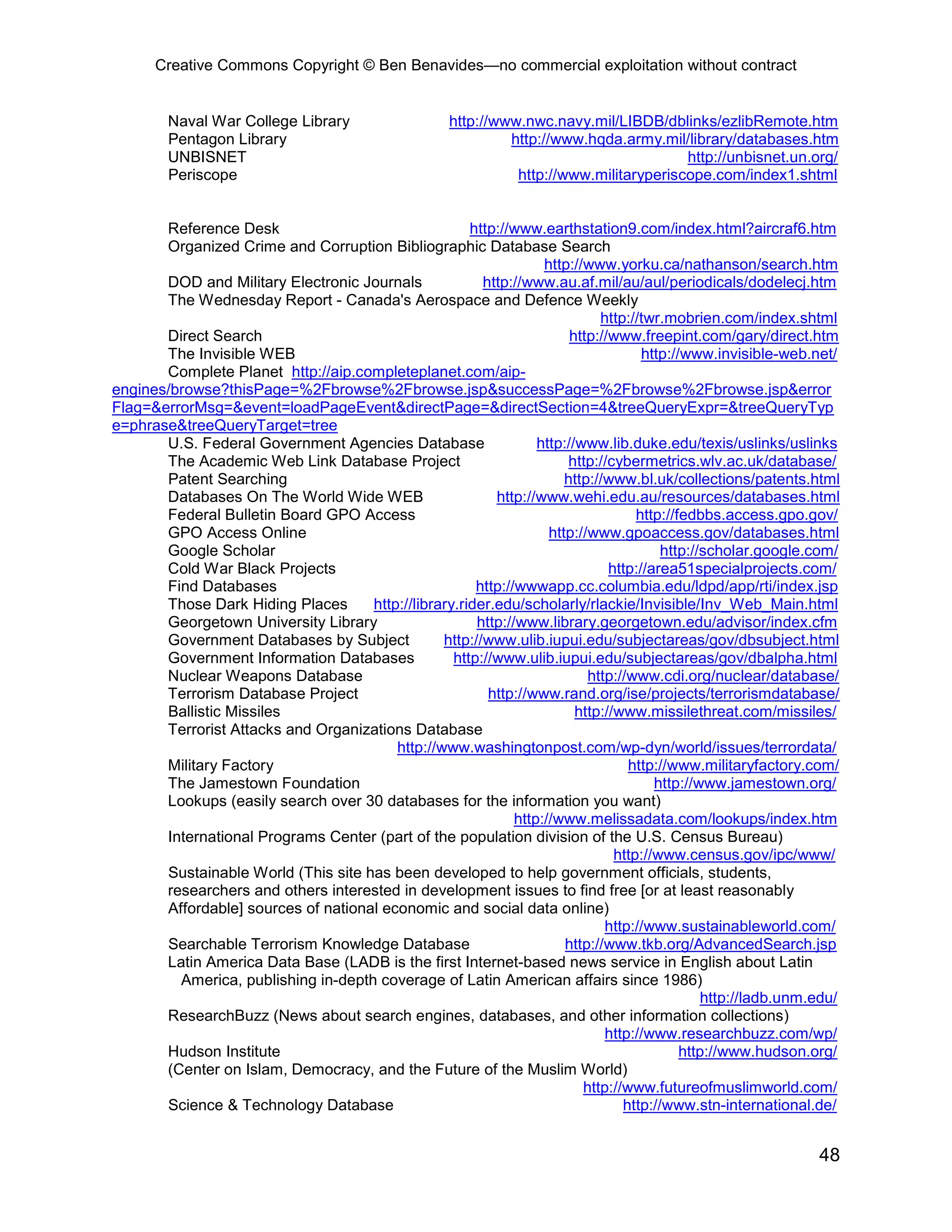 Creative Commons Copyright © Ben Benavides—no commercial exploitation without contract


        Naval War College Library                    http://www.nwc.navy.mil/LIBDB/dblinks/ezlibRemote.htm
        Pentagon Library                                      http://www.hqda.army.mil/library/databases.htm
        UNBISNET                                                                        http://unbisnet.un.org/
        Periscope                                              http://www.militaryperiscope.com/index1.shtml


       Reference Desk                                 http://www.earthstation9.com/index.html?aircraf6.htm
       Organized Crime and Corruption Bibliographic Database Search
                                                                   http://www.yorku.ca/nathanson/search.htm
       DOD and Military Electronic Journals             http://www.au.af.mil/au/aul/periodicals/dodelecj.htm
       The Wednesday Report - Canada's Aerospace and Defence Weekly
                                                                             http://twr.mobrien.com/index.shtml
       Direct Search                                                    http://www.freepint.com/gary/direct.htm
       The Invisible WEB                                                             http://www.invisible-web.net/
       Complete Planet http://aip.completeplanet.com/aip-
engines/browse?thisPage=%2Fbrowse%2Fbrowse.jsp&successPage=%2Fbrowse%2Fbrowse.jsp&error
Flag=&errorMsg=&event=loadPageEvent&directPage=&directSection=4&treeQueryExpr=&treeQueryTyp
e=phrase&treeQueryTarget=tree
       U.S. Federal Government Agencies Database                  http://www.lib.duke.edu/texis/uslinks/uslinks
       The Academic Web Link Database Project                           http://cybermetrics.wlv.ac.uk/database/
       Patent Searching                                                http://www.bl.uk/collections/patents.html
       Databases On The World Wide WEB                    http://www.wehi.edu.au/resources/databases.html
       Federal Bulletin Board GPO Access                                            http://fedbbs.access.gpo.gov/
       GPO Access Online                                            http://www.gpoaccess.gov/databases.html
       Google Scholar                                                                   http://scholar.google.com/
       Cold War Black Projects                                                 http://area51specialprojects.com/
       Find Databases                                  http://wwwapp.cc.columbia.edu/ldpd/app/rti/index.jsp
       Those Dark Hiding Places      http://library.rider.edu/scholarly/rlackie/Invisible/Inv_Web_Main.html
       Georgetown University Library                   http://www.library.georgetown.edu/advisor/index.cfm
       Government Databases by Subject           http://www.ulib.iupui.edu/subjectareas/gov/dbsubject.html
       Government Information Databases            http://www.ulib.iupui.edu/subjectareas/gov/dbalpha.html
       Nuclear Weapons Database                                            http://www.cdi.org/nuclear/database/
       Terrorism Database Project                        http://www.rand.org/ise/projects/terrorismdatabase/
       Ballistic Missiles                                                http://www.missilethreat.com/missiles/
       Terrorist Attacks and Organizations Database
                                         http://www.washingtonpost.com/wp-dyn/world/issues/terrordata/
       Military Factory                                                           http://www.militaryfactory.com/
       The Jamestown Foundation                                                        http://www.jamestown.org/
       Lookups (easily search over 30 databases for the information you want)
                                                              http://www.melissadata.com/lookups/index.htm
       International Programs Center (part of the population division of the U.S. Census Bureau)
                                                                                http://www.census.gov/ipc/www/
       Sustainable World (This site has been developed to help government officials, students,
       researchers and others interested in development issues to find free [or at least reasonably
       Affordable] sources of national economic and social data online)
                                                                              http://www.sustainableworld.com/
       Searchable Terrorism Knowledge Database                         http://www.tkb.org/AdvancedSearch.jsp
       Latin America Data Base (LADB is the first Internet-based news service in English about Latin
         America, publishing in-depth coverage of Latin American affairs since 1986)
                                                                                                http://ladb.unm.edu/
       ResearchBuzz (News about search engines, databases, and other information collections)
                                                                              http://www.researchbuzz.com/wp/
       Hudson Institute                                                                     http://www.hudson.org/
       (Center on Islam, Democracy, and the Future of the Muslim World)
                                                                          http://www.futureofmuslimworld.com/
       Science & Technology Database                                             http://www.stn-international.de/


                                                                                                                48
 