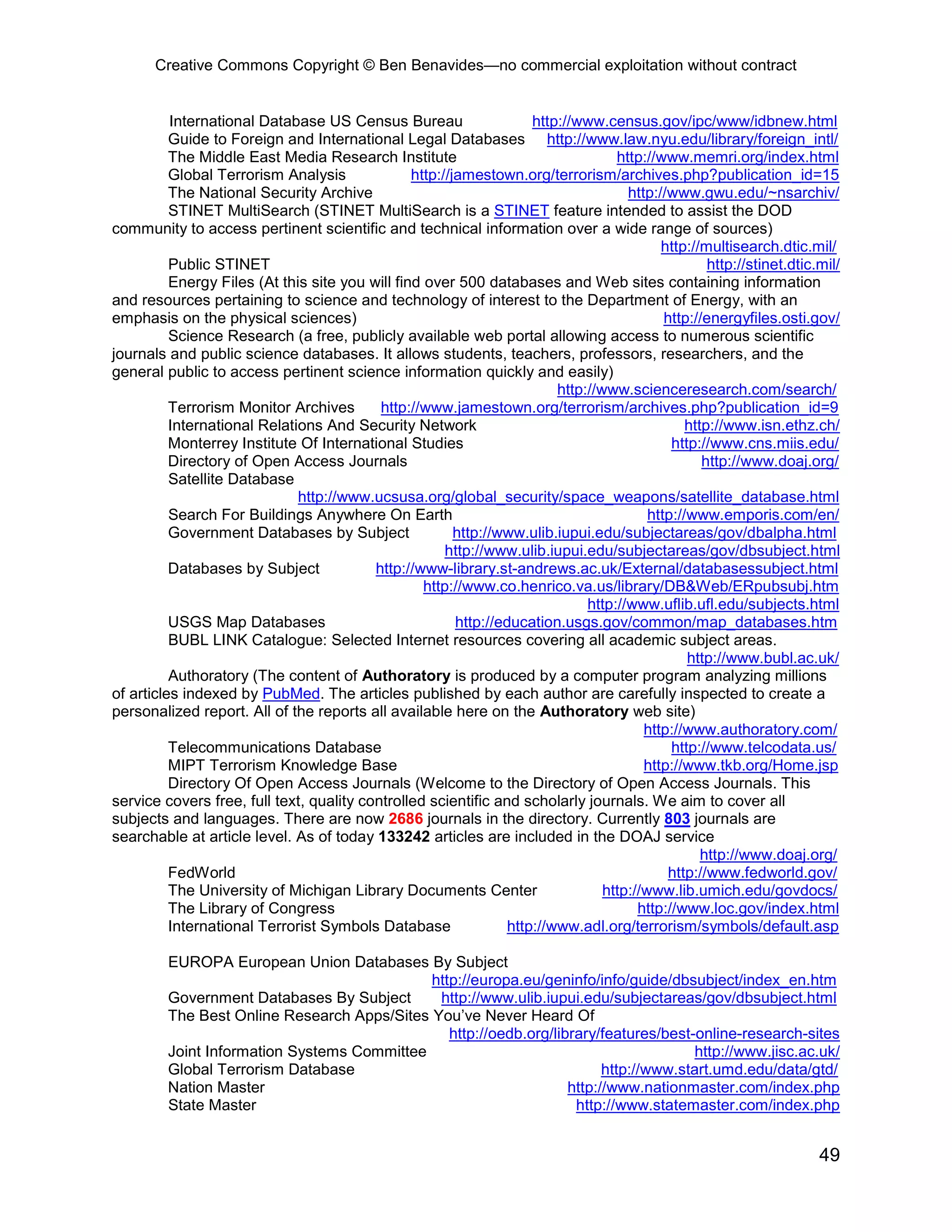 Creative Commons Copyright © Ben Benavides—no commercial exploitation without contract


          International Database US Census Bureau                     http://www.census.gov/ipc/www/idbnew.html
          Guide to Foreign and International Legal Databases http://www.law.nyu.edu/library/foreign_intl/
          The Middle East Media Research Institute                                  http://www.memri.org/index.html
          Global Terrorism Analysis              http://jamestown.org/terrorism/archives.php?publication_id=15
          The National Security Archive                                               http://www.gwu.edu/~nsarchiv/
          STINET MultiSearch (STINET MultiSearch is a STINET feature intended to assist the DOD
community to access pertinent scientific and technical information over a wide range of sources)
                                                                                            http://multisearch.dtic.mil/
          Public STINET                                                                              http://stinet.dtic.mil/
          Energy Files (At this site you will find over 500 databases and Web sites containing information
and resources pertaining to science and technology of interest to the Department of Energy, with an
emphasis on the physical sciences)                                                           http://energyfiles.osti.gov/
          Science Research (a free, publicly available web portal allowing access to numerous scientific
journals and public science databases. It allows students, teachers, professors, researchers, and the
general public to access pertinent science information quickly and easily)
                                                                          http://www.scienceresearch.com/search/
          Terrorism Monitor Archives       http://www.jamestown.org/terrorism/archives.php?publication_id=9
          International Relations And Security Network                                           http://www.isn.ethz.ch/
          Monterrey Institute Of International Studies                                        http://www.cns.miis.edu/
          Directory of Open Access Journals                                                         http://www.doaj.org/
          Satellite Database
                              http://www.ucsusa.org/global_security/space_weapons/satellite_database.html
          Search For Buildings Anywhere On Earth                                          http://www.emporis.com/en/
          Government Databases by Subject                http://www.ulib.iupui.edu/subjectareas/gov/dbalpha.html
                                                       http://www.ulib.iupui.edu/subjectareas/gov/dbsubject.html
          Databases by Subject            http://www-library.st-andrews.ac.uk/External/databasessubject.html
                                                   http://www.co.henrico.va.us/library/DB&Web/ERpubsubj.htm
                                                                               http://www.uflib.ufl.edu/subjects.html
          USGS Map Databases                             http://education.usgs.gov/common/map_databases.htm
          BUBL LINK Catalogue: Selected Internet resources covering all academic subject areas.
                                                                                                 http://www.bubl.ac.uk/
          Authoratory (The content of Authoratory is produced by a computer program analyzing millions
of articles indexed by PubMed. The articles published by each author are carefully inspected to create a
personalized report. All of the reports all available here on the Authoratory web site)
                                                                                         http://www.authoratory.com/
          Telecommunications Database                                                         http://www.telcodata.us/
          MIPT Terrorism Knowledge Base                                                  http://www.tkb.org/Home.jsp
          Directory Of Open Access Journals (Welcome to the Directory of Open Access Journals. This
service covers free, full text, quality controlled scientific and scholarly journals. We aim to cover all
subjects and languages. There are now 2686 journals in the directory. Currently 803 journals are
searchable at article level. As of today 133242 articles are included in the DOAJ service
                                                                                                    http://www.doaj.org/
          FedWorld                                                                            http://www.fedworld.gov/
          The University of Michigan Library Documents Center                     http://www.lib.umich.edu/govdocs/
          The Library of Congress                                                       http://www.loc.gov/index.html
          International Terrorist Symbols Database                http://www.adl.org/terrorism/symbols/default.asp

         EUROPA European Union Databases By Subject
                                             http://europa.eu/geninfo/info/guide/dbsubject/index_en.htm
         Government Databases By Subject      http://www.ulib.iupui.edu/subjectareas/gov/dbsubject.html
         The Best Online Research Apps/Sites You’ve Never Heard Of
                                                http://oedb.org/library/features/best-online-research-sites
         Joint Information Systems Committee                                           http://www.jisc.ac.uk/
         Global Terrorism Database                                       http://www.start.umd.edu/data/gtd/
         Nation Master                                             http://www.nationmaster.com/index.php
         State Master                                               http://www.statemaster.com/index.php


                                                                                                                        49
 