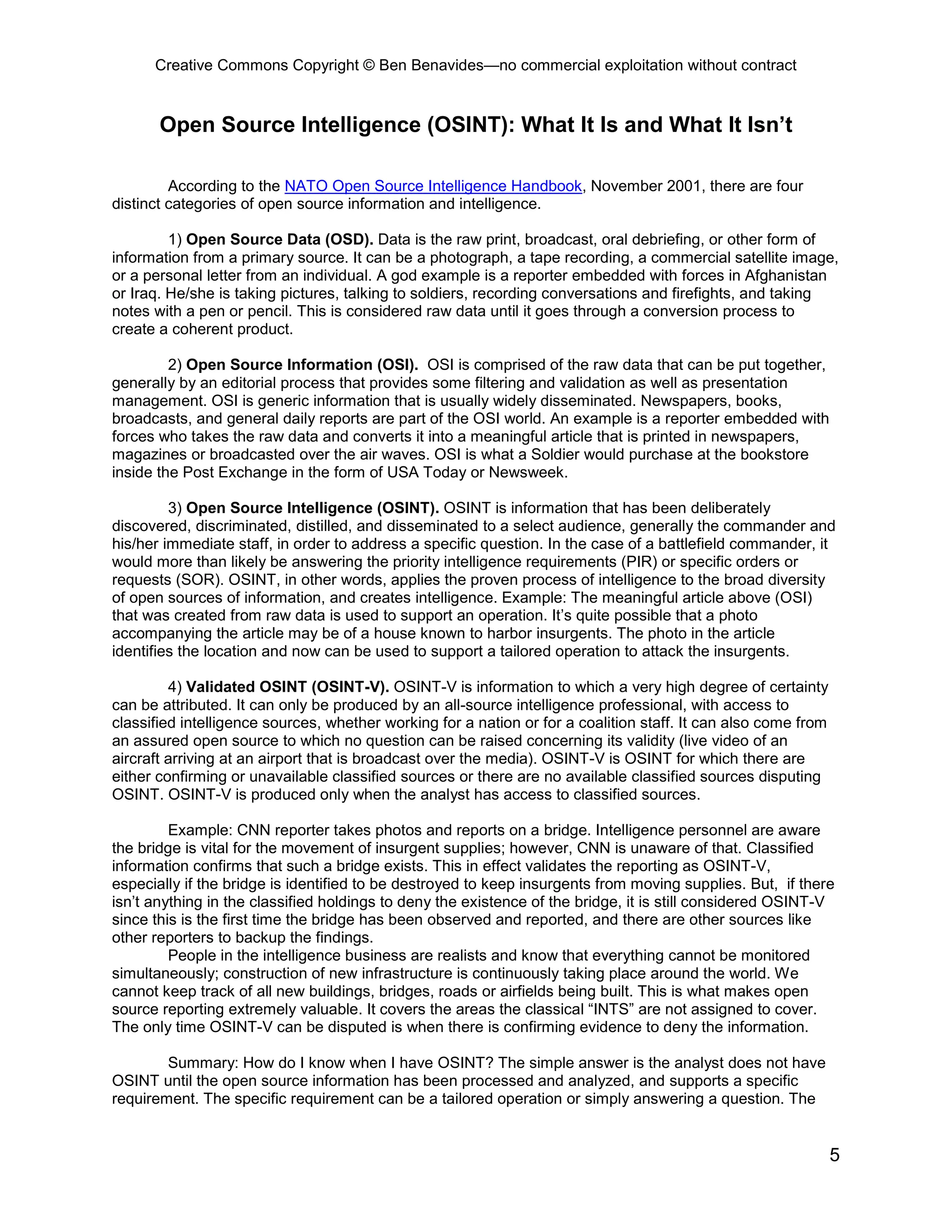 Creative Commons Copyright © Ben Benavides—no commercial exploitation without contract


       Open Source Intelligence (OSINT): What It Is and What It Isn’t

         According to the NATO Open Source Intelligence Handbook, November 2001, there are four
distinct categories of open source information and intelligence.

         1) Open Source Data (OSD). Data is the raw print, broadcast, oral debriefing, or other form of
information from a primary source. It can be a photograph, a tape recording, a commercial satellite image,
or a personal letter from an individual. A god example is a reporter embedded with forces in Afghanistan
or Iraq. He/she is taking pictures, talking to soldiers, recording conversations and firefights, and taking
notes with a pen or pencil. This is considered raw data until it goes through a conversion process to
create a coherent product.

         2) Open Source Information (OSI). OSI is comprised of the raw data that can be put together,
generally by an editorial process that provides some filtering and validation as well as presentation
management. OSI is generic information that is usually widely disseminated. Newspapers, books,
broadcasts, and general daily reports are part of the OSI world. An example is a reporter embedded with
forces who takes the raw data and converts it into a meaningful article that is printed in newspapers,
magazines or broadcasted over the air waves. OSI is what a Soldier would purchase at the bookstore
inside the Post Exchange in the form of USA Today or Newsweek.

         3) Open Source Intelligence (OSINT). OSINT is information that has been deliberately
discovered, discriminated, distilled, and disseminated to a select audience, generally the commander and
his/her immediate staff, in order to address a specific question. In the case of a battlefield commander, it
would more than likely be answering the priority intelligence requirements (PIR) or specific orders or
requests (SOR). OSINT, in other words, applies the proven process of intelligence to the broad diversity
of open sources of information, and creates intelligence. Example: The meaningful article above (OSI)
that was created from raw data is used to support an operation. It’s quite possible that a photo
accompanying the article may be of a house known to harbor insurgents. The photo in the article
identifies the location and now can be used to support a tailored operation to attack the insurgents.

         4) Validated OSINT (OSINT-V). OSINT-V is information to which a very high degree of certainty
can be attributed. It can only be produced by an all-source intelligence professional, with access to
classified intelligence sources, whether working for a nation or for a coalition staff. It can also come from
an assured open source to which no question can be raised concerning its validity (live video of an
aircraft arriving at an airport that is broadcast over the media). OSINT-V is OSINT for which there are
either confirming or unavailable classified sources or there are no available classified sources disputing
OSINT. OSINT-V is produced only when the analyst has access to classified sources.

         Example: CNN reporter takes photos and reports on a bridge. Intelligence personnel are aware
the bridge is vital for the movement of insurgent supplies; however, CNN is unaware of that. Classified
information confirms that such a bridge exists. This in effect validates the reporting as OSINT-V,
especially if the bridge is identified to be destroyed to keep insurgents from moving supplies. But, if there
isn’t anything in the classified holdings to deny the existence of the bridge, it is still considered OSINT-V
since this is the first time the bridge has been observed and reported, and there are other sources like
other reporters to backup the findings.
         People in the intelligence business are realists and know that everything cannot be monitored
simultaneously; construction of new infrastructure is continuously taking place around the world. We
cannot keep track of all new buildings, bridges, roads or airfields being built. This is what makes open
source reporting extremely valuable. It covers the areas the classical “INTS” are not assigned to cover.
The only time OSINT-V can be disputed is when there is confirming evidence to deny the information.

        Summary: How do I know when I have OSINT? The simple answer is the analyst does not have
OSINT until the open source information has been processed and analyzed, and supports a specific
requirement. The specific requirement can be a tailored operation or simply answering a question. The


                                                                                                                5
 