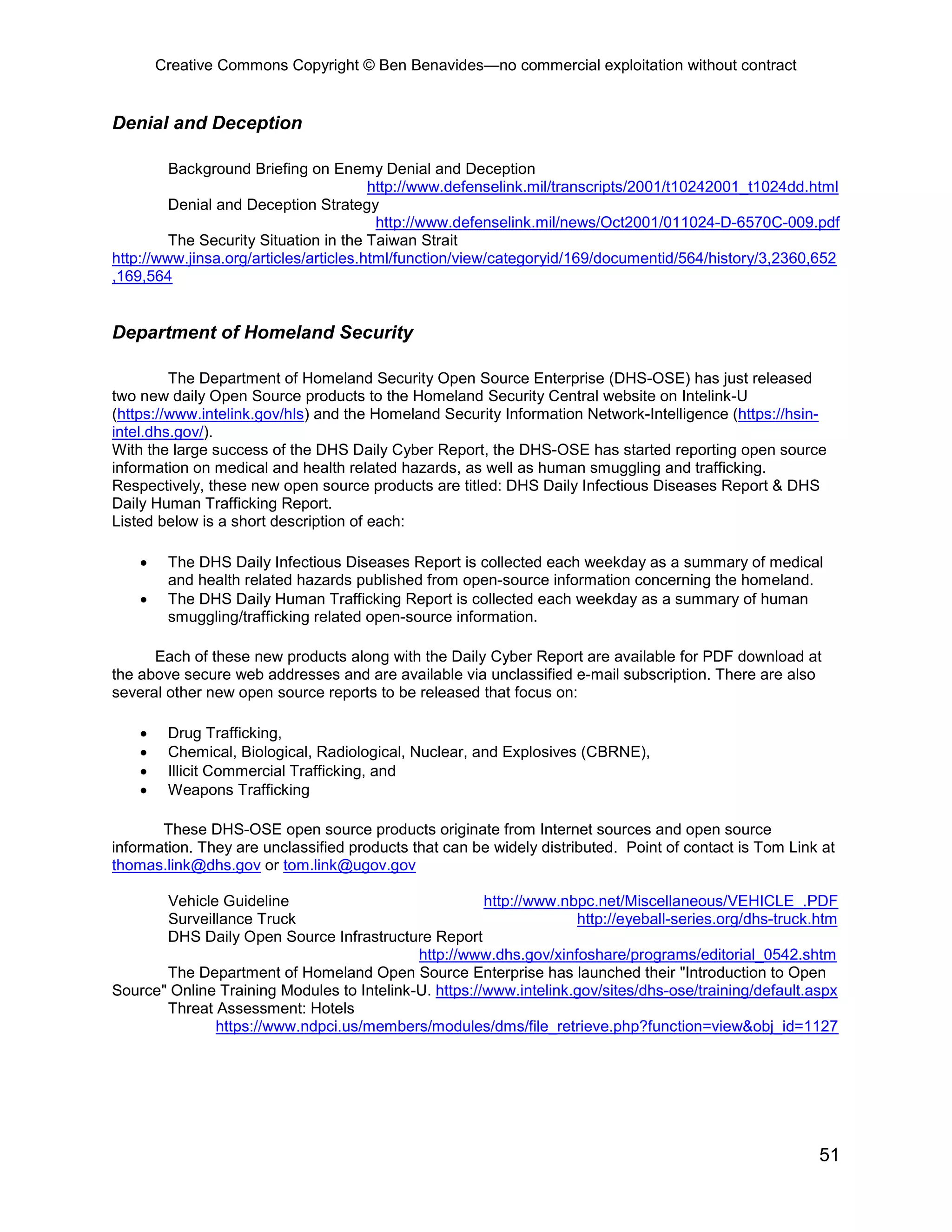 Creative Commons Copyright © Ben Benavides—no commercial exploitation without contract


Denial and Deception

         Background Briefing on Enemy Denial and Deception
                                        http://www.defenselink.mil/transcripts/2001/t10242001_t1024dd.html
         Denial and Deception Strategy
                                         http://www.defenselink.mil/news/Oct2001/011024-D-6570C-009.pdf
         The Security Situation in the Taiwan Strait
http://www.jinsa.org/articles/articles.html/function/view/categoryid/169/documentid/564/history/3,2360,652
,169,564


Department of Homeland Security

         The Department of Homeland Security Open Source Enterprise (DHS-OSE) has just released
two new daily Open Source products to the Homeland Security Central website on Intelink-U
(https://www.intelink.gov/hls) and the Homeland Security Information Network-Intelligence (https://hsin-
intel.dhs.gov/).
With the large success of the DHS Daily Cyber Report, the DHS-OSE has started reporting open source
information on medical and health related hazards, as well as human smuggling and trafficking.
Respectively, these new open source products are titled: DHS Daily Infectious Diseases Report & DHS
Daily Human Trafficking Report.
Listed below is a short description of each:

    •    The DHS Daily Infectious Diseases Report is collected each weekday as a summary of medical
         and health related hazards published from open-source information concerning the homeland.
    •    The DHS Daily Human Trafficking Report is collected each weekday as a summary of human
         smuggling/trafficking related open-source information.

      Each of these new products along with the Daily Cyber Report are available for PDF download at
the above secure web addresses and are available via unclassified e-mail subscription. There are also
several other new open source reports to be released that focus on:

    •    Drug Trafficking,
    •    Chemical, Biological, Radiological, Nuclear, and Explosives (CBRNE),
    •    Illicit Commercial Trafficking, and
    •    Weapons Trafficking

       These DHS-OSE open source products originate from Internet sources and open source
information. They are unclassified products that can be widely distributed. Point of contact is Tom Link at
thomas.link@dhs.gov or tom.link@ugov.gov

       Vehicle Guideline                               http://www.nbpc.net/Miscellaneous/VEHICLE_.PDF
       Surveillance Truck                                           http://eyeball-series.org/dhs-truck.htm
       DHS Daily Open Source Infrastructure Report
                                            http://www.dhs.gov/xinfoshare/programs/editorial_0542.shtm
       The Department of Homeland Open Source Enterprise has launched their "Introduction to Open
Source" Online Training Modules to Intelink-U. https://www.intelink.gov/sites/dhs-ose/training/default.aspx
       Threat Assessment: Hotels
              https://www.ndpci.us/members/modules/dms/file_retrieve.php?function=view&obj_id=1127




                                                                                                        51
 