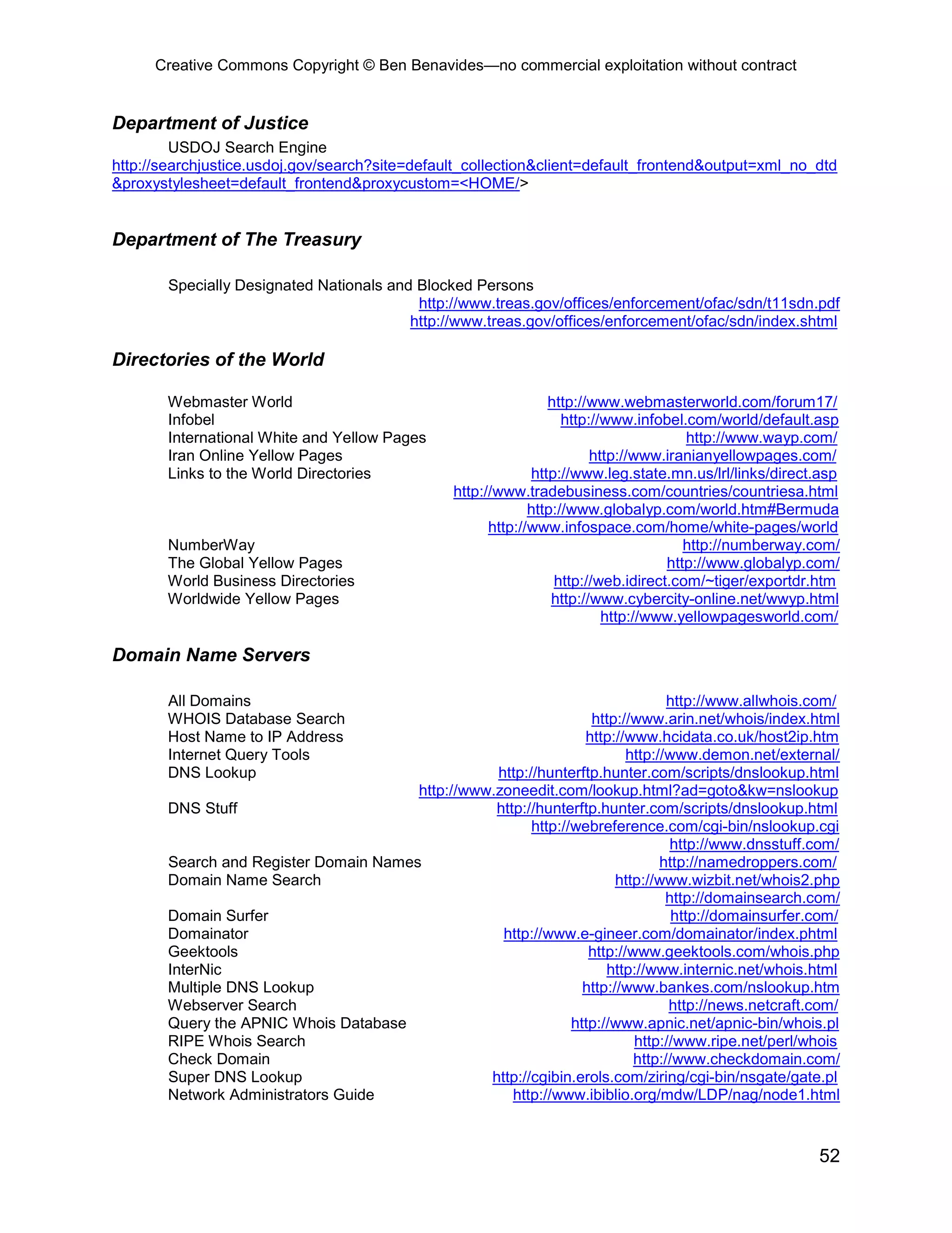 Creative Commons Copyright © Ben Benavides—no commercial exploitation without contract


Department of Justice
         USDOJ Search Engine
http://searchjustice.usdoj.gov/search?site=default_collection&client=default_frontend&output=xml_no_dtd
&proxystylesheet=default_frontend&proxycustom=<HOME/>


Department of The Treasury

       Specially Designated Nationals and Blocked Persons
                                          http://www.treas.gov/offices/enforcement/ofac/sdn/t11sdn.pdf
                                         http://www.treas.gov/offices/enforcement/ofac/sdn/index.shtml

Directories of the World

       Webmaster World                                          http://www.webmasterworld.com/forum17/
       Infobel                                                     http://www.infobel.com/world/default.asp
       International White and Yellow Pages                                           http://www.wayp.com/
       Iran Online Yellow Pages                                         http://www.iranianyellowpages.com/
       Links to the World Directories                        http://www.leg.state.mn.us/lrl/links/direct.asp
                                                http://www.tradebusiness.com/countries/countriesa.html
                                                             http://www.globalyp.com/world.htm#Bermuda
                                                      http://www.infospace.com/home/white-pages/world
       NumberWay                                                                      http://numberway.com/
       The Global Yellow Pages                                                     http://www.globalyp.com/
       World Business Directories                                http://web.idirect.com/~tiger/exportdr.htm
       Worldwide Yellow Pages                                    http://www.cybercity-online.net/wwyp.html
                                                                          http://www.yellowpagesworld.com/

Domain Name Servers

       All Domains                                                              http://www.allwhois.com/
       WHOIS Database Search                                      http://www.arin.net/whois/index.html
       Host Name to IP Address                                   http://www.hcidata.co.uk/host2ip.htm
       Internet Query Tools                                              http://www.demon.net/external/
       DNS Lookup                                 http://hunterftp.hunter.com/scripts/dnslookup.html
                                       http://www.zoneedit.com/lookup.html?ad=goto&kw=nslookup
       DNS Stuff                                  http://hunterftp.hunter.com/scripts/dnslookup.html
                                                        http://webreference.com/cgi-bin/nslookup.cgi
                                                                                 http://www.dnsstuff.com/
       Search and Register Domain Names                                        http://namedroppers.com/
       Domain Name Search                                              http://www.wizbit.net/whois2.php
                                                                                http://domainsearch.com/
       Domain Surfer                                                             http://domainsurfer.com/
       Domainator                                  http://www.e-gineer.com/domainator/index.phtml
       Geektools                                                  http://www.geektools.com/whois.php
       InterNic                                                      http://www.internic.net/whois.html
       Multiple DNS Lookup                                       http://www.bankes.com/nslookup.htm
       Webserver Search                                                         http://news.netcraft.com/
       Query the APNIC Whois Database                          http://www.apnic.net/apnic-bin/whois.pl
       RIPE Whois Search                                                  http://www.ripe.net/perl/whois
       Check Domain                                                       http://www.checkdomain.com/
       Super DNS Lookup                          http://cgibin.erols.com/ziring/cgi-bin/nsgate/gate.pl
       Network Administrators Guide                  http://www.ibiblio.org/mdw/LDP/nag/node1.html



                                                                                                        52
 