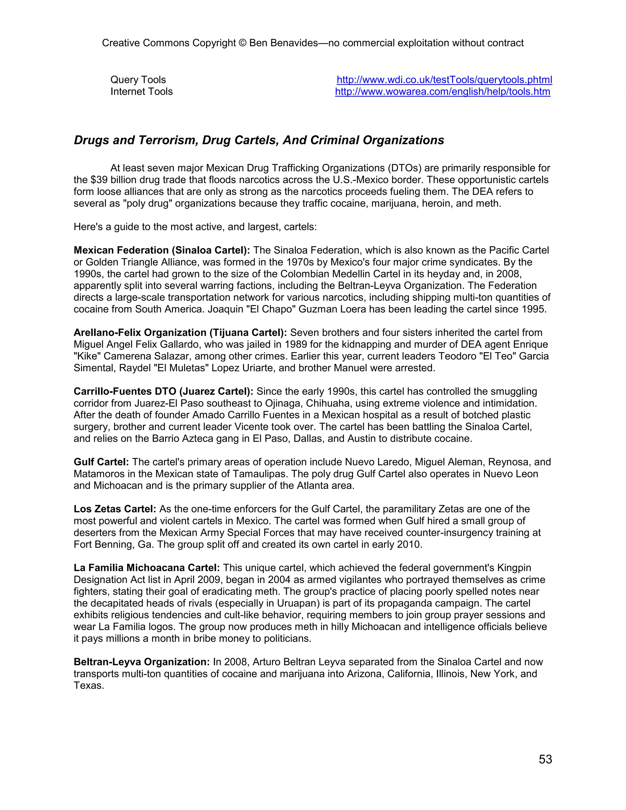 Creative Commons Copyright © Ben Benavides—no commercial exploitation without contract


        Query Tools                                         http://www.wdi.co.uk/testTools/querytools.phtml
        Internet Tools                                      http://www.wowarea.com/english/help/tools.htm



Drugs and Terrorism, Drug Cartels, And Criminal Organizations

        At least seven major Mexican Drug Trafficking Organizations (DTOs) are primarily responsible for
the $39 billion drug trade that floods narcotics across the U.S.-Mexico border. These opportunistic cartels
form loose alliances that are only as strong as the narcotics proceeds fueling them. The DEA refers to
several as "poly drug" organizations because they traffic cocaine, marijuana, heroin, and meth.

Here's a guide to the most active, and largest, cartels:

Mexican Federation (Sinaloa Cartel): The Sinaloa Federation, which is also known as the Pacific Cartel
or Golden Triangle Alliance, was formed in the 1970s by Mexico's four major crime syndicates. By the
1990s, the cartel had grown to the size of the Colombian Medellin Cartel in its heyday and, in 2008,
apparently split into several warring factions, including the Beltran-Leyva Organization. The Federation
directs a large-scale transportation network for various narcotics, including shipping multi-ton quantities of
cocaine from South America. Joaquin "El Chapo" Guzman Loera has been leading the cartel since 1995.

Arellano-Felix Organization (Tijuana Cartel): Seven brothers and four sisters inherited the cartel from
Miguel Angel Felix Gallardo, who was jailed in 1989 for the kidnapping and murder of DEA agent Enrique
"Kike" Camerena Salazar, among other crimes. Earlier this year, current leaders Teodoro "El Teo" Garcia
Simental, Raydel "El Muletas" Lopez Uriarte, and brother Manuel were arrested.

Carrillo-Fuentes DTO (Juarez Cartel): Since the early 1990s, this cartel has controlled the smuggling
corridor from Juarez-El Paso southeast to Ojinaga, Chihuaha, using extreme violence and intimidation.
After the death of founder Amado Carrillo Fuentes in a Mexican hospital as a result of botched plastic
surgery, brother and current leader Vicente took over. The cartel has been battling the Sinaloa Cartel,
and relies on the Barrio Azteca gang in El Paso, Dallas, and Austin to distribute cocaine.

Gulf Cartel: The cartel's primary areas of operation include Nuevo Laredo, Miguel Aleman, Reynosa, and
Matamoros in the Mexican state of Tamaulipas. The poly drug Gulf Cartel also operates in Nuevo Leon
and Michoacan and is the primary supplier of the Atlanta area.

Los Zetas Cartel: As the one-time enforcers for the Gulf Cartel, the paramilitary Zetas are one of the
most powerful and violent cartels in Mexico. The cartel was formed when Gulf hired a small group of
deserters from the Mexican Army Special Forces that may have received counter-insurgency training at
Fort Benning, Ga. The group split off and created its own cartel in early 2010.

La Familia Michoacana Cartel: This unique cartel, which achieved the federal government's Kingpin
Designation Act list in April 2009, began in 2004 as armed vigilantes who portrayed themselves as crime
fighters, stating their goal of eradicating meth. The group's practice of placing poorly spelled notes near
the decapitated heads of rivals (especially in Uruapan) is part of its propaganda campaign. The cartel
exhibits religious tendencies and cult-like behavior, requiring members to join group prayer sessions and
wear La Familia logos. The group now produces meth in hilly Michoacan and intelligence officials believe
it pays millions a month in bribe money to politicians.

Beltran-Leyva Organization: In 2008, Arturo Beltran Leyva separated from the Sinaloa Cartel and now
transports multi-ton quantities of cocaine and marijuana into Arizona, California, Illinois, New York, and
Texas.




                                                                                                           53
 