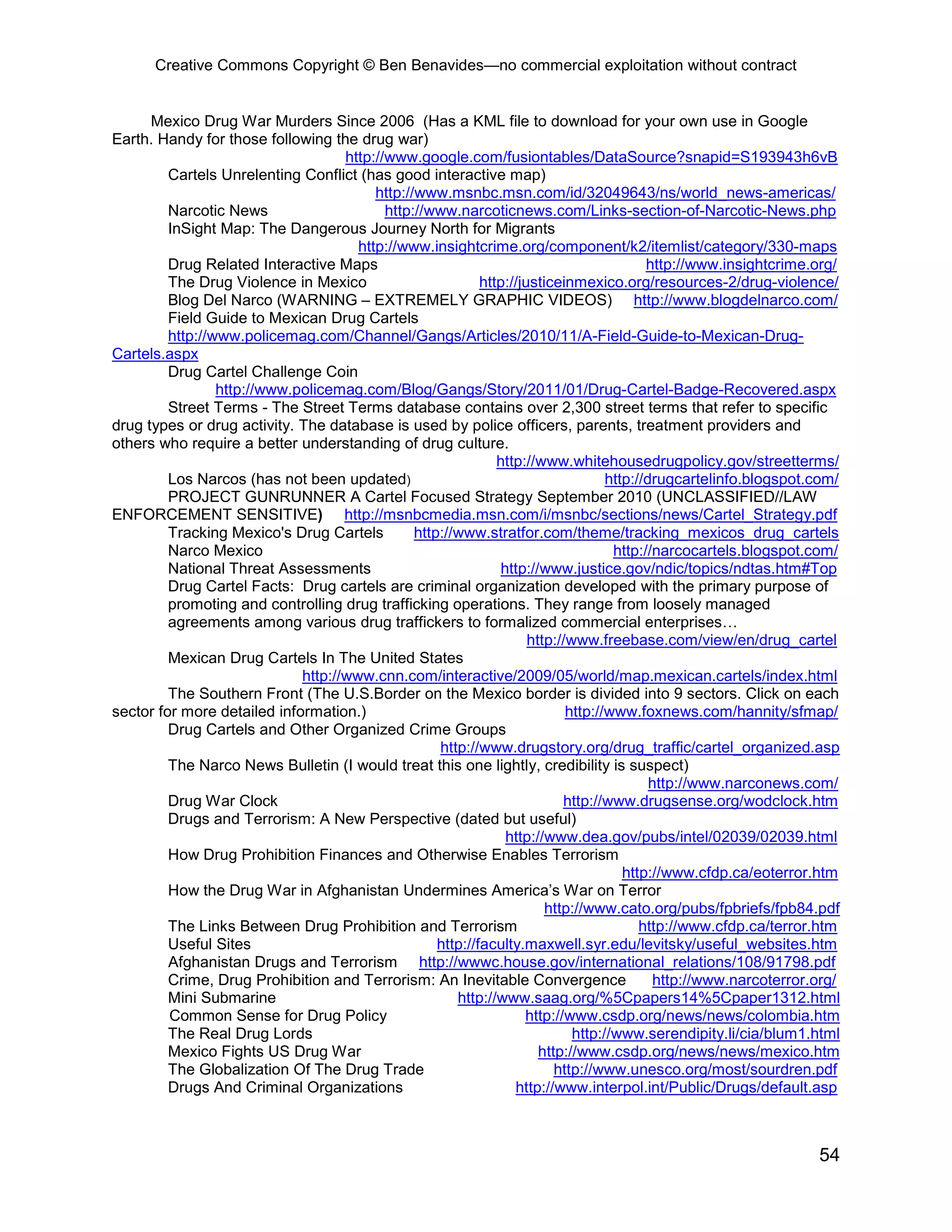 Creative Commons Copyright © Ben Benavides—no commercial exploitation without contract


      Mexico Drug War Murders Since 2006 (Has a KML file to download for your own use in Google
Earth. Handy for those following the drug war)
                                    http://www.google.com/fusiontables/DataSource?snapid=S193943h6vB
         Cartels Unrelenting Conflict (has good interactive map)
                                         http://www.msnbc.msn.com/id/32049643/ns/world_news-americas/
         Narcotic News                     http://www.narcoticnews.com/Links-section-of-Narcotic-News.php
         InSight Map: The Dangerous Journey North for Migrants
                                      http://www.insightcrime.org/component/k2/itemlist/category/330-maps
         Drug Related Interactive Maps                                                    http://www.insightcrime.org/
         The Drug Violence in Mexico                        http://justiceinmexico.org/resources-2/drug-violence/
         Blog Del Narco (WARNING – EXTREMELY GRAPHIC VIDEOS) http://www.blogdelnarco.com/
         Field Guide to Mexican Drug Cartels
         http://www.policemag.com/Channel/Gangs/Articles/2010/11/A-Field-Guide-to-Mexican-Drug-
Cartels.aspx
         Drug Cartel Challenge Coin
                 http://www.policemag.com/Blog/Gangs/Story/2011/01/Drug-Cartel-Badge-Recovered.aspx
         Street Terms - The Street Terms database contains over 2,300 street terms that refer to specific
drug types or drug activity. The database is used by police officers, parents, treatment providers and
others who require a better understanding of drug culture.
                                                               http://www.whitehousedrugpolicy.gov/streetterms/
         Los Narcos (has not been updated)                                         http://drugcartelinfo.blogspot.com/
         PROJECT GUNRUNNER A Cartel Focused Strategy September 2010 (UNCLASSIFIED//LAW
ENFORCEMENT SENSITIVE) http://msnbcmedia.msn.com/i/msnbc/sections/news/Cartel_Strategy.pdf
         Tracking Mexico's Drug Cartels         http://www.stratfor.com/theme/tracking_mexicos_drug_cartels
         Narco Mexico                                                               http://narcocartels.blogspot.com/
         National Threat Assessments                            http://www.justice.gov/ndic/topics/ndtas.htm#Top
         Drug Cartel Facts: Drug cartels are criminal organization developed with the primary purpose of
         promoting and controlling drug trafficking operations. They range from loosely managed
         agreements among various drug traffickers to formalized commercial enterprises…
                                                                     http://www.freebase.com/view/en/drug_cartel
         Mexican Drug Cartels In The United States
                             http://www.cnn.com/interactive/2009/05/world/map.mexican.cartels/index.html
         The Southern Front (The U.S.Border on the Mexico border is divided into 9 sectors. Click on each
sector for more detailed information.)                                      http://www.foxnews.com/hannity/sfmap/
         Drug Cartels and Other Organized Crime Groups
                                                    http://www.drugstory.org/drug_traffic/cartel_organized.asp
         The Narco News Bulletin (I would treat this one lightly, credibility is suspect)
                                                                                           http://www.narconews.com/
         Drug War Clock                                                    http://www.drugsense.org/wodclock.htm
         Drugs and Terrorism: A New Perspective (dated but useful)
                                                                 http://www.dea.gov/pubs/intel/02039/02039.html
         How Drug Prohibition Finances and Otherwise Enables Terrorism
                                                                                      http://www.cfdp.ca/eoterror.htm
         How the Drug War in Afghanistan Undermines America’s War on Terror
                                                                        http://www.cato.org/pubs/fpbriefs/fpb84.pdf
         The Links Between Drug Prohibition and Terrorism                                http://www.cfdp.ca/terror.htm
         Useful Sites                               http://faculty.maxwell.syr.edu/levitsky/useful_websites.htm
         Afghanistan Drugs and Terrorism http://wwwc.house.gov/international_relations/108/91798.pdf
         Crime, Drug Prohibition and Terrorism: An Inevitable Convergence                   http://www.narcoterror.org/
         Mini Submarine                                http://www.saag.org/%5Cpapers14%5Cpaper1312.html
         Common Sense for Drug Policy                               http://www.csdp.org/news/news/colombia.htm
         The Real Drug Lords                                                 http://www.serendipity.li/cia/blum1.html
         Mexico Fights US Drug War                                     http://www.csdp.org/news/news/mexico.htm
         The Globalization Of The Drug Trade                              http://www.unesco.org/most/sourdren.pdf
         Drugs And Criminal Organizations                         http://www.interpol.int/Public/Drugs/default.asp



                                                                                                                   54
 