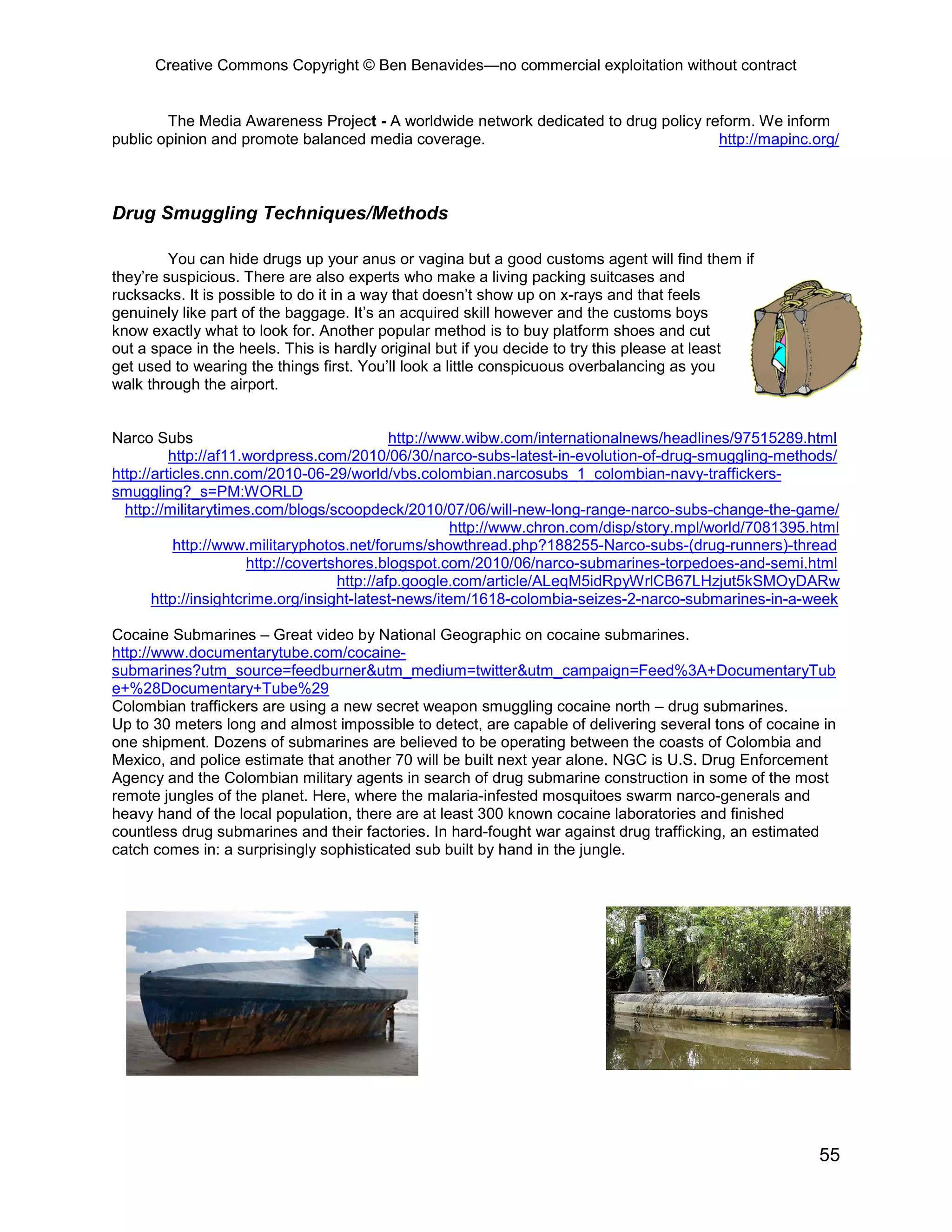 Creative Commons Copyright © Ben Benavides—no commercial exploitation without contract


        The Media Awareness Project - A worldwide network dedicated to drug policy reform. We inform
public opinion and promote balanced media coverage.                                  http://mapinc.org/



Drug Smuggling Techniques/Methods

         You can hide drugs up your anus or vagina but a good customs agent will find them if
they’re suspicious. There are also experts who make a living packing suitcases and
rucksacks. It is possible to do it in a way that doesn’t show up on x-rays and that feels
genuinely like part of the baggage. It’s an acquired skill however and the customs boys
know exactly what to look for. Another popular method is to buy platform shoes and cut
out a space in the heels. This is hardly original but if you decide to try this please at least
get used to wearing the things first. You’ll look a little conspicuous overbalancing as you
walk through the airport.


Narco Subs                                    http://www.wibw.com/internationalnews/headlines/97515289.html
          http://af11.wordpress.com/2010/06/30/narco-subs-latest-in-evolution-of-drug-smuggling-methods/
http://articles.cnn.com/2010-06-29/world/vbs.colombian.narcosubs_1_colombian-navy-traffickers-
smuggling?_s=PM:WORLD
  http://militarytimes.com/blogs/scoopdeck/2010/07/06/will-new-long-range-narco-subs-change-the-game/
                                                       http://www.chron.com/disp/story.mpl/world/7081395.html
           http://www.militaryphotos.net/forums/showthread.php?188255-Narco-subs-(drug-runners)-thread
                       http://covertshores.blogspot.com/2010/06/narco-submarines-torpedoes-and-semi.html
                                     http://afp.google.com/article/ALeqM5idRpyWrlCB67LHzjut5kSMOyDARw
       http://insightcrime.org/insight-latest-news/item/1618-colombia-seizes-2-narco-submarines-in-a-week

Cocaine Submarines – Great video by National Geographic on cocaine submarines.
http://www.documentarytube.com/cocaine-
submarines?utm_source=feedburner&utm_medium=twitter&utm_campaign=Feed%3A+DocumentaryTub
e+%28Documentary+Tube%29
Colombian traffickers are using a new secret weapon smuggling cocaine north – drug submarines.
Up to 30 meters long and almost impossible to detect, are capable of delivering several tons of cocaine in
one shipment. Dozens of submarines are believed to be operating between the coasts of Colombia and
Mexico, and police estimate that another 70 will be built next year alone. NGC is U.S. Drug Enforcement
Agency and the Colombian military agents in search of drug submarine construction in some of the most
remote jungles of the planet. Here, where the malaria-infested mosquitoes swarm narco-generals and
heavy hand of the local population, there are at least 300 known cocaine laboratories and finished
countless drug submarines and their factories. In hard-fought war against drug trafficking, an estimated
catch comes in: a surprisingly sophisticated sub built by hand in the jungle.




                                                                                                         55
 
