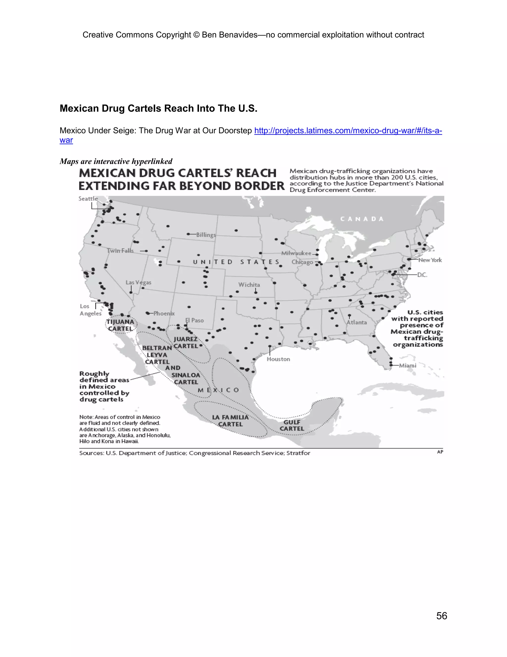 Creative Commons Copyright © Ben Benavides—no commercial exploitation without contract




Mexican Drug Cartels Reach Into The U.S.

Mexico Under Seige: The Drug War at Our Doorstep http://projects.latimes.com/mexico-drug-war/#/its-a-
war

Maps are interactive hyperlinked




                                                                                                   56
 