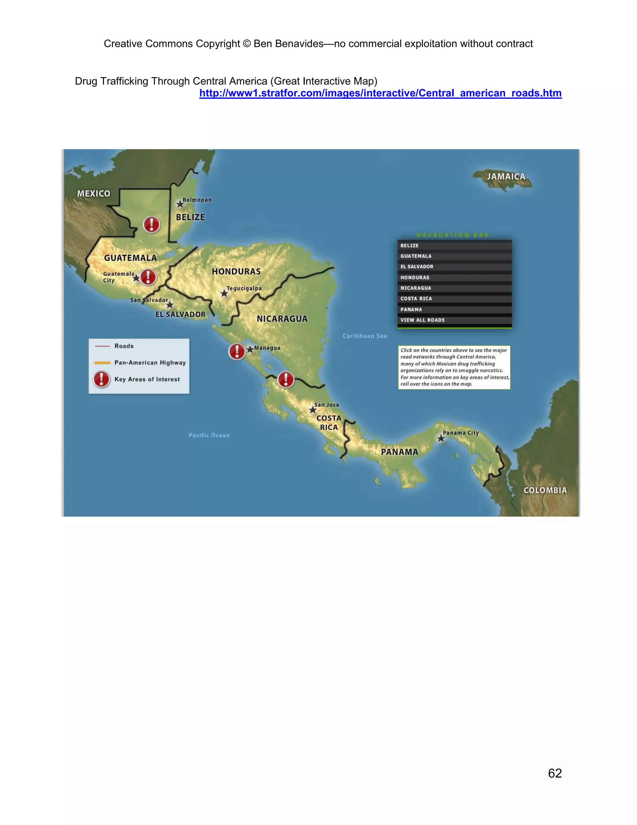 Creative Commons Copyright © Ben Benavides—no commercial exploitation without contract


Drug Trafficking Through Central America (Great Interactive Map)
                          http://www1.stratfor.com/images/interactive/Central_american_roads.htm




                                                                                              62
 