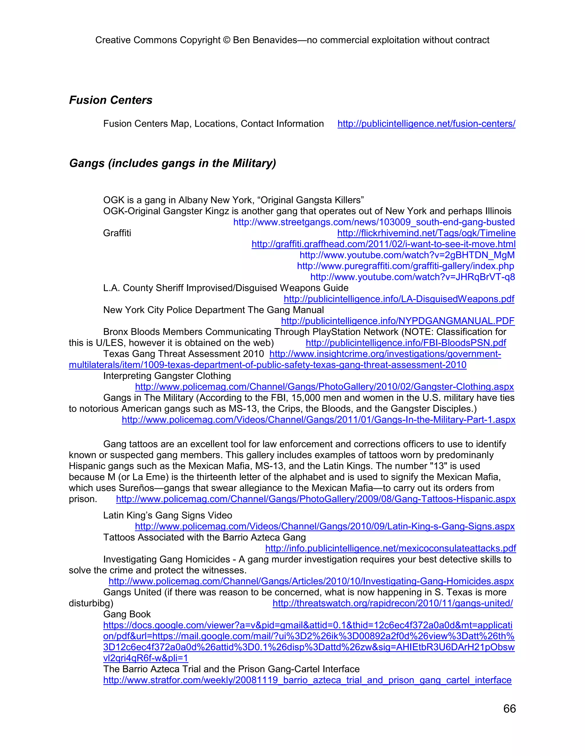 Creative Commons Copyright © Ben Benavides—no commercial exploitation without contract




Fusion Centers

        Fusion Centers Map, Locations, Contact Information         http://publicintelligence.net/fusion-centers/



Gangs (includes gangs in the Military)


         OGK is a gang in Albany New York, “Original Gangsta Killers”
         OGK-Original Gangster Kingz is another gang that operates out of New York and perhaps Illinois
                                        http://www.streetgangs.com/news/103009_south-end-gang-busted
         Graffiti                                                    http://flickrhivemind.net/Tags/ogk/Timeline
                                             http://graffiti.graffhead.com/2011/02/i-want-to-see-it-move.html
                                                           http://www.youtube.com/watch?v=2gBHTDN_MgM
                                                          http://www.puregraffiti.com/graffiti-gallery/index.php
                                                              http://www.youtube.com/watch?v=JHRqBrVT-q8
         L.A. County Sheriff Improvised/Disguised Weapons Guide
                                                      http://publicintelligence.info/LA-DisguisedWeapons.pdf
         New York City Police Department The Gang Manual
                                                     http://publicintelligence.info/NYPDGANGMANUAL.PDF
         Bronx Bloods Members Communicating Through PlayStation Network (NOTE: Classification for
this is U/LES, however it is obtained on the web)            http://publicintelligence.info/FBI-BloodsPSN.pdf
         Texas Gang Threat Assessment 2010 http://www.insightcrime.org/investigations/government-
multilaterals/item/1009-texas-department-of-public-safety-texas-gang-threat-assessment-2010
         Interpreting Gangster Clothing
                  http://www.policemag.com/Channel/Gangs/PhotoGallery/2010/02/Gangster-Clothing.aspx
         Gangs in The Military (According to the FBI, 15,000 men and women in the U.S. military have ties
to notorious American gangs such as MS-13, the Crips, the Bloods, and the Gangster Disciples.)
              http://www.policemag.com/Videos/Channel/Gangs/2011/01/Gangs-In-the-Military-Part-1.aspx

        Gang tattoos are an excellent tool for law enforcement and corrections officers to use to identify
known or suspected gang members. This gallery includes examples of tattoos worn by predominanly
Hispanic gangs such as the Mexican Mafia, MS-13, and the Latin Kings. The number "13" is used
because M (or La Eme) is the thirteenth letter of the alphabet and is used to signify the Mexican Mafia,
which uses Sureños—gangs that swear allegiance to the Mexican Mafia—to carry out its orders from
prison.    http://www.policemag.com/Channel/Gangs/PhotoGallery/2009/08/Gang-Tattoos-Hispanic.aspx
         Latin King’s Gang Signs Video
                  http://www.policemag.com/Videos/Channel/Gangs/2010/09/Latin-King-s-Gang-Signs.aspx
         Tattoos Associated with the Barrio Azteca Gang
                                               http://info.publicintelligence.net/mexicoconsulateattacks.pdf
         Investigating Gang Homicides - A gang murder investigation requires your best detective skills to
solve the crime and protect the witnesses.
           http://www.policemag.com/Channel/Gangs/Articles/2010/10/Investigating-Gang-Homicides.aspx
         Gangs United (if there was reason to be concerned, what is now happening in S. Texas is more
disturbibg)                                      http://threatswatch.org/rapidrecon/2010/11/gangs-united/
         Gang Book
         https://docs.google.com/viewer?a=v&pid=gmail&attid=0.1&thid=12c6ec4f372a0a0d&mt=applicati
         on/pdf&url=https://mail.google.com/mail/?ui%3D2%26ik%3D00892a2f0d%26view%3Datt%26th%
         3D12c6ec4f372a0a0d%26attid%3D0.1%26disp%3Dattd%26zw&sig=AHIEtbR3U6DArH21pObsw
         vl2qri4qR6f-w&pli=1
         The Barrio Azteca Trial and the Prison Gang-Cartel Interface
         http://www.stratfor.com/weekly/20081119_barrio_azteca_trial_and_prison_gang_cartel_interface


                                                                                                            66
 