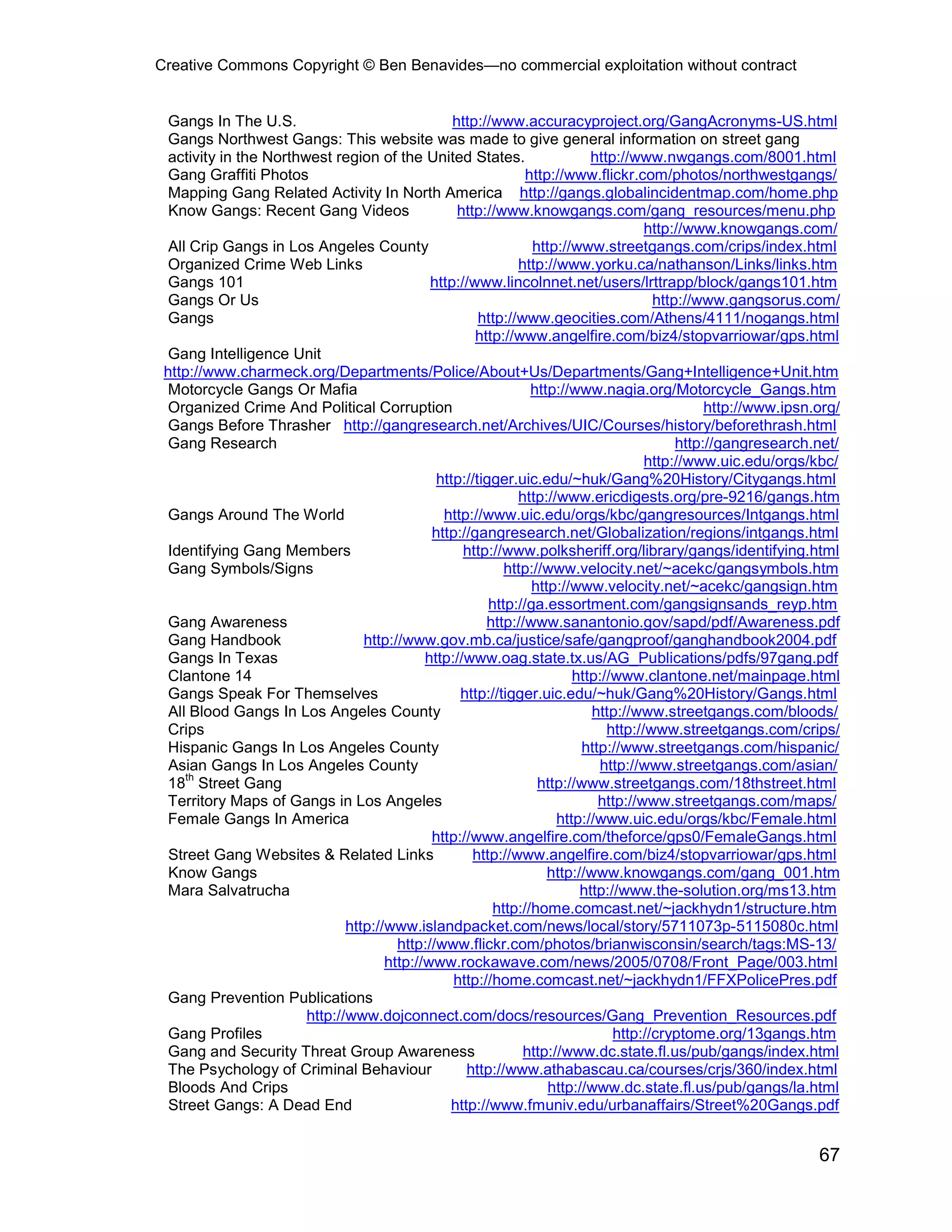 Creative Commons Copyright © Ben Benavides—no commercial exploitation without contract


  Gangs In The U.S.                              http://www.accuracyproject.org/GangAcronyms-US.html
 Gangs Northwest Gangs: This website was made to give general information on street gang
 activity in the Northwest region of the United States.                    http://www.nwgangs.com/8001.html
 Gang Graffiti Photos                                          http://www.flickr.com/photos/northwestgangs/
 Mapping Gang Related Activity In North America http://gangs.globalincidentmap.com/home.php
  Know Gangs: Recent Gang Videos                  http://www.knowgangs.com/gang_resources/menu.php
                                                                                     http://www.knowgangs.com/
  All Crip Gangs in Los Angeles County                          http://www.streetgangs.com/crips/index.html
 Organized Crime Web Links                                   http://www.yorku.ca/nathanson/Links/links.htm
 Gangs 101                                   http://www.lincolnnet.net/users/lrttrapp/block/gangs101.htm
 Gangs Or Us                                                                          http://www.gangsorus.com/
 Gangs                                                http://www.geocities.com/Athens/4111/nogangs.html
                                                     http://www.angelfire.com/biz4/stopvarriowar/gps.html
 Gang Intelligence Unit
 http://www.charmeck.org/Departments/Police/About+Us/Departments/Gang+Intelligence+Unit.htm
 Motorcycle Gangs Or Mafia                                      http://www.nagia.org/Motorcycle_Gangs.htm
 Organized Crime And Political Corruption                                                      http://www.ipsn.org/
 Gangs Before Thrasher http://gangresearch.net/Archives/UIC/Courses/history/beforethrash.html
 Gang Research                                                                            http://gangresearch.net/
                                                                                     http://www.uic.edu/orgs/kbc/
                                              http://tigger.uic.edu/~huk/Gang%20History/Citygangs.html
                                                             http://www.ericdigests.org/pre-9216/gangs.htm
 Gangs Around The World                        http://www.uic.edu/orgs/kbc/gangresources/Intgangs.html
                                             http://gangresearch.net/Globalization/regions/intgangs.html
 Identifying Gang Members                          http://www.polksheriff.org/library/gangs/identifying.html
 Gang Symbols/Signs                                        http://www.velocity.net/~acekc/gangsymbols.htm
                                                                http://www.velocity.net/~acekc/gangsign.htm
                                                        http://ga.essortment.com/gangsignsands_reyp.htm
 Gang Awareness                                        http://www.sanantonio.gov/sapd/pdf/Awareness.pdf
 Gang Handbook                   http://www.gov.mb.ca/justice/safe/gangproof/ganghandbook2004.pdf
 Gangs In Texas                             http://www.oag.state.tx.us/AG_Publications/pdfs/97gang.pdf
 Clantone 14                                                           http://www.clantone.net/mainpage.html
 Gangs Speak For Themselves                       http://tigger.uic.edu/~huk/Gang%20History/Gangs.html
  All Blood Gangs In Los Angeles County                                    http://www.streetgangs.com/bloods/
 Crips                                                                        http://www.streetgangs.com/crips/
 Hispanic Gangs In Los Angeles County                                    http://www.streetgangs.com/hispanic/
  Asian Gangs In Los Angeles County                                         http://www.streetgangs.com/asian/
     th
 18 Street Gang                                                  http://www.streetgangs.com/18thstreet.html
 Territory Maps of Gangs in Los Angeles                                     http://www.streetgangs.com/maps/
 Female Gangs In America                                            http://www.uic.edu/orgs/kbc/Female.html
                                             http://www.angelfire.com/theforce/gps0/FemaleGangs.html
  Street Gang Websites & Related Links               http://www.angelfire.com/biz4/stopvarriowar/gps.html
  Know Gangs                                                       http://www.knowgangs.com/gang_001.htm
 Mara Salvatrucha                                                        http://www.the-solution.org/ms13.htm
                                                         http://home.comcast.net/~jackhydn1/structure.htm
                              http://www.islandpacket.com/news/local/story/5711073p-5115080c.html
                                       http://www.flickr.com/photos/brianwisconsin/search/tags:MS-13/
                                     http://www.rockawave.com/news/2005/0708/Front_Page/003.html
                                                 http://home.comcast.net/~jackhydn1/FFXPolicePres.pdf
 Gang Prevention Publications
                       http://www.dojconnect.com/docs/resources/Gang_Prevention_Resources.pdf
 Gang Profiles                                                                 http://cryptome.org/13gangs.htm
 Gang and Security Threat Group Awareness                     http://www.dc.state.fl.us/pub/gangs/index.html
 The Psychology of Criminal Behaviour              http://www.athabascau.ca/courses/crjs/360/index.html
  Bloods And Crips                                                 http://www.dc.state.fl.us/pub/gangs/la.html
  Street Gangs: A Dead End                      http://www.fmuniv.edu/urbanaffairs/Street%20Gangs.pdf


                                                                                                               67
 