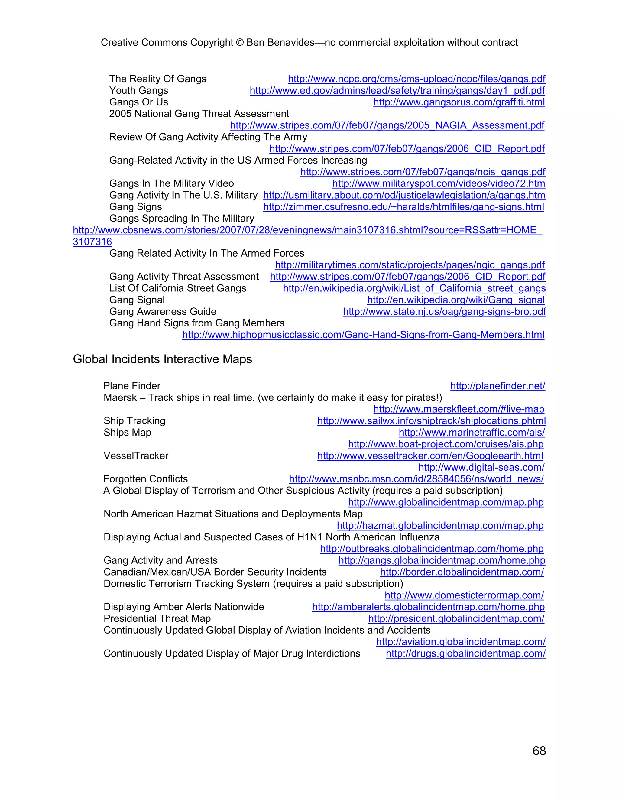 Creative Commons Copyright © Ben Benavides—no commercial exploitation without contract


         The Reality Of Gangs                       http://www.ncpc.org/cms/cms-upload/ncpc/files/gangs.pdf
         Youth Gangs                      http://www.ed.gov/admins/lead/safety/training/gangs/day1_pdf.pdf
         Gangs Or Us                                                       http://www.gangsorus.com/graffiti.html
         2005 National Gang Threat Assessment
                                     http://www.stripes.com/07/feb07/gangs/2005_NAGIA_Assessment.pdf
         Review Of Gang Activity Affecting The Army
                                               http://www.stripes.com/07/feb07/gangs/2006_CID_Report.pdf
         Gang-Related Activity in the US Armed Forces Increasing
                                                        http://www.stripes.com/07/feb07/gangs/ncis_gangs.pdf
         Gangs In The Military Video                            http://www.militaryspot.com/videos/video72.htm
         Gang Activity In The U.S. Military http://usmilitary.about.com/od/justicelawlegislation/a/gangs.htm
         Gang Signs                          http://zimmer.csufresno.edu/~haralds/htmlfiles/gang-signs.html
         Gangs Spreading In The Military
http://www.cbsnews.com/stories/2007/07/28/eveningnews/main3107316.shtml?source=RSSattr=HOME_
3107316
         Gang Related Activity In The Armed Forces
                                                 http://militarytimes.com/static/projects/pages/ngic_gangs.pdf
         Gang Activity Threat Assessment http://www.stripes.com/07/feb07/gangs/2006_CID_Report.pdf
         List Of California Street Gangs           http://en.wikipedia.org/wiki/List_of_California_street_gangs
         Gang Signal                                                      http://en.wikipedia.org/wiki/Gang_signal
         Gang Awareness Guide                                      http://www.state.nj.us/oag/gang-signs-bro.pdf
         Gang Hand Signs from Gang Members
                           http://www.hiphopmusicclassic.com/Gang-Hand-Signs-from-Gang-Members.html

Global Incidents Interactive Maps

       Plane Finder                                                                         http://planefinder.net/
       Maersk – Track ships in real time. (we certainly do make it easy for pirates!)
                                                                        http://www.maerskfleet.com/#live-map
       Ship Tracking                                    http://www.sailwx.info/shiptrack/shiplocations.phtml
       Ships Map                                                               http://www.marinetraffic.com/ais/
                                                                 http://www.boat-project.com/cruises/ais.php
       VesselTracker                                    http://www.vesseltracker.com/en/Googleearth.html
                                                                                    http://www.digital-seas.com/
       Forgotten Conflicts                       http://www.msnbc.msn.com/id/28584056/ns/world_news/
       A Global Display of Terrorism and Other Suspicious Activity (requires a paid subscription)
                                                                 http://www.globalincidentmap.com/map.php
       North American Hazmat Situations and Deployments Map
                                                              http://hazmat.globalincidentmap.com/map.php
       Displaying Actual and Suspected Cases of H1N1 North American Influenza
                                                         http://outbreaks.globalincidentmap.com/home.php
       Gang Activity and Arrests                              http://gangs.globalincidentmap.com/home.php
       Canadian/Mexican/USA Border Security Incidents                     http://border.globalincidentmap.com/
       Domestic Terrorism Tracking System (requires a paid subscription)
                                                                           http://www.domesticterrormap.com/
       Displaying Amber Alerts Nationwide              http://amberalerts.globalincidentmap.com/home.php
       Presidential Threat Map                                        http://president.globalincidentmap.com/
       Continuously Updated Global Display of Aviation Incidents and Accidents
                                                                         http://aviation.globalincidentmap.com/
       Continuously Updated Display of Major Drug Interdictions            http://drugs.globalincidentmap.com/




                                                                                                               68
 