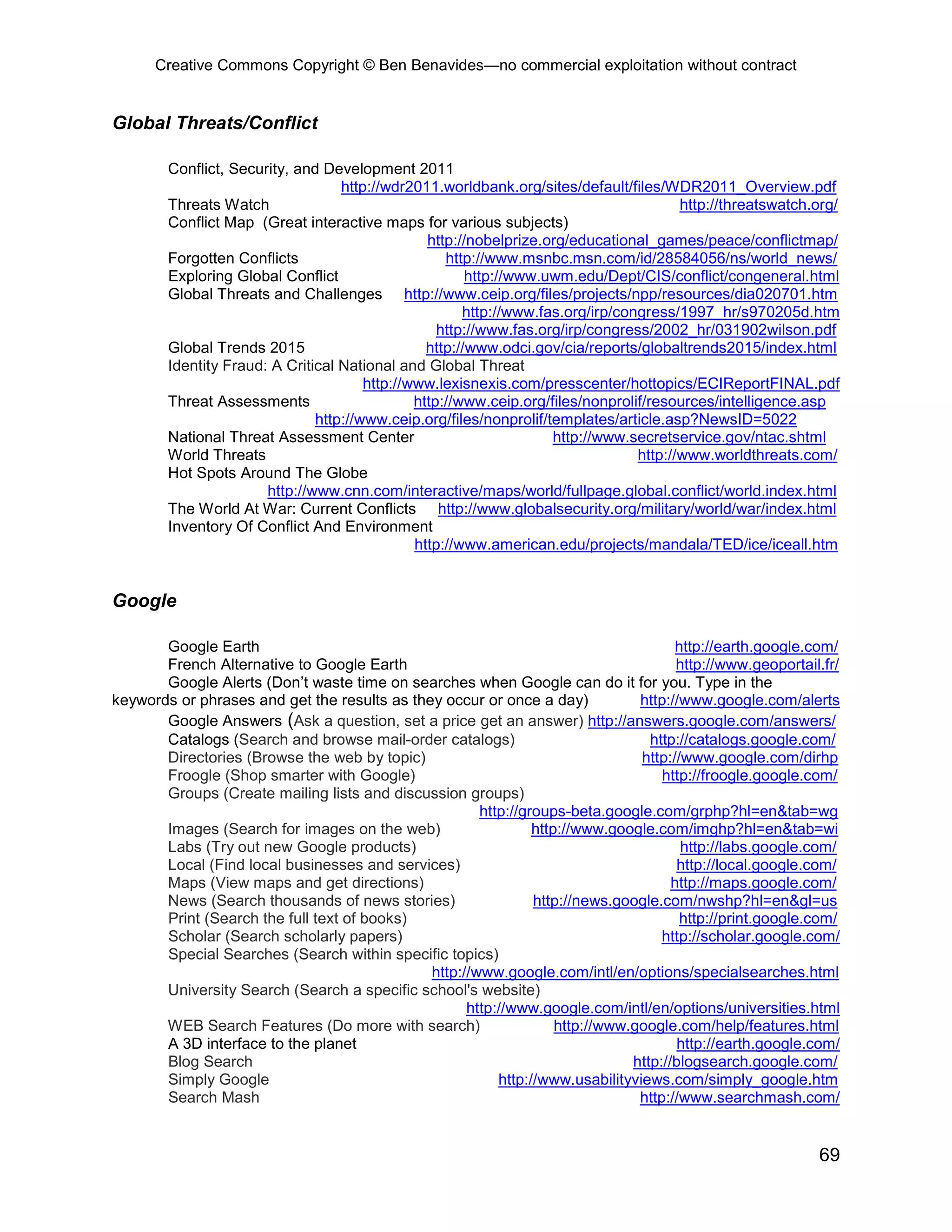 Creative Commons Copyright © Ben Benavides—no commercial exploitation without contract


Global Threats/Conflict

        Conflict, Security, and Development 2011
                                   http://wdr2011.worldbank.org/sites/default/files/WDR2011_Overview.pdf
        Threats Watch                                                                   http://threatswatch.org/
        Conflict Map (Great interactive maps for various subjects)
                                                 http://nobelprize.org/educational_games/peace/conflictmap/
        Forgotten Conflicts                         http://www.msnbc.msn.com/id/28584056/ns/world_news/
        Exploring Global Conflict                       http://www.uwm.edu/Dept/CIS/conflict/congeneral.html
        Global Threats and Challenges http://www.ceip.org/files/projects/npp/resources/dia020701.htm
                                                       http://www.fas.org/irp/congress/1997_hr/s970205d.htm
                                                   http://www.fas.org/irp/congress/2002_hr/031902wilson.pdf
        Global Trends 2015                       http://www.odci.gov/cia/reports/globaltrends2015/index.html
        Identity Fraud: A Critical National and Global Threat
                                       http://www.lexisnexis.com/presscenter/hottopics/ECIReportFINAL.pdf
        Threat Assessments                     http://www.ceip.org/files/nonprolif/resources/intelligence.asp
                               http://www.ceip.org/files/nonprolif/templates/article.asp?NewsID=5022
        National Threat Assessment Center                           http://www.secretservice.gov/ntac.shtml
        World Threats                                                            http://www.worldthreats.com/
        Hot Spots Around The Globe
                       http://www.cnn.com/interactive/maps/world/fullpage.global.conflict/world.index.html
        The World At War: Current Conflicts http://www.globalsecurity.org/military/world/war/index.html
        Inventory Of Conflict And Environment
                                               http://www.american.edu/projects/mandala/TED/ice/iceall.htm


Google

       Google Earth                                                                   http://earth.google.com/
       French Alternative to Google Earth                                             http://www.geoportail.fr/
       Google Alerts (Don’t waste time on searches when Google can do it for you. Type in the
keywords or phrases and get the results as they occur or once a day)           http://www.google.com/alerts
       Google Answers (Ask a question, set a price get an answer) http://answers.google.com/answers/
       Catalogs (Search and browse mail-order catalogs)                          http://catalogs.google.com/
       Directories (Browse the web by topic)                                   http://www.google.com/dirhp
       Froogle (Shop smarter with Google)                                          http://froogle.google.com/
       Groups (Create mailing lists and discussion groups)
                                                      http://groups-beta.google.com/grphp?hl=en&tab=wg
       Images (Search for images on the web)                   http://www.google.com/imghp?hl=en&tab=wi
       Labs (Try out new Google products)                                              http://labs.google.com/
       Local (Find local businesses and services)                                     http://local.google.com/
       Maps (View maps and get directions)                                           http://maps.google.com/
       News (Search thousands of news stories)                 http://news.google.com/nwshp?hl=en&gl=us
       Print (Search the full text of books)                                           http://print.google.com/
       Scholar (Search scholarly papers)                                           http://scholar.google.com/
       Special Searches (Search within specific topics)
                                              http://www.google.com/intl/en/options/specialsearches.html
       University Search (Search a specific school's website)
                                                    http://www.google.com/intl/en/options/universities.html
       WEB Search Features (Do more with search)                   http://www.google.com/help/features.html
       A 3D interface to the planet                                                   http://earth.google.com/
       Blog Search                                                            http://blogsearch.google.com/
       Simply Google                                     http://www.usabilityviews.com/simply_google.htm
       Search Mash                                                             http://www.searchmash.com/


                                                                                                            69
 