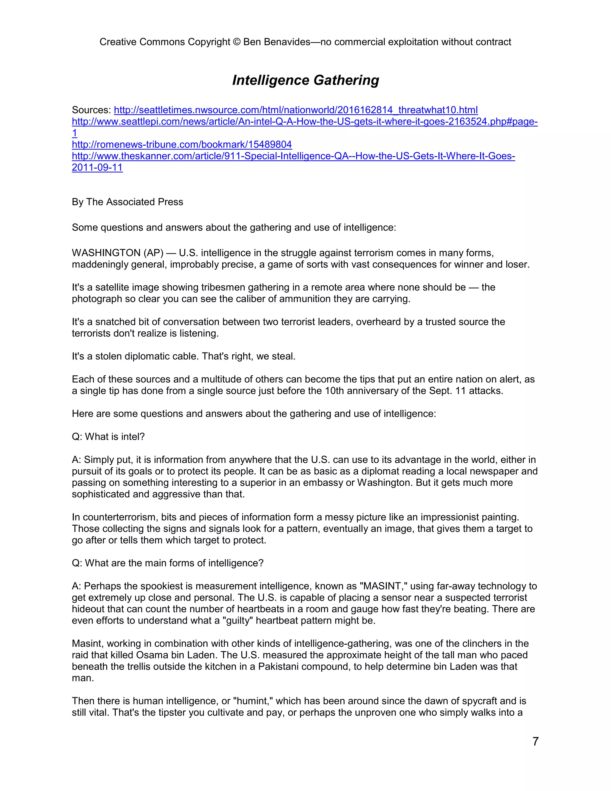 Creative Commons Copyright © Ben Benavides—no commercial exploitation without contract


                                       Intelligence Gathering

Sources: http://seattletimes.nwsource.com/html/nationworld/2016162814_threatwhat10.html
http://www.seattlepi.com/news/article/An-intel-Q-A-How-the-US-gets-it-where-it-goes-2163524.php#page-
1
http://romenews-tribune.com/bookmark/15489804
http://www.theskanner.com/article/911-Special-Intelligence-QA--How-the-US-Gets-It-Where-It-Goes-
2011-09-11


By The Associated Press

Some questions and answers about the gathering and use of intelligence:

WASHINGTON (AP) — U.S. intelligence in the struggle against terrorism comes in many forms,
maddeningly general, improbably precise, a game of sorts with vast consequences for winner and loser.

It's a satellite image showing tribesmen gathering in a remote area where none should be — the
photograph so clear you can see the caliber of ammunition they are carrying.

It's a snatched bit of conversation between two terrorist leaders, overheard by a trusted source the
terrorists don't realize is listening.

It's a stolen diplomatic cable. That's right, we steal.

Each of these sources and a multitude of others can become the tips that put an entire nation on alert, as
a single tip has done from a single source just before the 10th anniversary of the Sept. 11 attacks.

Here are some questions and answers about the gathering and use of intelligence:

Q: What is intel?

A: Simply put, it is information from anywhere that the U.S. can use to its advantage in the world, either in
pursuit of its goals or to protect its people. It can be as basic as a diplomat reading a local newspaper and
passing on something interesting to a superior in an embassy or Washington. But it gets much more
sophisticated and aggressive than that.

In counterterrorism, bits and pieces of information form a messy picture like an impressionist painting.
Those collecting the signs and signals look for a pattern, eventually an image, that gives them a target to
go after or tells them which target to protect.

Q: What are the main forms of intelligence?

A: Perhaps the spookiest is measurement intelligence, known as "MASINT," using far-away technology to
get extremely up close and personal. The U.S. is capable of placing a sensor near a suspected terrorist
hideout that can count the number of heartbeats in a room and gauge how fast they're beating. There are
even efforts to understand what a "guilty" heartbeat pattern might be.

Masint, working in combination with other kinds of intelligence-gathering, was one of the clinchers in the
raid that killed Osama bin Laden. The U.S. measured the approximate height of the tall man who paced
beneath the trellis outside the kitchen in a Pakistani compound, to help determine bin Laden was that
man.

Then there is human intelligence, or "humint," which has been around since the dawn of spycraft and is
still vital. That's the tipster you cultivate and pay, or perhaps the unproven one who simply walks into a

                                                                                                             7
 