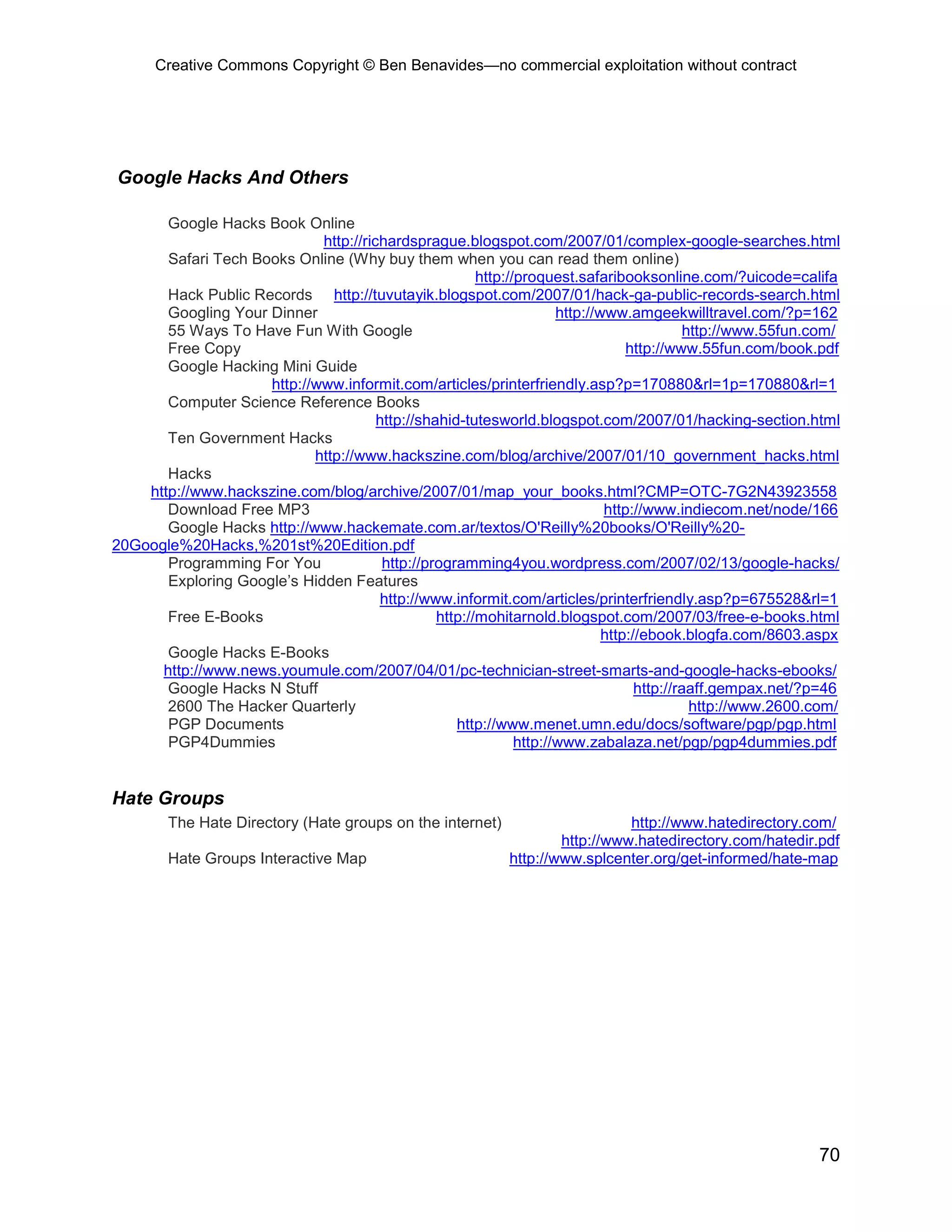 Creative Commons Copyright © Ben Benavides—no commercial exploitation without contract




Google Hacks And Others

       Google Hacks Book Online
                             http://richardsprague.blogspot.com/2007/01/complex-google-searches.html
       Safari Tech Books Online (Why buy them when you can read them online)
                                                        http://proquest.safaribooksonline.com/?uicode=califa
       Hack Public Records http://tuvutayik.blogspot.com/2007/01/hack-ga-public-records-search.html
       Googling Your Dinner                                           http://www.amgeekwilltravel.com/?p=162
       55 Ways To Have Fun With Google                                                       http://www.55fun.com/
       Free Copy                                                                  http://www.55fun.com/book.pdf
       Google Hacking Mini Guide
                     http://www.informit.com/articles/printerfriendly.asp?p=170880&rl=1p=170880&rl=1
       Computer Science Reference Books
                                       http://shahid-tutesworld.blogspot.com/2007/01/hacking-section.html
       Ten Government Hacks
                            http://www.hackszine.com/blog/archive/2007/01/10_government_hacks.html
       Hacks
    http://www.hackszine.com/blog/archive/2007/01/map_your_books.html?CMP=OTC-7G2N43923558
       Download Free MP3                                                      http://www.indiecom.net/node/166
       Google Hacks http://www.hackemate.com.ar/textos/O'Reilly%20books/O'Reilly%20-
20Google%20Hacks,%201st%20Edition.pdf
       Programming For You              http://programming4you.wordpress.com/2007/02/13/google-hacks/
       Exploring Google’s Hidden Features
                                        http://www.informit.com/articles/printerfriendly.asp?p=675528&rl=1
       Free E-Books                              http://mohitarnold.blogspot.com/2007/03/free-e-books.html
                                                                              http://ebook.blogfa.com/8603.aspx
       Google Hacks E-Books
      http://www.news.youmule.com/2007/04/01/pc-technician-street-smarts-and-google-hacks-ebooks/
       Google Hacks N Stuff                                                         http://raaff.gempax.net/?p=46
       2600 The Hacker Quarterly                                                              http://www.2600.com/
       PGP Documents                                http://www.menet.umn.edu/docs/software/pgp/pgp.html
       PGP4Dummies                                             http://www.zabalaza.net/pgp/pgp4dummies.pdf


Hate Groups
        The Hate Directory (Hate groups on the internet)                        http://www.hatedirectory.com/
                                                                      http://www.hatedirectory.com/hatedir.pdf
        Hate Groups Interactive Map                           http://www.splcenter.org/get-informed/hate-map




                                                                                                              70
 