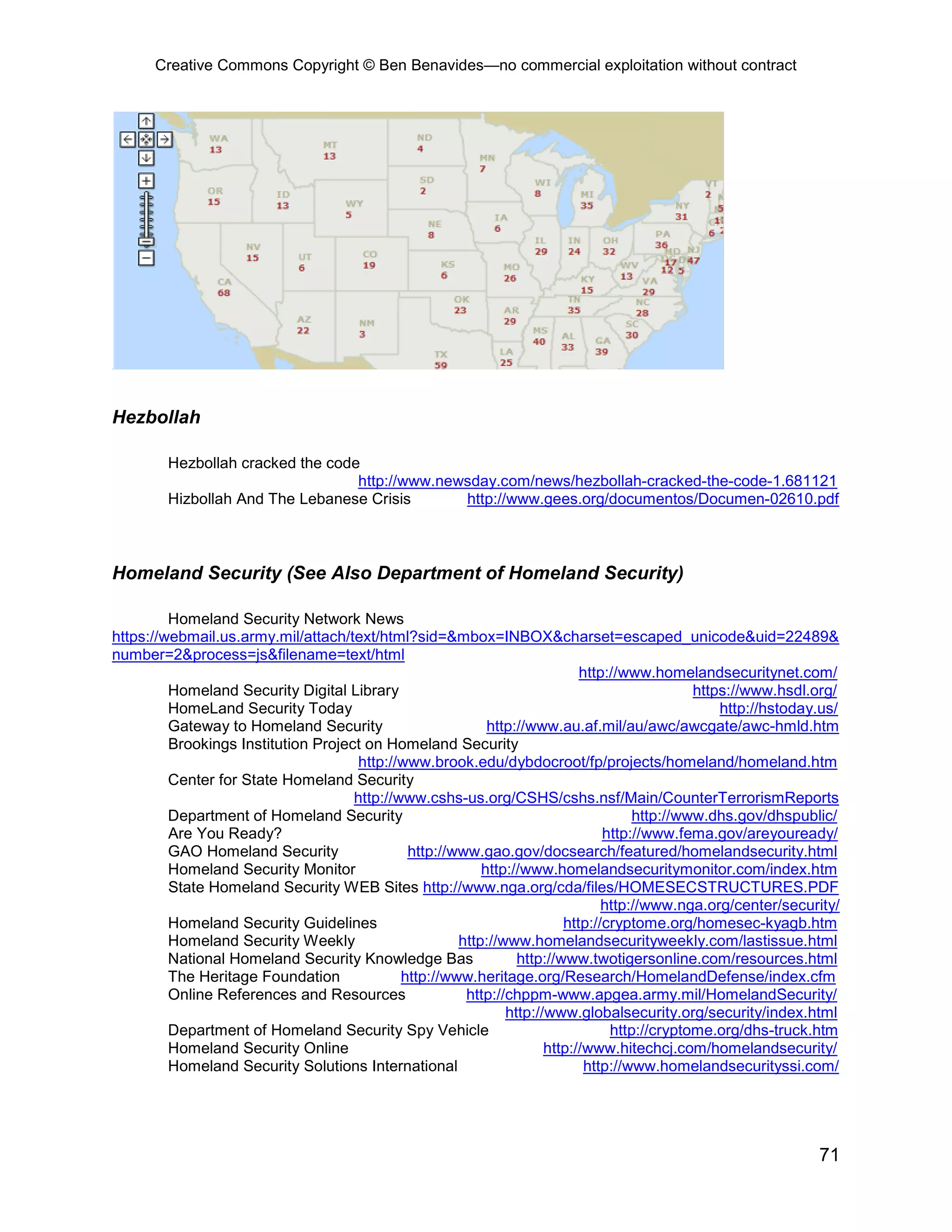 Creative Commons Copyright © Ben Benavides—no commercial exploitation without contract




Hezbollah

        Hezbollah cracked the code
                                  http://www.newsday.com/news/hezbollah-cracked-the-code-1.681121
        Hizbollah And The Lebanese Crisis       http://www.gees.org/documentos/Documen-02610.pdf



Homeland Security (See Also Department of Homeland Security)

         Homeland Security Network News
https://webmail.us.army.mil/attach/text/html?sid=&mbox=INBOX&charset=escaped_unicode&uid=22489&
number=2&process=js&filename=text/html
                                                                           http://www.homelandsecuritynet.com/
         Homeland Security Digital Library                                                   https://www.hsdl.org/
         HomeLand Security Today                                                                 http://hstoday.us/
         Gateway to Homeland Security                      http://www.au.af.mil/au/awc/awcgate/awc-hmld.htm
         Brookings Institution Project on Homeland Security
                                      http://www.brook.edu/dybdocroot/fp/projects/homeland/homeland.htm
         Center for State Homeland Security
                                     http://www.cshs-us.org/CSHS/cshs.nsf/Main/CounterTerrorismReports
         Department of Homeland Security                                            http://www.dhs.gov/dhspublic/
         Are You Ready?                                                        http://www.fema.gov/areyouready/
         GAO Homeland Security                http://www.gao.gov/docsearch/featured/homelandsecurity.html
         Homeland Security Monitor                        http://www.homelandsecuritymonitor.com/index.htm
         State Homeland Security WEB Sites http://www.nga.org/cda/files/HOMESECSTRUCTURES.PDF
                                                                               http://www.nga.org/center/security/
         Homeland Security Guidelines                                   http://cryptome.org/homesec-kyagb.htm
         Homeland Security Weekly                     http://www.homelandsecurityweekly.com/lastissue.html
         National Homeland Security Knowledge Bas               http://www.twotigersonline.com/resources.html
         The Heritage Foundation             http://www.heritage.org/Research/HomelandDefense/index.cfm
         Online References and Resources               http://chppm-www.apgea.army.mil/HomelandSecurity/
                                                              http://www.globalsecurity.org/security/index.html
         Department of Homeland Security Spy Vehicle                            http://cryptome.org/dhs-truck.htm
         Homeland Security Online                                    http://www.hitechcj.com/homelandsecurity/
         Homeland Security Solutions International                          http://www.homelandsecurityssi.com/




                                                                                                               71
 