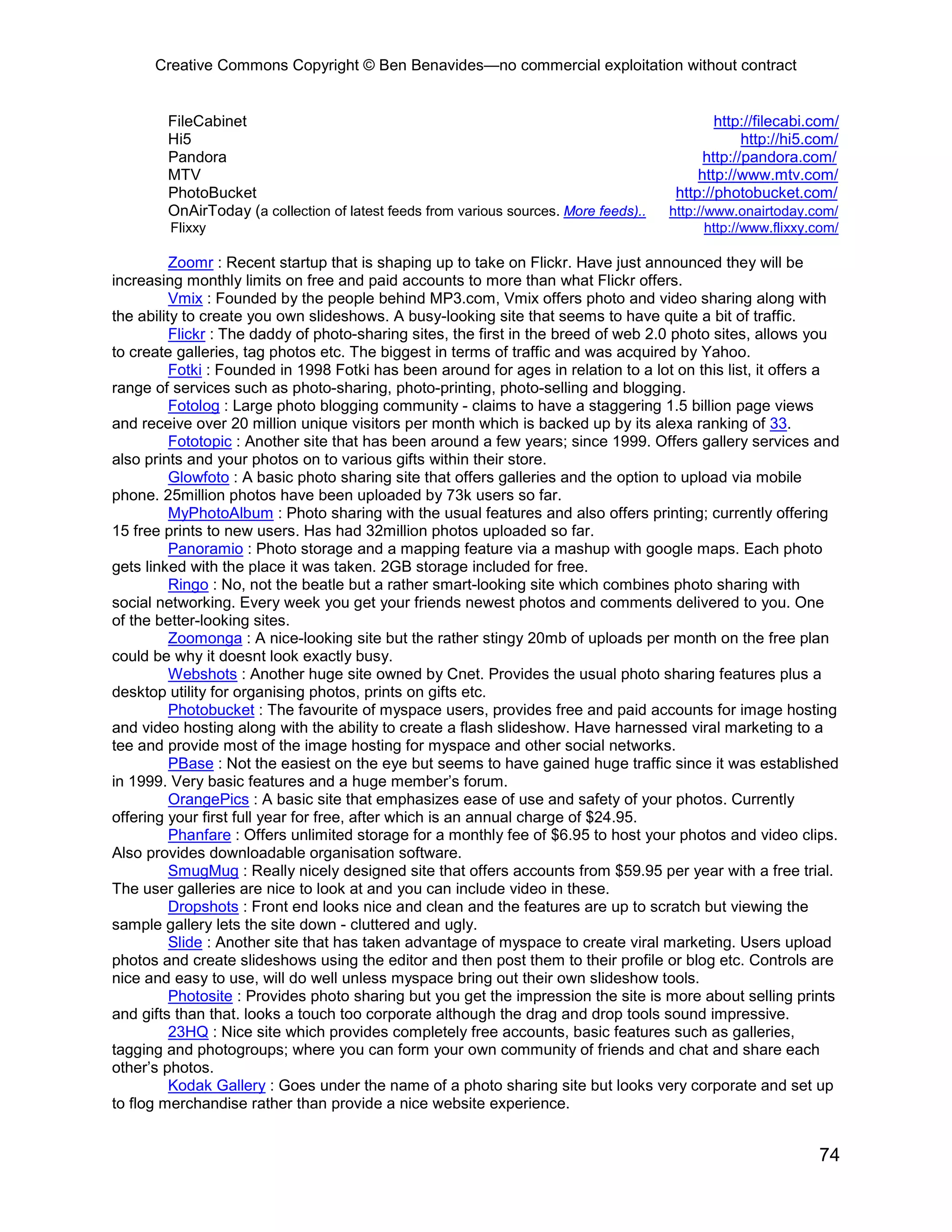 Creative Commons Copyright © Ben Benavides—no commercial exploitation without contract


        FileCabinet                                                                            http://filecabi.com/
        Hi5                                                                                         http://hi5.com/
        Pandora                                                                              http://pandora.com/
        MTV                                                                                 http://www.mtv.com/
        PhotoBucket                                                                     http://photobucket.com/
        OnAirToday (a collection of latest feeds from various sources. More feeds)..   http://www.onairtoday.com/
        Flixxy                                                                                http://www.flixxy.com/

          Zoomr : Recent startup that is shaping up to take on Flickr. Have just announced they will be
increasing monthly limits on free and paid accounts to more than what Flickr offers.
          Vmix : Founded by the people behind MP3.com, Vmix offers photo and video sharing along with
the ability to create you own slideshows. A busy-looking site that seems to have quite a bit of traffic.
          Flickr : The daddy of photo-sharing sites, the first in the breed of web 2.0 photo sites, allows you
to create galleries, tag photos etc. The biggest in terms of traffic and was acquired by Yahoo.
          Fotki : Founded in 1998 Fotki has been around for ages in relation to a lot on this list, it offers a
range of services such as photo-sharing, photo-printing, photo-selling and blogging.
          Fotolog : Large photo blogging community - claims to have a staggering 1.5 billion page views
and receive over 20 million unique visitors per month which is backed up by its alexa ranking of 33.
          Fototopic : Another site that has been around a few years; since 1999. Offers gallery services and
also prints and your photos on to various gifts within their store.
          Glowfoto : A basic photo sharing site that offers galleries and the option to upload via mobile
phone. 25million photos have been uploaded by 73k users so far.
          MyPhotoAlbum : Photo sharing with the usual features and also offers printing; currently offering
15 free prints to new users. Has had 32million photos uploaded so far.
          Panoramio : Photo storage and a mapping feature via a mashup with google maps. Each photo
gets linked with the place it was taken. 2GB storage included for free.
          Ringo : No, not the beatle but a rather smart-looking site which combines photo sharing with
social networking. Every week you get your friends newest photos and comments delivered to you. One
of the better-looking sites.
          Zoomonga : A nice-looking site but the rather stingy 20mb of uploads per month on the free plan
could be why it doesnt look exactly busy.
          Webshots : Another huge site owned by Cnet. Provides the usual photo sharing features plus a
desktop utility for organising photos, prints on gifts etc.
          Photobucket : The favourite of myspace users, provides free and paid accounts for image hosting
and video hosting along with the ability to create a flash slideshow. Have harnessed viral marketing to a
tee and provide most of the image hosting for myspace and other social networks.
          PBase : Not the easiest on the eye but seems to have gained huge traffic since it was established
in 1999. Very basic features and a huge member’s forum.
          OrangePics : A basic site that emphasizes ease of use and safety of your photos. Currently
offering your first full year for free, after which is an annual charge of $24.95.
          Phanfare : Offers unlimited storage for a monthly fee of $6.95 to host your photos and video clips.
Also provides downloadable organisation software.
          SmugMug : Really nicely designed site that offers accounts from $59.95 per year with a free trial.
The user galleries are nice to look at and you can include video in these.
          Dropshots : Front end looks nice and clean and the features are up to scratch but viewing the
sample gallery lets the site down - cluttered and ugly.
          Slide : Another site that has taken advantage of myspace to create viral marketing. Users upload
photos and create slideshows using the editor and then post them to their profile or blog etc. Controls are
nice and easy to use, will do well unless myspace bring out their own slideshow tools.
          Photosite : Provides photo sharing but you get the impression the site is more about selling prints
and gifts than that. looks a touch too corporate although the drag and drop tools sound impressive.
          23HQ : Nice site which provides completely free accounts, basic features such as galleries,
tagging and photogroups; where you can form your own community of friends and chat and share each
other’s photos.
          Kodak Gallery : Goes under the name of a photo sharing site but looks very corporate and set up
to flog merchandise rather than provide a nice website experience.


                                                                                                                74
 