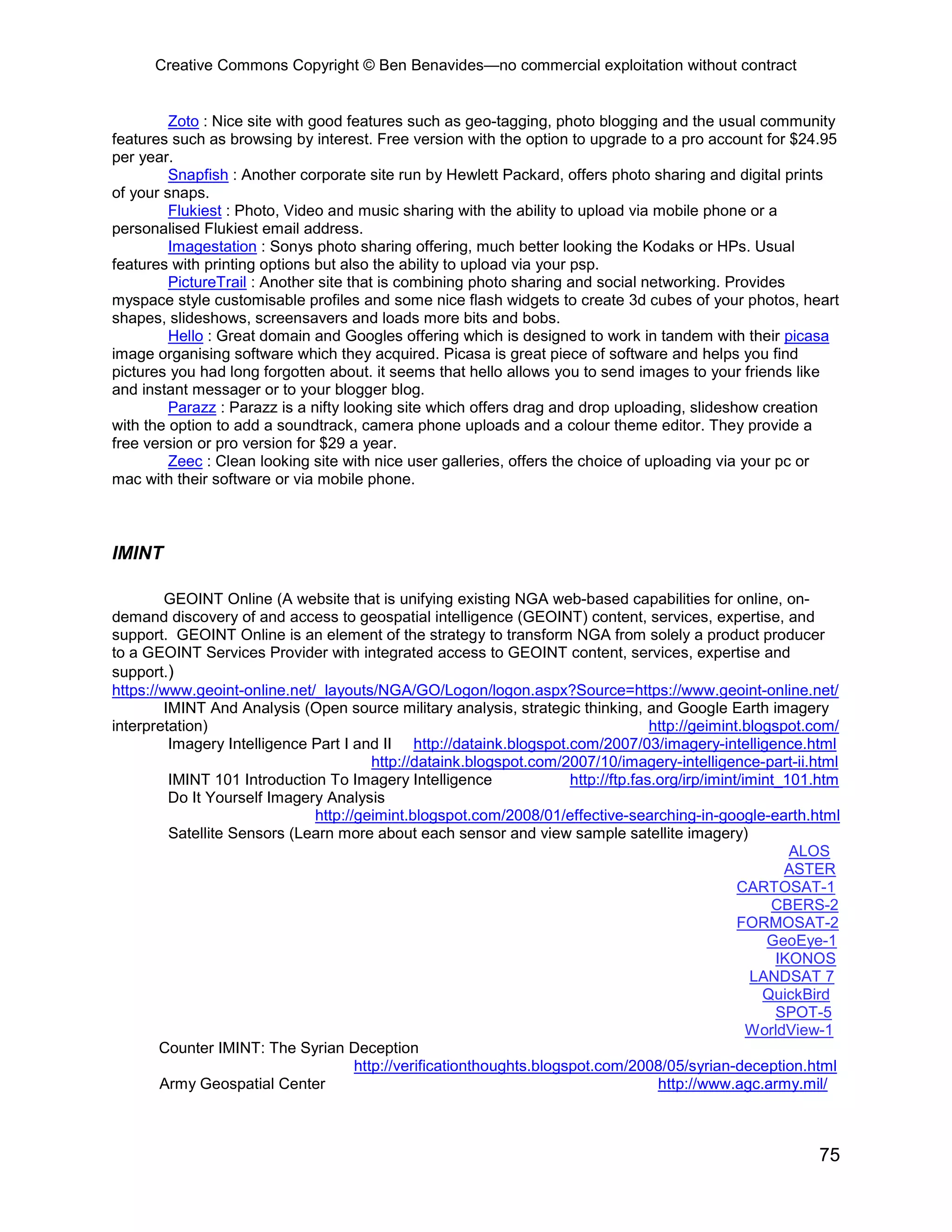 Creative Commons Copyright © Ben Benavides—no commercial exploitation without contract


         Zoto : Nice site with good features such as geo-tagging, photo blogging and the usual community
features such as browsing by interest. Free version with the option to upgrade to a pro account for $24.95
per year.
         Snapfish : Another corporate site run by Hewlett Packard, offers photo sharing and digital prints
of your snaps.
         Flukiest : Photo, Video and music sharing with the ability to upload via mobile phone or a
personalised Flukiest email address.
         Imagestation : Sonys photo sharing offering, much better looking the Kodaks or HPs. Usual
features with printing options but also the ability to upload via your psp.
         PictureTrail : Another site that is combining photo sharing and social networking. Provides
myspace style customisable profiles and some nice flash widgets to create 3d cubes of your photos, heart
shapes, slideshows, screensavers and loads more bits and bobs.
         Hello : Great domain and Googles offering which is designed to work in tandem with their picasa
image organising software which they acquired. Picasa is great piece of software and helps you find
pictures you had long forgotten about. it seems that hello allows you to send images to your friends like
and instant messager or to your blogger blog.
         Parazz : Parazz is a nifty looking site which offers drag and drop uploading, slideshow creation
with the option to add a soundtrack, camera phone uploads and a colour theme editor. They provide a
free version or pro version for $29 a year.
         Zeec : Clean looking site with nice user galleries, offers the choice of uploading via your pc or
mac with their software or via mobile phone.



IMINT

        GEOINT Online (A website that is unifying existing NGA web-based capabilities for online, on-
demand discovery of and access to geospatial intelligence (GEOINT) content, services, expertise, and
support. GEOINT Online is an element of the strategy to transform NGA from solely a product producer
to a GEOINT Services Provider with integrated access to GEOINT content, services, expertise and
support.)
https://www.geoint-online.net/_layouts/NGA/GO/Logon/logon.aspx?Source=https://www.geoint-online.net/
        IMINT And Analysis (Open source military analysis, strategic thinking, and Google Earth imagery
interpretation)                                                                     http://geimint.blogspot.com/
         Imagery Intelligence Part I and II http://dataink.blogspot.com/2007/03/imagery-intelligence.html
                                        http://dataink.blogspot.com/2007/10/imagery-intelligence-part-ii.html
         IMINT 101 Introduction To Imagery Intelligence               http://ftp.fas.org/irp/imint/imint_101.htm
         Do It Yourself Imagery Analysis
                              http://geimint.blogspot.com/2008/01/effective-searching-in-google-earth.html
         Satellite Sensors (Learn more about each sensor and view sample satellite imagery)
                                                                                                          ALOS
                                                                                                         ASTER
                                                                                                  CARTOSAT-1
                                                                                                       CBERS-2
                                                                                                  FORMOSAT-2
                                                                                                       GeoEye-1
                                                                                                        IKONOS
                                                                                                    LANDSAT 7
                                                                                                      QuickBird
                                                                                                        SPOT-5
                                                                                                    WorldView-1
        Counter IMINT: The Syrian Deception
                                     http://verificationthoughts.blogspot.com/2008/05/syrian-deception.html
        Army Geospatial Center                                                       http://www.agc.army.mil/



                                                                                                            75
 