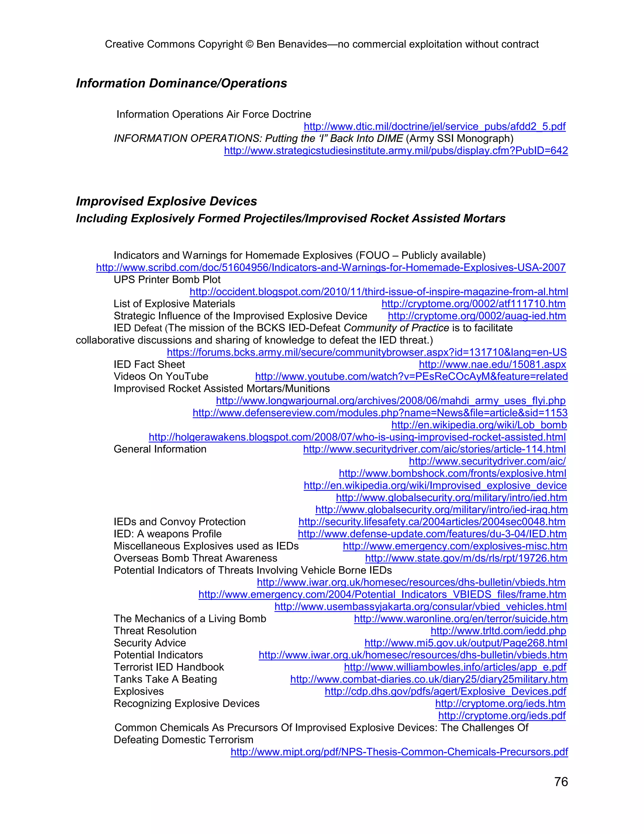 Creative Commons Copyright © Ben Benavides—no commercial exploitation without contract


Information Dominance/Operations

          Information Operations Air Force Doctrine
                                                  http://www.dtic.mil/doctrine/jel/service_pubs/afdd2_5.pdf
         INFORMATION OPERATIONS: Putting the ‘I” Back Into DIME (Army SSI Monograph)
                                http://www.strategicstudiesinstitute.army.mil/pubs/display.cfm?PubID=642



Improvised Explosive Devices
Including Explosively Formed Projectiles/Improvised Rocket Assisted Mortars


         Indicators and Warnings for Homemade Explosives (FOUO – Publicly available)
     http://www.scribd.com/doc/51604956/Indicators-and-Warnings-for-Homemade-Explosives-USA-2007
         UPS Printer Bomb Plot
                            http://occident.blogspot.com/2010/11/third-issue-of-inspire-magazine-from-al.html
         List of Explosive Materials                                          http://cryptome.org/0002/atf111710.htm
         Strategic Influence of the Improvised Explosive Device                 http://cryptome.org/0002/auag-ied.htm
         IED Defeat (The mission of the BCKS IED-Defeat Community of Practice is to facilitate
collaborative discussions and sharing of knowledge to defeat the IED threat.)
                      https://forums.bcks.army.mil/secure/communitybrowser.aspx?id=131710&lang=en-US
         IED Fact Sheet                                                                 http://www.nae.edu/15081.aspx
         Videos On YouTube                   http://www.youtube.com/watch?v=PEsReCOcAyM&feature=related
         Improvised Rocket Assisted Mortars/Munitions
                                   http://www.longwarjournal.org/archives/2008/06/mahdi_army_uses_flyi.php
                             http://www.defensereview.com/modules.php?name=News&file=article&sid=1153
                                                                                 http://en.wikipedia.org/wiki/Lob_bomb
                  http://holgerawakens.blogspot.com/2008/07/who-is-using-improvised-rocket-assisted.html
         General Information                             http://www.securitydriver.com/aic/stories/article-114.html
                                                                                     http://www.securitydriver.com/aic/
                                                                   http://www.bombshock.com/fronts/explosive.html
                                                         http://en.wikipedia.org/wiki/Improvised_explosive_device
                                                                  http://www.globalsecurity.org/military/intro/ied.htm
                                                             http://www.globalsecurity.org/military/intro/ied-iraq.htm
         IEDs and Convoy Protection                     http://security.lifesafety.ca/2004articles/2004sec0048.htm
         IED: A weapons Profile                         http://www.defense-update.com/features/du-3-04/IED.htm
         Miscellaneous Explosives used as IEDs                      http://www.emergency.com/explosives-misc.htm
         Overseas Bomb Threat Awareness                                   http://www.state.gov/m/ds/rls/rpt/19726.htm
         Potential Indicators of Threats Involving Vehicle Borne IEDs
                                              http://www.iwar.org.uk/homesec/resources/dhs-bulletin/vbieds.htm
                              http://www.emergency.com/2004/Potential_Indicators_VBIEDS_files/frame.htm
                                                  http://www.usembassyjakarta.org/consular/vbied_vehicles.html
         The Mechanics of a Living Bomb                                http://www.waronline.org/en/terror/suicide.htm
         Threat Resolution                                                                 http://www.trltd.com/iedd.php
         Security Advice                                                  http://www.mi5.gov.uk/output/Page268.html
         Potential Indicators                 http://www.iwar.org.uk/homesec/resources/dhs-bulletin/vbieds.htm
         Terrorist IED Handbook                                     http://www.williambowles.info/articles/app_e.pdf
         Tanks Take A Beating                         http://www.combat-diaries.co.uk/diary25/diary25military.htm
         Explosives                                            http://cdp.dhs.gov/pdfs/agert/Explosive_Devices.pdf
         Recognizing Explosive Devices                                                      http://cryptome.org/ieds.htm
                                                                                             http://cryptome.org/ieds.pdf
         Common Chemicals As Precursors Of Improvised Explosive Devices: The Challenges Of
         Defeating Domestic Terrorism
                                       http://www.mipt.org/pdf/NPS-Thesis-Common-Chemicals-Precursors.pdf

                                                                                                                     76
 